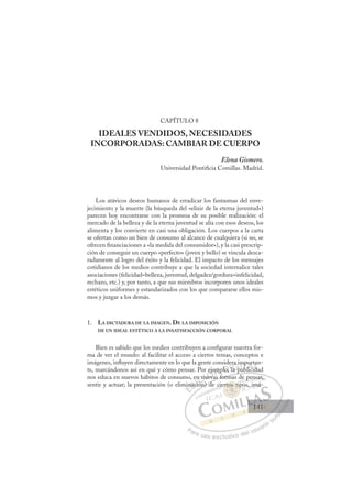 141
CAPÍTULO 8
IDEALES VENDIDOS, NECESIDADES
INCORPORADAS: CAMBIAR DE CUERPO
Elena Gismero.
Universidad Pontiﬁcia Comillas. Madrid.
Los atávicos deseos humanos de erradicar los fantasmas del enve-
jecimiento y la muerte (la búsqueda del «elixir de la eterna juventud»)
parecen hoy encontrarse con la promesa de su posible realización: el
mercado de la belleza y de la eterna juventud se alía con esos deseos, los
alimenta y los convierte en casi una obligación. Los cuerpos a la carta
se ofertan como un bien de consumo al alcance de cualquiera (si no, se
ofrecen ﬁnanciaciones a «la medida del consumidor»), y la casi prescrip-
ción de conseguir un cuerpo «perfecto» (joven y bello) se vincula desca-
radamente al logro del éxito y la felicidad. El impacto de los mensajes
cotidianos de los medios contribuye a que la sociedad internalice tales
asociaciones (felicidad=belleza, juventud, delgadez/gordura=infelicidad,
rechazo, etc.) y, por tanto, a que sus miembros incorporen unos ideales
estéticos uniformes y estandarizados con los que compararse ellos mis-
mos y juzgar a los demás.
1. LA DICTADURA DE LA IMAGEN. DE LA IMPOSICIÓN
DE UN IDEAL ESTÉTICO A LA INSATISFACCIÓN CORPORAL
Bien es sabido que los medios contribuyen a conﬁgurar nuestra for-
ma de ver el mundo: al facilitar el acceso a ciertos temas, conceptos e
imágenes, inﬂuyen directamente en lo que la gente considera importan-
te, marcándonos así en qué y cómo pensar. Por ejemplo, la publicidad
nos educa en nuevos hábitos de consumo, en nuevas formas de pensar,
sentir y actuar; la presentación (o eliminación) de ciertos tipos, imá-
p
vas formas de pensar,
ón) de
min
nac
en
ció
ó
n nu
nu
uev
e emp
plo,
de
la p
l
a im
ub
mp
blici
or
ida
ta
id
E
min
min
E
E
min
min
D
naci
nac
D
D
nac
nac
D
nac
nac I
ció
ció
I
ció
ció
ón
C
n n
n n
ó
ó
C
C
n n
C
n nu
n nu
ó
ó
I
nu
nu
I
nu
nue
Ó
r eje
eje
ueva
uev
Ó
j
ev
ej
ej
Ó
eje
eje
ueva
ueva
Ó
j
j
uev
uev N
em
em
N
m
N
emp
empD
lo,
lo,
o
D
D
lo,
lo,
D
lo
lo,Il
l
Il
la p
G
ra i
ra i
a p
a p
G
a i
ra i
G
ra i
ra i
la p
la pI
m
m
u
u
I
m
m
u
uT
ub
T
p
b
T
mp
mp
b
b
T
mp
mp
b
b ic
A
or
or
li
li
A
rt
i
A
po
l
A
A
or
or
lici
lici
A
or
or
L
a
a
d
d
L
an
d
L
ta
ta
d
d
P
Pa
a
ar
r
ra
a
a u
us
so
o
o e
e
ex
x
x
xc
c
cl
lu
us
si
i
iv
v
v
vo
o
o d
de
el
l u
us
su
ua
ar
r
ri
io
o
a
au
u
ut
t
t
o
o
o
o
o
o
r
r
r
r
r
i
i
i
z
z
z
z
a
a
a
d
d
o
o
o
o
o
o
o
o
o
o
tos
ertos tip
rtos t
ertos tip
os
os
r
rt
rt
t
to t
t
ti
ip
p
ti
ti
t
t
rto
rtos
s
os
os
os
os
os
os
cie
pen
ns
sar
r,
pos imá
á-
141
141
1
 