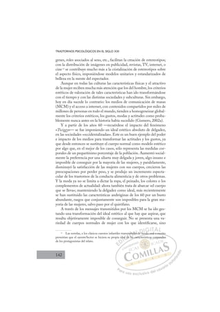 142
TRASTORNOS PSICOLÓGICOS EN EL SIGLO XXI
genes, roles asociados al sexo, etc., facilitan la creación de estereotipos;
con la distribución de imágenes en publicidad, revistas, TV, internet, o
cine13
se contribuye mucho más a la cristalización de estereotipos sobre
el aspecto físico, imponiéndose modelos unitarios y estandarizados de
belleza en la mente del espectador.
Aunque en todas las culturas las características físicas y el atractivo
de la mujer reciben mucha más atención que los del hombre, los criterios
estéticos de valoración de tales características han ido transformándose
con el tiempo y con las distintas sociedades y subculturas. Sin embargo,
hoy en día sucede lo contrario: los medios de comunicación de masas
(MCM) y el acceso a internet, con contenidos compartidos por miles de
millones de personas en todo el mundo, tienden a homogeneizar global-
mente los criterios estéticos, los gustos, modas y actitudes como proba-
blemente nunca antes en la historia había sucedido (Gismero, 2002a).
Y a partir de los años 60 —recuérdese el impacto del fenómeno
«Twiggy»— se fue imponiendo un ideal estético absoluto de delgadez,
en las sociedades «occidentalizadas». Este es un buen ejemplo del poder
e impacto de los medios para transformar las actitudes y los gustos, ya
que desde entonces se sustituye el cuerpo normal como modelo estético
por algo que, en el mejor de los casos, sólo representa las medidas cor-
porales de un pequeñísimo porcentaje de la población. Aumentó social-
mente la preferencia por una silueta muy delgada y joven, algo insano e
imposible de conseguir por la mayoría de las mujeres, y paralelamente,
disminuyó la satisfacción de las mujeres con sus cuerpos, crecieron las
preocupaciones por perder peso, y se produjo un incremento especta-
cular de los trastornos de la conducta alimenticia y de otros problemas.
Y la moda ya no se limita a dictar la ropa, el peinado, los colores o los
complementos de actualidad: ahora también trata de abarcar «el cuerpo
que se lleva»; manteniendo la delgadez como ideal, más recientemente
se han sustituido las características andróginas de los 60 por un busto
abundante, rasgos que conjuntamente son imposibles para la gran ma-
yoría de las mujeres, salvo paso por el quirófano.
A través de los mensajes transmitidos por los MCM se ha ido ges-
tando una transformación del ideal estético al que hay que aspirar, que
resulta objetivamente imposible de conseguir. No se presenta una va-
riedad de cuerpos normales de mujer con los que identiﬁcarse, sino
13
Las novelas, o los clásicos cuentos infantiles transmitidos de modo oral o escrito
permitían que el oyente/lector se hiciera su propia idea de las características corporales
de los protagonistas del relato.
modo oral o escrito
as caracte
de
ea de
d
sm
de as
d
do de m d
E
E
D
DI
d
d
I
de
de
C
ea de
ea d
C
C
ea de
ea d I
e
e
I
sm
sm
de
de la
Ó
mitid
mitid
l
l
Ó
Ó
iti
i
Ó
tid
Ó
i
i
Ó
mitid
mitid
las
las
Ó
mitid
mitid
l
l
N
dos
dos
N
os
N
N
dos d
dos d D
e m
e m
D
D
D
D
e m
e m
DI
IG
d
G
G
d
I
IT
TA
AL
L
P
Pa
a
ar
r
ra
a
a u
us
so
o
o e
e
ex
x
x
xc
c
cl
lu
us
si
i
iv
v
v
vo
o
o d
de
el
l u
us
su
ua
ar
r
ri
io
o
a
au
u
ut
t
t
o
o
o
o
r
r
r
i
i
i
z
z
z
z
a
a
a
d
d
o
o
s c
cor
rp
po
or
ra
ales
 