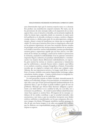 143
IDEALESVENDIDOS, NECESIDADES INCORPORADAS: CAMBIAR DE CUERPO
unos determinados tipos que la inmensa mayoría nunca va a alcanzar.
Eso produce una insatisfacción corporal constante. Por tanto, una de
las perversiones de estos mensajes radica en la imposición de un único
aspecto físico como el atractivo y deseable, con la exclusión implícita de
todos los demás tipos corporales; desde ese momento, la mayor parte
de la población se ve abocada a rechazar su cuerpo, a sentirse a disgusto
consigo misma y a dedicar gran parte de sus preocupaciones, energías,
tiempo y dinero a tratar de transformar ese cuerpo que no responde al
«ideal». Es cierto que el atractivo físico tiene su importancia, sobre todo
en las primeras impresiones, tal como han mostrado diversos estudios
de psicología social, pero hay muchas maneras distintas de ser atractivo;
en la belleza interviene nuestra individualidad, nuestras peculiaridades,
nuestros gestos y expresiones; aquello que nos hace únicos y nos dife-
rencia de los demás; sin embargo, a través de los medios se promociona
la imitación, anulando la individualidad. Con los patrones normativos
impuestos llega la confusión y la paradoja: individualidad vs. estandari-
zación. Las mujeres desean diferenciarse individualmente, ser especia-
les, pero asumen las normas; se someten a operaciones y tratamientos
que las uniformizan; a menudo buscan imitar a mujeres cuya belleza
es un artefacto cosmético, retoques fotográﬁcos y bisturís. Convendría
recordar que un original es siempre más valioso que cualquier copia.
Además, dar una importancia excesiva a la imagen suele llevar a «cosi-
ﬁcar» el cuerpo, viéndolo como partes fragmentadas (estómago, nalgas,
cartucheras, muslos, arrugas…), partes a perfeccionar no integradas en-
tre sí ni expresión global de un ser individual.
La otra perversión consiste en haber vinculado sistemáticamente la
belleza con la felicidad, el logro, el reconocimiento: se transmiten men-
sajes tales como que el éxito personal depende fundamentalmente de la
apariencia física, o que el cuerpo se puede moldear a gusto de uno sin
problemas. Mensajes que ofrecen falsas ilusiones: adelgazar y aproxi-
marte a ese ideal estético te va a cambiar la vida, vas a ser feliz, van a
terminarse tus problemas… Se vende la unión belleza=salud=bienestar:
«tener buen aspecto es sentirse bien». El impacto de los mensajes co-
tidianos de los medios contribuye a que la sociedad internalice tales
asociaciones, y por tanto, a que sus miembros incorporen unos ideales
estéticos uniformes y estandarizados con los que compararse ellos mis-
mos y juzgar a los demás. El lenguaje metafórico también promueve la
idea de que una buena imagen es un valor, una ventaja, una cualidad;
que los defectos son responsabilidad propia, y que las mujeres deben
mejorar su aspecto.
ue las mujeres deben
a
a, y
y q
qu
ven
nta
l
ja,
n
una
pro
om
c
cu
mu
ualid
e
da
ve
d
E
E
D
DI
IC
, y
, y
C
C
a, y
C
a, y
a, y
y
y I
y q
y q
q
Ó
a ve
v
que
qu
Ó
qu
ve
v
Ó
a ve
ve
que
que
Ó
qu
qu N
ent
ent
N
l
n
N
enta
enta D
ja,
ja,
D
D
ja,
ja,
D
a,
a, I
u
u
I
u
u
una
G
pr
pr
una
una
G
p
pro
G
pro
pro
una
una I
o
o
c
c
I
om
om
c
cT
cT
u
T
m
m
T
m
m
cu
uali
A
ue
ue
ali
ali
A
ev
d
A
u
A
A
uev
uev
alid
alid
A
ue
ue
L
e
e
da
da
L
e
L
ve
ve
da
da
P
Pa
a
ar
r
ra
a
a u
us
so
o
o e
e
ex
x
x
xc
c
cl
lu
us
si
i
iv
v
v
vo
o
o d
de
el
l u
us
su
ua
ar
r
ri
io
o
a
au
u
ut
t
t
o
o
o
o
o
o
r
r
r
r
r
i
i
i
z
z
z
z
a
a
a
d
d
o
o
o
o
o
o
o
o
o
o
d
de
eb
be
en
n
143
143
1
 
