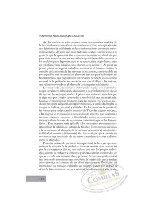 144
TRASTORNOS PSICOLÓGICOS EN EL SIGLO XXI
Así, los medios no sólo imponen unos determinados modelos de
belleza uniformes como ideales normativos estéticos, sino que además,
con la insistencia publicitaria en las transformaciones corporales trans-
miten criterios de valor con más trasfondo: acaban convenciendo a la
gente de que la apariencia física tiene una importancia radical, de que
para tener éxito (incluso ser aceptado/aceptable) uno debe parecerse a
los modelos que se le presentan; si no se parece, tiene un problema, pero
ese problema tiene solución, una solución a su alcance… Al poner en
primer plano un aspecto ineludible —como es el físico— centran la
atención de la mayoría de las personas en su aspecto, convirtiéndola en
preocupación, una preocupación altamente rentable para los intereses de
tantas empresas que negocian con los elevados niveles de insatisfacción
corporal de la población, encontrando un especial ﬁlón en las mujeres,
que se han convertido en el blanco de las campañas publicitarias.
Los medios de comunicación establecen los ideales de salud y belle-
za que circulan en la ideología dominante y las problemáticas de moda
(lo que «se lleva», lo que vende). Y ponen en circulación remedios que
se rigen más por criterios de novedad y rentabilidad, que por su eﬁcacia.
Cuando se promocionan productos para las mujeres (por ejemplo, me-
dicamentos para adelgazar, cremas o vitaminas), la publicidad resalta la
imagen de belleza, juventud y vitalidad. En los anuncios de prensa de
las revistas para mujeres, en los anuncios de TV, en las páginas web, etc.,
a las mujeres se les inunda con «conocimiento experto» que las anima a
reconocer algunos «síntomas» e identiﬁcarlos con un determinado tras-
torno, y a «beneﬁciarse» de un «nuevo» tratamiento que se ha desarro-
llado… Este esquema sería aplicable a los «trastornos premenstruales»
(ﬂuoxetina), la celulitis, las arrugas, la ﬂacidez, los trastornos asociados
a la menopausia, el sobrepeso, la incontinencia urinaria, el estreñimien-
to (ﬁbra), el cansancio (vitaminas), etc. La estrategia típica consiste en
«establecer una necesidad» de un nuevo tratamiento y «crear el deseo»
entre los afectados.
Presentar un modelo exclusivo como patrón de belleza, no represen-
tativo de la mayoría de la población, fomenta no sólo el rechazo social
por las características físicas, sino incluso que sean los propios indivi-
duos quienes se rechacen a sí mismos y deseen cambiar, convencidos de
que se trata de una decisión libre y personal. Se ha conseguido el ideal
que busca todo anunciante: que uno asuma la «necesidad» que le venden
como propia, y se convenza de que desea transformarse libremente. Al
internalizar los mensajes culturales las mujeres acaban por atribuir el
deseo de transformar su cuerpo a «sentirse más femeninas y atractivas»,
acaban por atribuir el
más fem
tir
rse m
uj
má
jere
es
s ac
fo m
mar
b
se l
lib
bre
q
b
que
e l
m
me
le
ente
ve
e
nd
e
E
irs
irs
E
E
irs
irs
D
se m
se m
D
D
se m
se m
D
se
se I
m
m
I
j
j
m
m
má
C
ere
ere
á
á
C
C
jere
C
jere
ere
á
á
es
es
I
es
esÓ
sfor
s ac
s ac
Ó
a
or
or
Ó
form
form
s ac
s ac
Ó
a
a N
ma
ma
N
b
m
N
ma
ma D
se l
se
D
D
se l
se
D
se
se I
li
li
I
li
libre
G
que
que
bre
bre
G
q
b
que
G
que
que
bre
breI
m
m
I
l
l
m
m
T
m
Te
T
le
le
T
le
le
me
m nt
A
ve
ve
ent
ent
A
en
A
v
A
A
ve
ve
ent
ent
A
ve
ve
L
n
n
e
e
L
d
L
nd
nd
e
e
P
Pa
a
ar
r
ra
a
a u
us
so
o
o e
e
ex
x
x
xc
c
cl
lu
us
si
i
iv
v
v
vo
o
o d
de
el
l u
us
su
ua
ar
r
ri
io
o
a
au
u
ut
t
t
o
o
o
o
r
r
r
i
i
i
z
z
z
z
a
a
a
d
d
o
o
nas y
inas y a
as y
inas y a
as
as
n
n
n
na y a
a
y
y
y
y
y
y
y
y
y
y
y
y
y
y
y
na
na y
y
as
as
as
as y
y
as
as
en ,
t
rib
bu
u
uir e
el
rac
cti
iva
as»
 