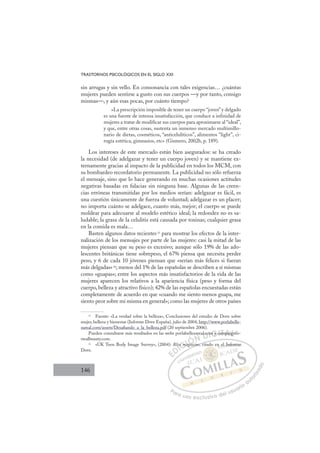 146
TRASTORNOS PSICOLÓGICOS EN EL SIGLO XXI
sin arrugas y sin vello. En consonancia con tales exigencias… ¿cuántas
mujeres pueden sentirse a gusto con sus cuerpos —y por tanto, consigo
mismas—, y aún esas pocas, por cuánto tiempo?
«La prescripción imposible de tener un cuerpo “joven” y delgado
es una fuente de intensa insatisfacción, que conduce a infinidad de
mujeres a tratar de modificar sus cuerpos para aproximarse al “ideal”,
y que, entre otras cosas, sustenta un inmenso mercado multimillo-
nario de dietas, cosméticos, “anticelulíticos”, alimentos “light”, ci-
rugía estética, gimnasios, etc» (Gismero, 2002b, p. 189).
Los intereses de este mercado están bien asegurados: se ha creado
la necesidad (de adelgazar y tener un cuerpo joven) y se mantiene ex-
ternamente gracias al impacto de la publicidad en todos los MCM, con
su bombardeo recordatorio permanente. La publicidad no sólo refuerza
el mensaje, sino que lo hace generando en muchas ocasiones actitudes
negativas basadas en falacias sin ninguna base. Algunas de las creen-
cias erróneas transmitidas por los medios serían: adelgazar es fácil, es
una cuestión únicamente de fuerza de voluntad; adelgazar es un placer;
no importa cuánto se adelgace, cuanto más, mejor; el cuerpo se puede
moldear para adecuarse al modelo estético ideal; la redondez no es sa-
ludable; la grasa de la celulitis está causada por toxinas; cualquier grasa
en la comida es mala…
Basten algunos datos recientes15
para mostrar los efectos de la inter-
nalización de los mensajes por parte de las mujeres: casi la mitad de las
mujeres piensan que su peso es excesivo; aunque sólo 19% de las ado-
lescentes británicas tiene sobrepeso, el 67% piensa que necesita perder
peso, y 6 de cada 10 jóvenes piensan que «serían más felices si fueran
más delgadas»16
; menos del 1% de las españolas se describen a sí mismas
como «guapas»; entre los aspectos más insatisfactorios de la vida de las
mujeres aparecen los relativos a la apariencia física (peso y forma del
cuerpo, belleza y atractivo físico); 42% de las españolas encuestadas están
completamente de acuerdo en que «cuando me siento menos guapa, me
siento peor sobre mí misma en general»; como las mujeres de otros países
15
Fuente: «La verdad sobre la belleza», Conclusiones del estudio de Dove sobre
mujer, belleza y bienestar (Informe Dove España), julio de 2004, http://www.porlabelle-
zareal.com/assets/Desaﬁando_a_la_belleza.pdf (20 septiembre 2006).
Pueden consultarse más resultados en las webs porlabellezareal.com y campaignfo-
rrealbeauty.com.
16
«UK Teen Body Image Survey», (2004): Bliss magazine, citado en el Informe
Dove.
azine cita
lis
ss ma
magaz
areal.co
om
m y c
ca p g
E
E
D
DI
lis
lis
I
lis
lis
C
s ma
s m
C
ss m
C
C
ss ma
s maI
ag
ag
I
ag
ag
ga
Ó
Ó
Ó
Ó
Ó
gaz
z
ÓN
N
N
a
D
l.co
l.co
D
.co
D
al.co
al.co
D
l.co
l.co
DI
om
om
I
om
om
G
G
G
m y
m y
G
G
G
m y
m y I
c
c
I
ca
caT
am
T
m
m
T
am
m
A
p
A
mpai
mpai
A
ai
A
mp
A
mpai
mpai
A
pa
pa L
gn
gn
L
gn
L
gn
gn
P
Pa
a
ar
r
ra
a
a u
us
so
o
o e
e
ex
x
x
xc
c
cl
lu
us
si
i
iv
v
v
vo
o
o d
de
el
l u
us
su
ua
ar
r
ri
io
o
a
au
u
ut
t
t
o
o
o
o
r
r
r
i
i
i
z
z
z
z
a
a
a
d
d
o
o
el
l I
In
nf
for
rm
me
 