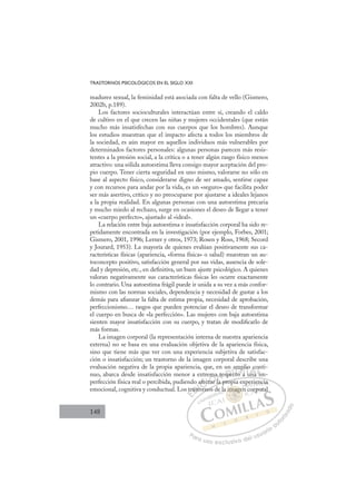 148
TRASTORNOS PSICOLÓGICOS EN EL SIGLO XXI
madurez sexual, la feminidad está asociada con falta de vello (Gismero,
2002b, p.189).
Los factores socioculturales interactúan entre sí, creando el caldo
de cultivo en el que crecen las niñas y mujeres occidentales (que están
mucho más insatisfechas con sus cuerpos que los hombres). Aunque
los estudios muestran que el impacto afecta a todos los miembros de
la sociedad, es aún mayor en aquellos individuos más vulnerables por
determinados factores personales: algunas personas parecen más resis-
tentes a la presión social, a la crítica o a tener algún rasgo físico menos
atractivo: una sólida autoestima lleva consigo mayor aceptación del pro-
pio cuerpo. Tener cierta seguridad en uno mismo, valorarse no sólo en
base al aspecto físico, considerarse digno de ser amado, sentirse capaz
y con recursos para andar por la vida, es un «seguro» que facilita poder
ser más asertivo, crítico y no preocuparse por ajustarse a ideales lejanos
a la propia realidad. En algunas personas con una autoestima precaria
y mucho miedo al rechazo, surge en ocasiones el deseo de llegar a tener
un «cuerpo perfecto», ajustado al «ideal».
La relación entre baja autoestima e insatisfacción corporal ha sido re-
petidamente encontrada en la investigación (por ejemplo, Forbes, 2001;
Gismero, 2001, 1996; Lerner y otros, 1973; Rosen y Ross, 1968; Secord
y Jourard, 1953). La mayoría de quienes evalúan positivamente sus ca-
racterísticas físicas (apariencia, «forma física» o salud) muestran un au-
toconcepto positivo, satisfacción general por sus vidas, ausencia de sole-
dad y depresión, etc., en deﬁnitiva, un buen ajuste psicológico. A quienes
valoran negativamente sus características físicas les ocurre exactamente
lo contrario. Una autoestima frágil puede ir unida a su vez a más confor-
mismo con las normas sociales, dependencia y necesidad de gustar a los
demás para aﬁanzar la falta de estima propia, necesidad de aprobación,
perfeccionismo… rasgos que pueden potenciar el deseo de transformar
el cuerpo en busca de «la perfección». Las mujeres con baja autoestima
sienten mayor insatisfacción con su cuerpo, y tratan de modiﬁcarlo de
más formas.
La imagen corporal (la representación interna de nuestra apariencia
externa) no se basa en una evaluación objetiva de la apariencia física,
sino que tiene más que ver con una experiencia subjetiva de satisfac-
ción o insatisfacción; un trastorno de la imagen corporal describe una
evaluación negativa de la propia apariencia, que, en un amplio conti-
nuo, abarca desde insatisfacción menor a extrema respecto a una im-
perfección física real o percibida, pudiendo afectar la propia experiencia
emocional, cognitiva y conductual. Los trastornos de la imagen corporal
r la propia experiencia
ornos d
tr
rast
o a
to
afec
ectar
t
a
ma
l
respe
e
a
ec o
t
p
mp
pl
a u
lio
una
c
im
on
E
tr
tr
E
E
tr
tr
D
rast
rast
D
D
rast
rast
D
ast
astI
to
to
I
to
to
or
C
afec
afec
C
C
afec
C
afec
afecI
ct
ct
I
ct
ct
ta
Ó
ema
ma
tar l
tar
Ó
ar
ma
m
Ó
ema
ma
tar
tar
Ó
tar
tar
N
a re
a re
N
r
N
a re
a re
l
l
D
spe
spe
D
p
D
D
spe
spe
D
pe
peI
c
c
I
c
cto
G
am
am
to
to
G
mp
t
amp
G
amp
amp
to
to I
p
p
a
a
I
pl
pl
a
aT
T
o
u
T
io
io
T
lio
lio
u
una
A
c
c
A
co
A
o
A
A
c
c
una
una
A
c
c
L
on
on
i
i
L
n
i
L
on
on
i
i
P
Pa
a
ar
r
ra
a
a u
us
so
o
o e
e
ex
x
x
xc
c
cl
lu
us
si
i
iv
v
v
vo
o
o d
de
el
l u
us
su
ua
ar
r
ri
io
o
a
au
u
ut
t
t
o
o
o
o
r
r
r
i
i
i
z
z
z
z
a
a
a
d
d
o
o
ma
a imagen
image
a imagen
ma
ma
i
i
im
im
m g
ge
e
e
ge
ge
g
g
ge
ge
g
g
g
g
g
g
g
g
im
imag
ag
ma
ma
ma
ma
ma
ma
la a
per
rie
en
nci
ia
a
co
orp
pora
 