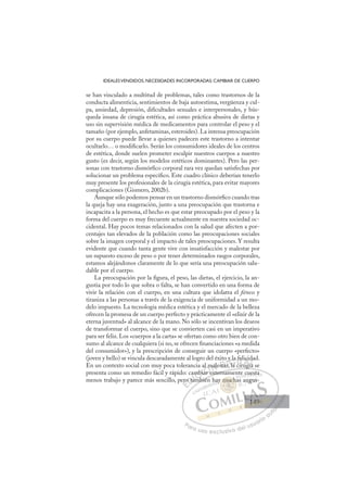 149
IDEALESVENDIDOS, NECESIDADES INCORPORADAS: CAMBIAR DE CUERPO
se han vinculado a multitud de problemas, tales como trastornos de la
conducta alimenticia, sentimientos de baja autoestima, vergüenza y cul-
pa, ansiedad, depresión, diﬁcultades sexuales e interpersonales, y bús-
queda insana de cirugía estética, así como práctica abusiva de dietas y
uso sin supervisión médica de medicamentos para controlar el peso y el
tamaño (por ejemplo, anfetaminas, esteroides). La intensa preocupación
por su cuerpo puede llevar a quienes padecen este trastorno a intentar
ocultarlo… o modiﬁcarlo. Serán los consumidores ideales de los centros
de estética, donde suelen prometer esculpir nuestros cuerpos a nuestro
gusto (es decir, según los modelos estéticos dominantes). Pero las per-
sonas con trastorno dismórﬁco corporal rara vez quedan satisfechas por
solucionar un problema especíﬁco. Este cuadro clínico deberían tenerlo
muy presente los profesionales de la cirugía estética, para evitar mayores
complicaciones (Gismero, 2002b).
Aunque sólo podemos pensar en un trastorno dismórﬁco cuando tras
la queja hay una exageración, junto a una preocupación que trastorna e
incapacita a la persona, el hecho es que estar preocupado por el peso y la
forma del cuerpo es muy frecuente actualmente en nuestra sociedad oc-
cidental. Hay pocos temas relacionados con la salud que afecten a por-
centajes tan elevados de la población como las preocupaciones sociales
sobre la imagen corporal y el impacto de tales preocupaciones. Y resulta
evidente que cuando tanta gente vive con insatisfacción y malestar por
un supuesto exceso de peso o por tener determinados rasgos corporales,
estamos alejándonos claramente de lo que sería una preocupación salu-
dable por el cuerpo.
La preocupación por la ﬁgura, el peso, las dietas, el ejercicio, la an-
gustia por todo lo que sobra o falta, se han convertido en una forma de
vivir la relación con el cuerpo, en una cultura que idolatra el ﬁtness y
tiraniza a las personas a través de la exigencia de uniformidad a un mo-
delo impuesto. La tecnología médica estética y el mercado de la belleza
ofrecen la promesa de un cuerpo perfecto y prácticamente el «elixir de la
eterna juventud» al alcance de la mano. No sólo se incentivan los deseos
de transformar el cuerpo, sino que se convierten casi en un imperativo
para ser feliz. Los «cuerpos a la carta» se ofertan como otro bien de con-
sumo al alcance de cualquiera (si no, se ofrecen ﬁnanciaciones «a medida
del consumidor»), y la prescripción de conseguir un cuerpo «perfecto»
(joven y bello) se vincula descaradamente al logro del éxito y la felicidad.
En un contexto social con muy poca tolerancia al malestar, la cirugía se
presenta como un remedio fácil y rápido: cambiar externamente cuesta
menos trabajo y parece más sencillo, pero también hay muchas angus-
g
externamente cuesta
mbién
ero
o ta
am
amb
mbi
biar e
a
l malesta
a
o
ar, la
y
y la f
cir
fel
ugí
c
ía
da
ía
E
ro
ero
E
E
ero
ero
D
o ta
o ta
D
D
o ta
o ta
D
o ta
o taI
am
am
I
am
am
m
C
mb
mb
b
b
C
C
mb
C
mbi
mbi
b
b
I
bia
bia
I
bia
bia
ar
Ó
al m
al m
ar e
ar e
Ó
ar
l m
l m
Ó
al m
al m
ar e
ar e
Ó
ar
ar
N
mal
mal
N
ma
N
male
male D
sta
sta
D
ta
D
D
sta
sta
D
sta
staI
r
r
I
r,
r, la
G
y la
y la
la
la
G
la
l
y la
G
y la
y la
la
la I
f
f
c
c
I
f
f
c
cT
e
i
T
l
r
T
fel
fel
T
fel
fel
ir
irug
A
ci
ci
A
id
í
A
ic
A
A
ici
ici
ugí
ugí
A
c
c
L
d
d
a
a
L
a
L
da
d
a
a
P
Pa
a
ar
r
ra
a
a u
us
so
o
o e
e
ex
x
x
xc
c
cl
lu
us
si
i
iv
v
v
vo
o
o d
de
el
l u
us
su
ua
ar
r
ri
io
o
a
au
u
ut
t
t
o
o
o
o
o
o
r
r
r
r
r
i
i
i
z
z
z
z
a
a
a
d
d
o
o
o
o
o
o
o
o
o
o
mu
y mucha
y much
y mucha
mu
mu
y m
m
m
m ch
h
h
h
c
ch
ch
ch
c
c
m
muc
uc
mu
mu
mu
mu
mu
mu
ay
c
cu
uesta
a
s ang
gus-
149
149
1
 