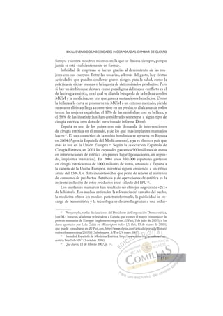 151
IDEALESVENDIDOS, NECESIDADES INCORPORADAS: CAMBIAR DE CUERPO
tiempo y contra nosotros mismos en la que se fracasa siempre, porque
jamás se está «suﬁcientemente en forma».
Inﬁnidad de empresas se lucran gracias al descontento de las mu-
jeres con sus cuerpos. Entre las usuarias, además del gasto, hay ciertas
actividades que pueden conllevar graves riesgos para la salud, como la
práctica de dietas insanas o la ingesta de determinados productos. Pero
si hay un ámbito que destaca como paradigma del mayor conﬂicto es el
de la cirugía estética, en el cual se alían la búsqueda de la belleza con los
MCM y la medicina, un trío que genera sustanciosos beneﬁcios. Como
la belleza a la carta se promueve vía MCM a un extenso mercado, pierde
su estatus elitista y llega a convertirse en un producto al alcance de todos
(entre las mujeres españolas, el 17% de las satisfechas con su belleza, y
el 58% de las insatisfechas han considerado someterse a algún tipo de
cirugía estética, otro dato del mencionado informe Dove).
España es uno de los países con más demanda de intervenciones
de cirugía estética en el mundo, y de los que más implantes mamarios
hacen17
. El uso cosmético de la toxina botulínica se aprueba en España
en 2004 (Agencia Española del Medicamento), y ya es el tercer país que
más lo usa en la Unión Europea 18
. Según la Asociación Española de
Cirugía Estética, en 2001 los españoles gastamos 900 millones de euros
en intervenciones de estética (en primer lugar liposucciones, en segun-
do, implantes mamarios). En 2004 unos 350.000 españoles gastaron
en cirugía estética más de 1000 millones de euros, situando a España a
la cabeza de la Unión Europea, mientras siguen creciendo a un ritmo
anual del 15%. Un dato incuestionable que pone de relieve el aumento
de consumo de productos dietéticos y de operaciones de estética es la
reciente inclusión de estos productos en el cálculo del IPC19
.
Los implantes mamarios han resultado ser el mejor negocio de «2x1»
de la historia. Los medios extienden la relevancia del tamaño del pecho,
la medicina ofrece los medios para transformarlo, la publicidad se en-
carga de transmitirlo, y la tecnología se desarrolla gracias a una indus-
17
Por ejemplo, ver las declaraciones del Presidente de Corporación Dermoestética,
José M.ª Suescun, al aﬁrmar reﬁriéndose a España que «somos el mayor consumidor de
prótesis mamarias de Europa» (suplemento negocios, El País, 3 de julio de 2005), o los
datos aportados por Lola Galán en «Bisturí para todos» (El País, 13 de marzo de 2005),
que puede consultarse en El País.com, http://www.elpais.com/articulo/portada/Bisturi/
todos/elpepusocdmg/20050313elpdmgpor_1/Tes (29 mayo 2007).
18
Sociedad Española de Medicina Estética, http://www.seme.org/actualidad/ver-
noticia.html?id=1057 (2 octubre 2006).
19
Qué diario, 13 de febrero 2007, p. 14.
org/actualidad/ver-
ww
ww.s
sem
7)
m or /
E
E
D
DI
IC
CI
I
w
w
Ó
www.
ww.
Ó
Ó
ww
w
Ó
Ó
Ó
ww.s
ww.s
Ó
ww.
ww. N
)
)
sem
sem
N
N
07)
7)
sem
sem D
or
or
D
D
D
D
org
or
DI/
/
I/
/
G
G
GI
IT
TA
A
A
A
AL
L
P
Pa
a
ar
r
ra
a
a u
us
so
o
o e
e
ex
x
x
xc
c
cl
lu
us
si
i
iv
v
v
vo
o
o d
de
el
l u
us
su
ua
ar
r
ri
io
o
a
au
u
ut
t
t
o
o
o
o
o
o
r
r
r
r
r
i
i
i
z
z
z
z
a
a
a
d
d
o
o
o
o
o
o
o
o
o
o
151
151
1
 