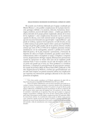 153
IDEALESVENDIDOS, NECESIDADES INCORPORADAS: CAMBIAR DE CUERPO
De acuerdo con el informe elaborado por el equipo coordinado por
Martín Moreno 22
, a las posibles complicaciones de la propia interven-
ción quirúrgica (debidas a la anestesia, infección, hematomas, hemo-
rragias, trombosis, necrosis del tejido cutáneo…), habría que añadir los
efectos derivados de la propia prótesis implantada: además de la rotura
de los implantes 23
, otras complicaciones frecuentes son la contractura
capsular (la silicona, como todo material extraño al organismo, provoca
que éste reaccione formando una capa de tejido —cápsula ﬁbrosa—, que
puede ser molesta, y aparecer tras la operación o al cabo de años, en una
o ambas mamas, lo que puede requerir volver a pasar por el quirófano),
las fugas de gel (los geles pueden salir de las prótesis; diversos estudios
estiman que entre el 5% y el 51% de los implantes presentan roturas),
interferencias con las mamografías, aumento o pérdida de la sensibi-
lidad del pezón y de la piel, temporal o permanente, y formación de
depósitos de calcio en el tejido circundante, que pueden causar dolor y
endurecimiento, dolor si el implante se rompe, se desplaza o comprime
nervios, desplazamiento del lugar original, deformaciones permanentes
cuando las operaciones no tienen éxito (uno de los implantes puede
aumentar hasta 3 veces su tamaño: una de cada 10 mujeres acaba con
un pecho más grande que el otro), etc. Estos problemas se consideran
frecuentes, y constituyen la principal fuente de preocupación sanitaria.
Un estudio de la Clínica Mayo de Nueva York (1997), publicado en The
New England Journal of Medicine, concluía que aproximadamente una
de cada cuatro mujeres con prótesis mamarias sufriría una complicación
que requeriría una intervención quirúrgica adicional en los cinco años
posteriores al implante.
22
Estos datos pueden consultarse en El Mundo, suplemento de salud, 443, en
http://www.elmundo.es/salud/2001/443/995638413.html (29 marzo 2007).
23
Rotura del implante «Difícilmente ocurre de forma espontánea, pero puede ser se-
cundario a traumas, instrumentos quirúrgicos, contractura capsular severa, manipulación
vigorosa de la mama o capsulotomías cerradas. Si la prótesis es de gel de silicona, puede
aparecer inﬂamación, sensibilidad, formación de granulomas de silicona y migración del
gel. Es preciso retirar cuanto antes del implante roto. Si la prótesis es de suero salino,
el contenido es reabsorbido por el organismo. Para evitar que la prótesis se rompa por
desgaste, recomendamos cambiarlas antes de los 10 años» (fuente: Clínica del Dr. Ar-
quero, http://clinicaarquero.com/08_implan_complicaciones.htm) (29 septiembre 2006).
La misma fuente advierte: «La insatisfacción estética puede ser debida a varias razones,
como contractura capsular excesiva que desplace la prótesis y produzca asimetría, caída
del pecho por exceso de piel, alteraciones de la cicatriz o tamaño inadecuado por pérdida
del contenido o falta de entendimiento entre cirujano y paciente en cuanto al volumen
deseado».
ecuado por pérdida
ente en c
o y pa
am
ac en
ño
y p
o i
ro
na
uz
dec
ca
a
d
asim
me c
E
E
D
DI
o
o
I
o
o
C
y pa
y pa
C
C
y pa
y paI
ac
ac
I
a
am
ac
ac
cie
Ó
maño
maño
i
i
Ó
Ó
añ
ñ
Ó
y
ñ
Ó
Ó
y
y
maño
maño
cien
cien
Ó
mañ
mañ
i
i
N
o in
o in
N
i
N
o
o in
o in D
uzc
uzc
dec
dec
D
D
zc
zc
D
uzca
uzca
dec
dec
D
uzc
uzc
d
d
I
a
a
I
a
a
G
d
G
G
asim
asim
G
a
G
G
asim
asim
d
I
m
m
I
me
meT
etr
T
t
t
T
etr
t A
,
A
ía,
ía,
Ac
A
ría
A
ría,
ría,
A
a
a L
ca
ca
L
aí
L
caí
ca
P
Pa
a
ar
r
ra
a
a u
us
so
o
o e
e
ex
x
x
xc
c
cl
lu
us
si
i
iv
v
v
vo
o
o d
de
el
l u
us
su
ua
ar
r
ri
io
o
a
au
u
ut
t
t
o
o
o
o
o
o
r
r
r
r
r
i
i
i
z
z
z
z
a
a
a
d
d
o
o
o
o
o
o
o
o
o
o
al vo
olu
um
men
n
153
153
1
 
