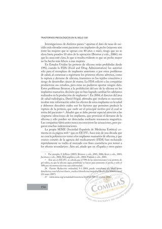 154
TRASTORNOS PSICOLÓGICOS EN EL SIGLO XXI
Investigaciones de distintos países24
aportan el dato de tasas de sui-
cidio más elevadas entre pacientes con implantes de pecho (mayores aún
entre las mujeres que se operan con 40 años o más), riesgo que no se
eleva hasta pasados 10 años de la operación (Brinton y cols., 2006); sin
que la causa esté clara, lo que sí resulta evidente es que un pecho mayor
no ha hecho más felices a esas mujeres.
En Estados Unidos las prótesis de silicona están prohibidas desde
1992, cuando la FDA (Food and Drug Administration) los autorizó
sólo para el reemplazo de implantes anteriores o por otros problemas
de salud, al comenzar a registrarse los primeros efectos adversos, como
la ruptura y derrame de silicona, trastornos en los tejidos conectivos y
riesgo de desarrollar cáncer de mama. La FDA solicitó a las compañías
productoras sus estudios, pero éstas no pudieron aportar ningún dato.
Estos problemas llevaron a la prohibición del uso de la silicona en los
implantes mamarios, decisión que no han logrado cambiar los adelantos
realizados en la producción de implantes25
. En 2004, el director del área
de salud radiológica, David Feigal, aﬁrmaba que «todavía es necesario
recabar más información sobre los efectos de estos implantes en la salud
y debemos descubrir cuáles son los factores que permiten predecir la
ruptura de la prótesis, que suele ser el principal motivo por el cual se
retira del paciente»26
. Añadió que se debe prestar especial atención a las
«rupturas silenciosas» de los implantes, que provocan el derrame de la
silicona y sólo pueden ser detectadas mediante resonancia magnética.
Las compañías fabricantes nunca reconocieron las acusaciones, pero pa-
garon muchas indemnizaciones.
La propia SEME (Sociedad Española de Medicina Estética) co-
menta en su página web27 que en EE.UU., hace más de una década que
no cesa la polémica en torno a los implantes mamarios de silicona, y que
«varios comités de la agencia del medicamento (FDA) han rechazado
repetidamente su vuelta al mercado con ﬁnes cosméticos por temor a
los efectos secundarios». Aún así, añade que en «España y otros países
24
Por ejemplo, S. Jeffreys (2005); Brinton y cols., 2001; 2006; Koot y cols., 2003;
Jacobsen y cols., 2004; McLaughlin y cols., 2004; Pukkala y cols., 2003.
25
Aún así, en EE.UU., se calcula que el 70% de las intervenciones (con prótesis de
gel salino, ya que la silicona sigue prohibida) se hacen para aumentar el pecho, y sólo el
30% por reconstrucción tras una enfermedad.
26 Fuente: Redacción ondasalud, 9-1-2004, puede consultarse en: http://www.
dmedicina.com/edicion/diario_medico/dmedicina/mujer/es/desarrollo/988093.html
(24 mayo 2007).
27 www.seme.org/actualidad/vernoticia.html?id=989 (2 octubre 2006).
rollo/988093.html
989 (2
tm
ml?id
id
d=98
jer/es/
s/d
su
es
tar
arr
e
e
l /
en: h
h p /w
E
m
m
E
E
tm
tm
D
ml?id
ml?id
D
D
ml?id
ml?id
D
l?id
l?idI
d=
d=
I
d=
d=9
C
C
9
I
I
je
je
Ó
er/es
r/es
Ó
Ó
/e
e
Ó
/
Ó
/
/
Ó
r/es/
r/es
Ó
r/es
r/es N
/de
/de
N
d
N
u
/de
/de D
arse
arse
arr
arr
D
D
rs
rs
D
arse
arse
arro
arro
D
ars
ars
I
e
e
l
l
I
e
e
l
l
G
l
G
G
en:
en:
G
G
G
en:
en: I
h
h
I
h
hT
htt
T
t
t
T
htt
ttA
p
A
p://
p://
A
//
A
p:/
A
p://
p://
A
p:/
p:/ L
w
w
L
ww
L
ww
ww
P
Pa
a
ar
r
ra
a
a u
us
so
o
o e
e
ex
x
x
xc
c
cl
lu
us
si
i
iv
v
v
vo
o
o d
de
el
l u
us
su
ua
ar
r
ri
io
o
a
au
u
ut
t
t
o
o
o
o
r
r
r
i
i
i
z
z
z
z
a
a
a
d
d
o
o
re 20
bre 2006
0
bre 2006
e 2
e 2
br
br
r
re 00
0
06
6
0
0
0
0
re
re 20
20
2
2
e 2
e 2
2
2
ctu 6)
 
