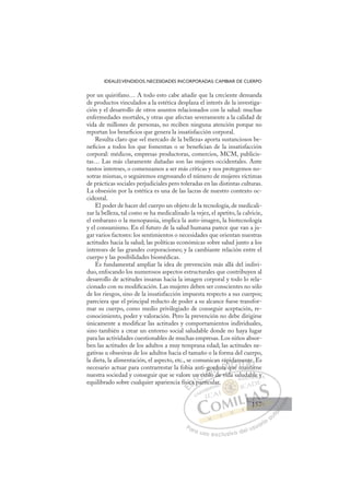 157
IDEALESVENDIDOS, NECESIDADES INCORPORADAS: CAMBIAR DE CUERPO
por un quirófano… A todo esto cabe añadir que la creciente demanda
de productos vinculados a la estética desplaza el interés de la investiga-
ción y el desarrollo de otros asuntos relacionados con la salud: muchas
enfermedades mortales, y otras que afectan severamente a la calidad de
vida de millones de personas, no reciben ninguna atención porque no
reportan los beneﬁcios que genera la insatisfacción corporal.
Resulta claro que «el mercado de la belleza» aporta sustanciosos be-
neﬁcios a todos los que fomentan o se beneﬁcian de la insatisfacción
corporal: médicos, empresas productoras, comercios, MCM, publicis-
tas… Las más claramente dañadas son las mujeres occidentales. Ante
tantos intereses, o comenzamos a ser más críticas y nos protegemos no-
sotras mismas, o seguiremos engrosando el número de mujeres víctimas
de prácticas sociales perjudiciales pero toleradas en las distintas culturas.
La obsesión por la estética es una de las lacras de nuestro contexto oc-
cidental.
El poder de hacer del cuerpo un objeto de la tecnología, de medicali-
zar la belleza, tal como se ha medicalizado la vejez, el apetito, la calvicie,
el embarazo o la menopausia, implica la auto-imagen, la biotecnología
y el consumismo. En el futuro de la salud humana parece que van a ju-
gar varios factores: los sentimientos o necesidades que orientan nuestras
actitudes hacia la salud; las políticas económicas sobre salud junto a los
intereses de las grandes corporaciones; y la cambiante relación entre el
cuerpo y las posibilidades biomédicas.
Es fundamental ampliar la idea de prevención más allá del indivi-
duo, enfocando los numerosos aspectos estructurales que contribuyen al
desarrollo de actitudes insanas hacia la imagen corporal y todo lo rela-
cionado con su modiﬁcación. Las mujeres deben ser conscientes no sólo
de los riesgos, sino de la insatisfacción impuesta respecto a sus cuerpos;
pareciera que el principal reducto de poder a su alcance fuese transfor-
mar su cuerpo, como medio privilegiado de conseguir aceptación, re-
conocimiento, poder y valoración. Pero la prevención no debe dirigirse
únicamente a modiﬁcar las actitudes y comportamientos individuales,
sino también a crear un entorno social saludable donde no haya lugar
para las actividades cuestionables de muchas empresas. Los niños absor-
ben las actitudes de los adultos a muy temprana edad; las actitudes ne-
gativas u obsesivas de los adultos hacia el tamaño o la forma del cuerpo,
la dieta, la alimentación, el aspecto, etc., se comunican rápidamente. Es
necesario actuar para contrarrestar la fobia anti-gordura que mantiene
nuestra sociedad y conseguir que se valore un estilo de vida saludable y
equilibrado sobre cualquier apariencia física particular.
o de vida saludable y
particu
físi
ica
u
a p
n es
est
tilo
gor
d
du
d
ra
pi
que
q
dam
m
m
ma
men
anti
t
ien
.
i
E
ísi
ísi
E
E
ísi
ísi
D
ica p
ica
D
D
ica
ica
D
ca
ca I
p
p
I
p
p
pa
C
n e
n e
C
C
un e
C
n es
n es
est
est
I
est
est
ti
Ó
i-go
g
tilo
tilo
Ó
g
til
go
g
Ó
-go
-go
tilo
tilo
Ó
g
g
tilo
tiloN
rdu
rdu
N
d
rd
N
ordu
ordu
d
d
D
ra q
ra
D
p
D
ra
ra
D
ra
ra I
p
p
q
q
I
p
p
q
que
G
da
da
ue
ue
G
idam
G
idam
da
ue
ue I
m
m
m
m
I
m
m
m
m
T
m
Ta
T
me
me
T
me
me
ma
m nt
A
nte
nte
ant
ant
A
e
A
n
A
A
nte
nte
ant
ant
A
nt
nt
L
.
.
e
e
L
E
L
.
.
ie
ie
P
Pa
a
ar
r
ra
a
a u
us
so
o
o e
e
ex
x
x
xc
c
cl
lu
us
si
i
iv
v
v
vo
o
o d
de
el
l u
us
su
ua
ar
r
ri
io
o
a
au
u
ut
t
t
o
o
o
o
o
o
r
r
r
r
r
i
i
i
z
z
z
z
a
a
a
d
d
o
o
o
o
o
o
o
o
o
o
ar.
dab
ble
e y
y
157
157
1
 
