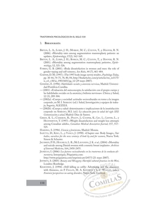 158
TRASTORNOS PSICOLÓGICOS EN EL SIGLO XXI
3. BIBLIOGRAFÍA
BRITON, L. A.; LUBIN, J. H.; MURRAY, M. C.; COLTON, T., y HOOVER, R. N.
(2006). «Mortality rates among augmentation mammoplasty patients: an
update», Epidemiology, 17(2), 162-169.
BRITON, L. A.; LUBIN, J. H.; BURICH, M. C.; COLTON, T., y HOOVER, R. N.
(2001). «Mortality among augmentation mammoplasty patients», Epide-
miology, 12, 321-326.
FORBES, G. B. (2001). «Body dissatisfaction in women and men: the role of
gender-typing and self-esteem», Sex Roles, 44 (7), 461-484.
GARNER,D.M.(1997).«The 1997 body image survey results», PsychologyToday,
pp. 30-44, 74-75, 78, 80, 84, http://ﬁndarticles.com/p/articles/mi_m1175/
is_n1_v30/ai_19013601/pg_12 (29 mayo 2007).
GISMERO, E. (1996). Habilidades sociales y anorexia nerviosa, Madrid: Universi-
dad Pontiﬁcia Comillas.
— (2001). «Evaluación del autoconcepto, la satisfacción con el propio cuerpo y
las habilidades sociales en la anorexia y bulimia nerviosas». Clínica y Salud,
12 (3), 289-304.
— (2002a): «Cuerpo y sociedad: actitudes socioculturales en torno a la imagen
corporal», en M. I. SERRANO (ed.): Salud, Investigación y equipos de traba-
jo, Segovia, ALEZEIA.
— (2002b). «Cuerpo y salud: determinantes e implicaciones de la insatisfacción
corporal» en SERRANO, M.I. (ed.) La educación para la salud del siglo XXI:
Comunicación y salud, Madrid: Díaz de Santos.
GREEN, K. L.; CAMERON, R.; POLIVY, J.; COOPER, K.; LIU, L.; LEITER, L., y
HEATHERTON, T. (1997). «Weight dissatisfaction and weight loss attempts
among Canadian adults», Canadian Medical Association Journal, 157, 517-
525.
HARDING, S. (1996). Ciencia y feminismo, Madrid: Morata.
IAZETTO, D.; KING, L., y YANCO, J. (1998). «Chapter one: Body Image», Our
bodies, ourselves for the new century: A book by and for women, Nueva York:
Simon  Schuster.
JACOBSEN, P. H.; HOLMICH, L. R.; MCLAUGHING, J. K. et al., (2004): «Mortality
and suicide among Danish women with cosmetic breast implants». Archives
of Internal Medicine, 164, 2450-2455.
JÁUREGUI, I. (2006): Los factores socioculturales en los trastornos de la conducta ali-
mentaria, Interpsiquis, Psiquiatria.com:
http://www.psiquiatria.com/imprimir.ats?24573 (21 mayo 2007).
JEFFREYS, S. (2005). Beauty and Misogyny: Harmful cultural practices in the West,
Londres: Routledge.
KILBOURNE, J. (1994). «Still killing us softly: Advertising and the obsession
with thinness», en P. FALLON, M. A. KATZMAN y S. C. WOOLEY, (eds.):
Feminist perspectives on eating disorders, Nueva York: Guilford.
d the obsession
y S. C. W )
York:
N
Nuev
Z
va Y
N
MAN y
s
t si
S
ng and th b
b
E
N
N
E
E
N
N
D
uev
uev
D
D
Nuev
Nuev
D
uev
uevI
va
va
I
Z
Z
va
va
a Y
C
MA
MA
Y
Y
C
MAN
C
ZM
C
C
MAN
MAN
Y
Y
I
N
N
I
N
N y
Ó
ertis
rtis
y
y
ÓS
Ó
i
i
Ó
rti
r
Ó
ertis
ertis
y
y
Ó
rtis
rtis
y
y
N
sing
sing
N
n
N
in
N
sing
sing
S
S
D
and
an
D
an
D
D
an
an
D
an
an I
d
d
I
d
d t
G
h
G
th
th
G
G
G
the
th
I
IT
T
T
TA
b
A
b
b
A
A
b
b
AL
L
L
P
Pa
a
ar
r
ra
a
a u
us
so
o
o e
e
ex
x
x
xc
c
cl
lu
us
si
i
iv
v
v
vo
o
o d
de
el
l u
us
su
ua
ar
r
ri
io
o
a
au
u
ut
t
t
o
o
o
o
r
r
r
i
i
i
z
z
z
z
a
a
a
d
d
o
o
ford
lford.
d
lfo
ord
ord
lf
f
fo
fo d
d
d
d
fo
fo d.
d.
rd
rd
ord
ord
rd
rd
Gu
Y, (
(e
ed
ds.):
 