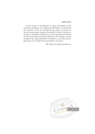 15
PRESENTACIÓN
A pesar de que la investigación en temas relacionados con los
trastornos psicológicos tiene amplias posibilidades, no resulta fácil
dar respuesta a todos los interrogantes que surgen en torno a los
nuevos trastornos que emergen en un mundo en el que los cambios se
suceden a velocidades vertiginosas y en el que predomina la cultura
del cultivo personal y de la autorrealización. Sin embargo, creo que
las páginas que siguen facilitaran la reflexión y suscitarán interro-
gantes que nos servirán de base para futuros encuentros.
M.ª ANGUSTIAS ROLDÁN FRANCO
E
E
D
DI
IC
CI
IÓ
ÓN
N D
DI
IG
GI
IT
TA
AL
L
P
Pa
a
ar
r
ra
a
a u
us
so
o
o e
e
ex
x
x
xc
c
cl
lu
us
si
i
iv
v
v
vo
o
o d
de
el
l u
us
su
ua
ar
r
ri
io
o
a
au
u
ut
t
t
o
o
o
o
o
o
r
r
r
r
r
i
i
i
z
z
z
z
a
a
a
d
d
o
o
o
o
o
o
o
o
o
o
15
15
 