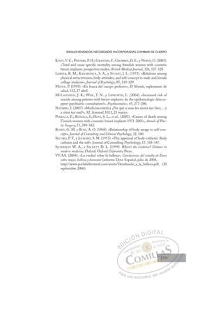 159
IDEALESVENDIDOS, NECESIDADES INCORPORADAS: CAMBIAR DE CUERPO
KOOT,V. C.; PEETERS, P. H.; GRANATH, F.; GROBBEE, D. E., y NYREN, O. (2003).
«Total and cause speciﬁc mortality among Swedish women with cosmetic
breast implants: prospective study», British Medical Journal, 326, 527-528.
LERNER, R. M.; KARABENICK, S. A., y STUART, J. L. (1973). «Relations among
physical attractiveness, body attitudes, and self-concept in male and female
college students», Journal of Psychology, 85, 119-129.
MATEY, P. (1995). «En busca del cuerpo perfecto», El Mundo, suplemento de
salud, 152, 27 abril.
MCLAUGHLIN, J. K.; WISE, T. N., y LIPWORTH, L. (2004). «Increased risk of
suicide among patients with breast implants: do the epidemiologic data su-
pport psychiatric consultation?». Psychosomatics, 45, 277-280.
NAVARRO, I. (2007). «Medicina estética ¿Por qué a unas les sienta tan bien… y
a otras tan mal?», XL Semanal, 1013, 25 marzo.
PUKKALA, E.; KUMALA, I.; HOVI, S. L., et al., (2003). «Causes of death among
Finnish women with cosmetic breast implants 1971-2001», Annals of Plas-
tic Surgery, 51, 339-342.
ROSEN, G. M. y ROSS, A. O. (1968). «Relationship of body image to self-con-
cept», Journal of Consulting and Clinical Psychology, 32, 100.
SECORD, P. F., y JOURARD, S. M. (1953). «The appraisal of body-cathexis: Body
cathexis and the self». Journal of Consulting Psychology, 17, 343-347.
SILVERMAN W. A., y SACKETT D. L. (1999). Where’s the evidence? Debates in
modern medicine, Oxford: Oxford University Press.
VV.AA. (2004). «La verdad sobre la belleza», Conclusiones del estudio de Dove
sobre mujer, belleza y bienestar (informe Dove España), julio de 2004,
http://www.porlabellezareal.com/assets/Desaﬁando_a_la_belleza.pdf, (20
septiembre 2006).
E
E
D
DI
IC
CI
IÓ
ÓN
N D
DI
IG
GI
IT
TA
AL
L
P
Pa
a
ar
r
ra
a
a u
us
so
o
o e
e
ex
x
x
xc
c
cl
lu
us
si
i
iv
v
v
vo
o
o d
de
el
l u
us
su
ua
ar
r
ri
io
o
a
au
u
ut
t
t
o
o
o
o
o
o
r
r
r
r
r
i
i
i
z
z
z
z
a
a
a
d
d
o
o
o
o
o
o
o
o
o
o
159
159
1
 