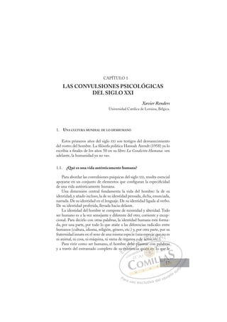 17
CAPÍTULO 1
LAS CONVULSIONES PSICOLÓGICAS
DEL SIGLO XXI
Xavier Renders
Universidad Católica de Lovaina, Bélgica.
1. UNA CULTURA MUNDIAL DE LO DESHUMANO
Estos primeros años del siglo XXI son testigos del desvanecimiento
del rostro del hombre. La ﬁlósofa política Hannah Arendt (1958) ya lo
escribía a ﬁnales de los años 50 en su libro La Condición Humana: «en
adelante, la humanidad ya no va».
1.1. ¿Qué es una vida auténticamente humana?
Para abordar las convulsiones psíquicas del siglo XXI, resulta esencial
apoyarse en un conjunto de elementos que conﬁguran la especiﬁcidad
de una vida auténticamente humana.
Una dimensión central fundamenta la vida del hombre: la de su
identidad, y añado incluso, la de su identidad pensada, dicha, enunciada,
narrada. De su identidad en el lenguaje. De su identidad ligada al verbo.
De su identidad proferida, llevada hacia delante.
La identidad del hombre se compone de mismidad y alteridad. Todo
ser humano es a la vez semejante y diferente del otro, corriente y excep-
cional. Para decirlo con otras palabras, la identidad humana está forma-
da, por una parte, por todo lo que atañe a las diferencias radicales entre
humanos (cultura, idioma, religión, género, etc.) y, por otra parte, por su
fraternidad innata en el seno de una misma especie (una especie que no es
ni animal, ni cosa, ni máquina, ni suma de órganos o de actos, etc.).
Para vivir como ser humano, el hombre debe plasmar con palabras
y a través del entramado completo de su existencia quién es: lo que le
, )
plasmar con palabras
stenci
su
u ex
e
xist
deb
ebe
e p
s o
l
de act
t
pe
tos e
cie q
etc
qu
)
e no
E
su
su
E
E
su
su
D
exi
ex
D
D
u ex
u ex
D
ex
exI
xi
xiI
xis
xis
st
C
deb
deb
C
C
deb
C
deb
deb
t
I
be
be
I
be
be
eÓ
os o
s o
e pl
e p
Ó
e p
s o
s
Ó
os o
os o
e p
e p
Ó
e p
e p N
o de
o de
N
d
N
o de
o de
l
l
D
act
act
D
p
D
p
act
act
D
ac
ac I
p
p
o
o
I
p
p
to
tos e
G
cie
cie
s e
s e
G
cie
ecie
G
ecie
ecie
os e
os eI
q
q
t
t
I
q
q
t
tT
q
c
T
u
T
qu
qu
T
qu
qu
c
c A
A
e n
e n
)
)
A
n
A
e
)
A
A
e n
e n
)
)
A
e
e n
L
o
o
L
o
L
o
o
P
Pa
a
ar
r
ra
a
a u
us
so
o
o e
e
ex
x
x
xc
c
cl
lu
us
si
i
iv
v
v
vo
o
o d
de
el
l u
us
su
ua
ar
r
ri
io
o
a
au
u
ut
t
t
o
o
o
o
o
o
r
r
r
r
r
i
i
i
z
z
z
z
a
a
a
d
d
o
o
o
o
o
o
o
o
o
o
én e
uién es:
ién es
uién es:
n
n
ié
ié
é
é
én es
s
s:
:
es
es
s
s
én
én e
e
n
n
n
n
n
n
q
qu
p
l
al
la
ab
bras
o qu
ue le
17
17
 