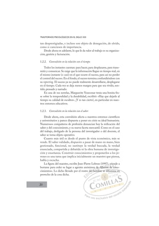 20
TRASTORNOS PSICOLÓGICOS EN EL SIGLO XXI
tan desprestigiadas, e incluso son objeto de denegación, de olvido,
como si careciesen de importancia.
Desde ahora en adelante, lo que le da valor al trabajo es su organiza-
ción, gestión y facturación.
1.2.2. Convulsión en la relación con el tiempo
Todos los instantes cuentan: para hacer, para desplazarse, para trans-
mitir y comunicar. Se exige que la información llegue en tiempo real, en
el mismo instante (o casi) en el que ocurre el suceso, para así no perder
el control del suceso. En el fondo, el suceso termina confundiéndose con
su reporting. El suceso ya no puede realmente desarrollarse, desplegarse
en el tiempo. Cada vez se deja menos margen para que sea vivido, sen-
tido, pensado y narrado.
En una de sus novelas, Marguerite Yourcenar tenía una bonita fra-
se sobre la temporalidad y la durabilidad, escribió: «Hay que dejarle al
tiempo su calidad de escultor». ¡Y es tan cierto!, en particular en nues-
tros entornos educativos.
1.2.3. Convulsión en la relación con el saber
Desde ahora, esta convulsión afecta a nuestros entornos cientíﬁcos
y universitarios y parece dispuesta a poner en crisis su ideal humanista.
Numerosos compañeros de profesión denuncian hoy la reiﬁcación del
saber y del conocimiento, y su nueva faceta mercantil. Como en el caso
del trabajo, desligado de la persona del investigador o del docente, el
saber se torna objeto operativo.
Cuanto más útil es desde el punto de vista económico, más se
vende. El saber validado, dispuesto a pasar de mano en mano, bien
gestionado, funcional, no sustituye la verdad buscada, la verdad
enunciada, compartida y debatida ni la obra humana de investiga-
ción y enseñanza. Construir conocimientos y proponerlos a los jó-
venes es una tarea que implica inicialmente un maestro que piensa,
habla y escucha.
La ﬁgura del maestro, escribe Jean-Pierre Lebrun (1997), «tiende a
borrarse para ceder su lugar a agentes anónimos de difusión de cono-
cimientos». Lo dicho llevado por el rostro del hombre se difumina en
provecho de la cosa dicha.
mbre se difumina en
del
l h
hom
os d
m
e
b
difu
us ón
si n
),
n d
«t
e co
e
on
o
E
E
D
DI
IC
del
del
C
del
C
del
del
l h
l h
I
l h
l h
ho
Ó
mos
hom
hom
Ó
ho
Ó
s
s
Ó
os d
os
hom
hom
Ó
ho
ho N
de
de
N
b
de
N
de
de
b
b
difu
difu
D
f
D
difu
difuI
us
us
I
us
usión
G
ión
ión
G
ón
G
)
G
)
)
ión
iónI
,
,
I
,
,
T
d
T
de
T
d
d
T
t
d
d c
A
e c
e c
A
co
A
t e
e
A
A
e c
e c
AL
on
on
Ln
L
on
on
P
Pa
a
ar
r
ra
a
a u
us
so
o
o e
e
ex
x
x
xc
c
cl
lu
us
si
i
iv
v
v
vo
o
o d
de
el
l u
us
su
ua
ar
r
ri
io
o
a
au
u
ut
t
t
o
o
o
o
r
r
r
i
i
i
z
z
z
z
a
a
a
d
d
o
o
na
a en
n
 