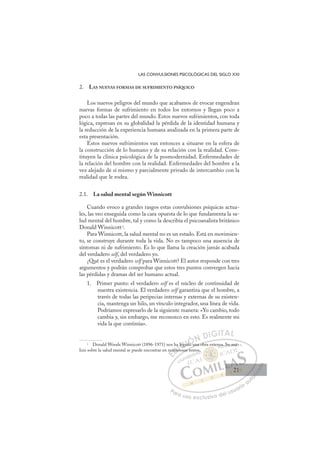 21
LAS CONVULSIONES PSICOLÓGICAS DEL SIGLO XXI
2. LAS NUEVAS FORMAS DE SUFRIMIENTO PSÍQUICO
Los nuevos peligros del mundo que acabamos de evocar engendran
nuevas formas de sufrimiento en todos los entornos y llegan poco a
poco a todas las partes del mundo. Estos nuevos sufrimientos, con toda
lógica, expresan en su globalidad la pérdida de la identidad humana y
la reducción de la experiencia humana analizada en la primera parte de
esta presentación.
Estos nuevos sufrimientos van entonces a situarse en la esfera de
la construcción de lo humano y de su relación con la realidad. Cons-
tituyen la clínica psicológica de la posmodernidad. Enfermedades de
la relación del hombre con la realidad. Enfermedades del hombre a la
vez alejado de sí mismo y parcialmente privado de intercambio con la
realidad que le rodea.
2.1. La salud mental según Winnicott
Cuando evoco a grandes rasgos estas convulsiones psíquicas actua-
les, las veo enseguida como la cara opuesta de lo que fundamenta la sa-
lud mental del hombre, tal y como la describía el psicoanalista británico
Donald Winnicott2
.
Para Winnicott, la salud mental no es un estado. Está en movimien-
to, se construye durante toda la vida. No es tampoco una ausencia de
síntomas ni de sufrimiento. Es lo que llama la creación jamás acabada
del verdadero self, del verdadero yo.
¿Qué es el verdadero self para Winnicott? El autor responde con tres
argumentos y podrán comprobar que estos tres puntos convergen hacia
las pérdidas y dramas del ser humano actual.
1. Primer punto: el verdadero self es el núcleo de continuidad de
nuestra existencia. El verdadero self garantiza que el hombre, a
través de todas las peripecias internas y externas de su existen-
cia, mantenga un hilo, un vínculo integrador, una línea de vida.
Podríamos expresarlo de la siguiente manera: «Yo cambio, todo
cambia y, sin embargo, me reconozco en esto. Es realmente mi
vida la que continúa».
2
Donald Woods Winnicott (1896-1971) nos ha legado una obra extensa. Su aná-
lisis sobre la salud mental se puede encontrar en numerosos textos.
o una obra
osos te
nu
ume
e
ha
ero
lega
l ado u
d
E
nu
nu
E
E
nu
nu
D
umer
ume
D
D
umer
ume
D
me
me I
a
a
ro
ro
I
a
a
ro
roC
C
lega
lega
C
C
lega
legaI
ad
ad
I
ad
ad
do
Ó
d
dÓ
Ó
Ó
Ó
do u
do
ÓN
N D
DI
IG
GI
IT
TA
AL
L
P
Pa
a
ar
r
ra
a
a u
us
so
o
o e
e
ex
x
x
xc
c
cl
lu
us
si
i
iv
v
v
vo
o
o d
de
el
l u
us
su
ua
ar
r
ri
io
o
a
au
u
ut
t
t
o
o
o
o
o
o
r
r
r
r
r
i
i
i
z
z
z
z
a
a
a
d
d
o
o
o
o
o
o
o
o
o
o
s.
sa. S
Su
u an
ná-
21
21
 