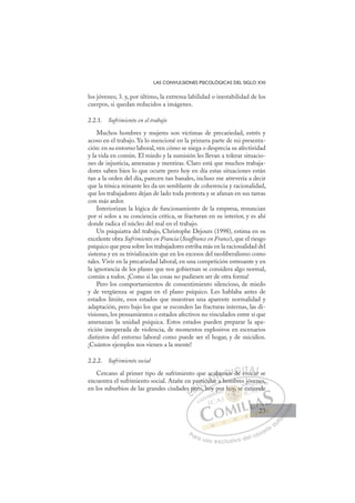 23
LAS CONVULSIONES PSICOLÓGICAS DEL SIGLO XXI
los jóvenes; 3. y, por último, la extrema labilidad o inestabilidad de los
cuerpos, si quedan reducidos a imágenes.
2.2.1. Sufrimiento en el trabajo
Muchos hombres y mujeres son víctimas de precariedad, estrés y
acoso en el trabajo. Ya lo mencioné en la primera parte de mi presenta-
ción: en su entorno laboral, ven cómo se niega o desprecia su afectividad
y la vida en común. El miedo y la sumisión les llevan a tolerar situacio-
nes de injusticia, amenazas y mentiras. Claro está que muchos trabaja-
dores saben bien lo que ocurre pero hoy en día estas situaciones están
tan a la orden del día, parecen tan banales, incluso me atrevería a decir
que la tónica reinante les da un semblante de coherencia y racionalidad,
que los trabajadores dejan de lado toda protesta y se afanan en sus tareas
con más ardor.
Interiorizan la lógica de funcionamiento de la empresa, renuncian
por sí solos a su conciencia crítica, se fracturan en su interior, y es ahí
donde radica el núcleo del mal en el trabajo.
Un psiquiatra del trabajo, Christophe Dejours (1998), estima en su
excelente obra Sufrimiento en Francia (Souffrance en France), que el riesgo
psíquico que pesa sobre los trabajadores estriba más en la racionalidad del
sistema y en su trivialización que en los excesos del neoliberalismo como
tales. Vivir en la precariedad laboral, en una competición estresante y en
la ignorancia de los planes que nos gobiernan se considera algo normal,
común a todos. ¡Como si las cosas no pudiesen ser de otra forma!
Pero los comportamientos de consentimiento silencioso, de miedo
y de vergüenza se pagan en el plano psíquico. Les hablaba antes de
estados límite, esos estados que muestran una aparente normalidad y
adaptación, pero bajo los que se esconden las fracturas internas, las di-
visiones, los pensamientos o estados afectivos no vinculados entre sí que
amenazan la unidad psíquica. Estos estados pueden preparar la apa-
rición inesperada de violencia, de momentos explosivos en escenarios
distintos del entorno laboral como puede ser el hogar, y de suicidios.
¡Cuántos ejemplos nos vienen a la mente!
2.2.2. Sufrimiento social
Cercano al primer tipo de sufrimiento que acabamos de evocar se
encuentra el sufrimiento social. Atañe en particular a hombres jóvenes,
en los suburbios de las grandes ciudades pero, hoy por hoy, se extiende
ar a hombres jóvenes,
o, hoy
es p
per
pa
ro h
rtic
cu
ular
acab
bam
mos
s de
d evoca
ar
ar
E
s p
s p
E
E
s p
s p
D
per
per
D
D
per
per
D
per
perI
ro
ro
I
ro
ro
oC
rtic
rtic
C
C
artic
C
rtic
rtic
h
h
cu
cu
I
cu
cu
ul
Ó
aca
ular
ular
Ó
la
aca
ac
Ó
aca
aca
ular
ular
Ó
ula
ula N
aba
aba
N
ba
N
abam
abamD
mos
mos
D
D
mos
mos
D
mo
mo I
I
s
s de
G
de
de
G
d
G
G
de
de I
e
e
I
e
eT
ev
T
vo
T
v
T
v
voc
A
oca
oca
A
A
A
A
oca
oca
AL
r
r
L
L
r
r
P
Pa
a
ar
r
ra
a
a u
us
so
o
o e
e
ex
x
x
xc
c
cl
lu
us
si
i
iv
v
v
vo
o
o d
de
el
l u
us
su
ua
ar
r
ri
io
o
a
au
u
ut
t
t
o
o
o
o
o
o
r
r
r
r
r
i
i
i
z
z
z
z
a
a
a
d
d
o
o
o
o
o
o
o
o
o
o
hoy,
hoy, se
hoy, s
y
hoy, se
oy
oy
h
h
h
h
ho s
s
se
e
s
s
s
s
ho
hoy,
y,
y
y
y
oy
oy
oy
oy
y
y
y,
y,
y,
oy
oy
p
por
jóv
ve
en
ne
es,
extie
end
de
23
23
 