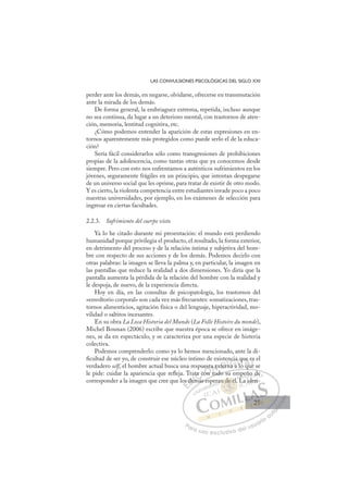 25
LAS CONVULSIONES PSICOLÓGICAS DEL SIGLO XXI
perder ante los demás, en negarse, olvidarse, ofrecerse en transmutación
ante la mirada de los demás.
De forma general, la embriaguez extrema, repetida, incluso aunque
no sea continua, da lugar a un deterioro mental, con trastornos de aten-
ción, memoria, lentitud cognitiva, etc.
¿Cómo podemos entender la aparición de estas expresiones en en-
tornos aparentemente más protegidos como puede serlo el de la educa-
ción?
Sería fácil considerarlos sólo como transgresiones de prohibiciones
propias de la adolescencia, como tantas otras que ya conocemos desde
siempre. Pero con esto nos enfrentamos a auténticos sufrimientos en los
jóvenes, seguramente frágiles en un principio, que intentan despegarse
de un universo social que les oprime, para tratar de existir de otro modo.
Y es cierto, la violenta competencia entre estudiantes invade poco a poco
nuestras universidades, por ejemplo, en los exámenes de selección para
ingresar en ciertas facultades.
2.2.3. Sufrimiento del cuerpo visto
Ya lo he citado durante mi presentación: el mundo está perdiendo
humanidad porque privilegia el producto, el resultado, la forma exterior,
en detrimento del proceso y de la relación íntima y subjetiva del hom-
bre con respecto de sus acciones y de los demás. Podemos decirlo con
otras palabras: la imagen se lleva la palma y, en particular, la imagen en
las pantallas que reduce la realidad a dos dimensiones. Yo diría que la
pantalla aumenta la pérdida de la relación del hombre con la realidad y
le despoja, de nuevo, de la experiencia directa.
Hoy en día, en las consultas de psicopatología, los trastornos del
«envoltorio corporal» son cada vez más frecuentes: somatizaciones, tras-
tornos alimenticios, agitación física o del lenguaje, hiperactividad, mo-
vilidad o saltitos incesantes.
En su obra La Loca Historia del Mundo (La Folle Histoire du monde),
Michel Bounan (2006) escribe que nuestra época se ofrece en imáge-
nes, se da en espectáculo, y se caracteriza por una especie de histeria
colectiva.
Podemos comprenderlo: como ya lo hemos mencionado, ante la di-
ﬁcultad de ser yo, de construir ese núcleo íntimo de existencia que es el
verdadero self, el hombre actual busca una respuesta externa a lo que se
le pide: cuidar la apariencia que reﬂeja. Trata con todo su empeño de
corresponder a la imagen que cree que los demás esperan de él. La iden-
q
n todo su empeño de
más esp
os
s de
a
emá
ta c
co
on
esta
t
ex
d
xter
r
en
rna a
n
cia
a
lo
qu
qu
e
ue
es
ue
E
os
os
E
E
os
os
D
dem
de
D
d
D
de
de
D
de
de I
em
em
I
em
em
má
C
ta c
ta c
á
á
C
C
ata c
C
ta c
ta c
á
á
co
co
I
co
co
on
Ó
uest
on
on
Ó
on
est
es
Ó
est
est
on
on
Ó
on
on N
a e
a e
N
a e
N
a ex
a ex
t
t
D
ter
ter
D
D
ter
ter
D
ter
terI
n
n
I
n
na a
G
nci
nci
a a
a a
G
ncia
G
ncia
ncia
na a
na aIl
l
I
a
a
l
lT
q
lo
T
o
T
qu
qu
o
T
qu
qu
o
o qu
A
e
e
qu
qu
A
e
A
ue
A
A
ue
e
qu
qu
A
e
e
L
s
s
e
e
L
s
L
es
es
e
e
P
Pa
a
ar
r
ra
a
a u
us
so
o
o e
e
ex
x
x
xc
c
cl
lu
us
si
i
iv
v
v
vo
o
o d
de
el
l u
us
su
ua
ar
r
ri
io
o
a
au
u
ut
t
t
o
o
o
o
o
o
r
r
r
r
r
i
i
i
z
z
z
z
a
a
a
d
d
o
o
o
o
o
o
o
o
o
o
de
n de él.
n de é
n de él.
de
de
n
n
n d
d
d é
él
l
l
él
él
é
n d
n de é
e é
de
de
de
de
de
de
p ra
p
L
eño
o d
de
e
La id
den
n-
25
25
 