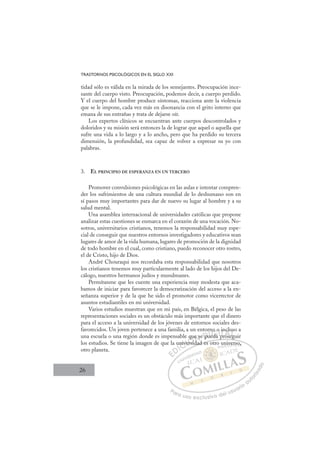26
TRASTORNOS PSICOLÓGICOS EN EL SIGLO XXI
tidad sólo es válida en la mirada de los semejantes. Preocupación ince-
sante del cuerpo visto. Preocupación, podemos decir, a cuerpo perdido.
Y el cuerpo del hombre produce síntomas, reacciona ante la violencia
que se le impone, cada vez más en disonancia con el grito interno que
emana de sus entrañas y trata de dejarse oír.
Los expertos clínicos se encuentran ante cuerpos descontrolados y
doloridos y su misión será entonces la de lograr que aquel o aquella que
sufre una vida a lo largo y a lo ancho, pero que ha perdido su tercera
dimensión, la profundidad, sea capaz de volver a expresar su yo con
palabras.
3. EL PRINCIPIO DE ESPERANZA EN UN TERCERO
Promover convulsiones psicológicas en las aulas e intentar compren-
der los sufrimientos de una cultura mundial de lo deshumano son en
sí pasos muy importantes para dar de nuevo su lugar al hombre y a su
salud mental.
Una asamblea internacional de universidades católicas que propone
analizar estas cuestiones se enmarca en el corazón de una vocación. No-
sotros, universitarios cristianos, tenemos la responsabilidad muy espe-
cial de conseguir que nuestros entornos investigadores y educativos sean
lugares de amor de la vida humana, lugares de promoción de la dignidad
de todo hombre en el cual, como cristiano, puedo reconocer otro rostro,
el de Cristo, hijo de Dios.
André Chouraqui nos recordaba esta responsabilidad que nosotros
los cristianos tenemos muy particularmente al lado de los hijos del De-
cálogo, nuestros hermanos judíos y musulmanes.
Permítanme que les cuente una experiencia muy modesta que aca-
bamos de iniciar para favorecer la democratización del acceso a la en-
señanza superior y de la que he sido el promotor como vicerrector de
asuntos estudiantiles en mi universidad.
Varios estudios muestran que en mi país, en Bélgica, el peso de las
representaciones sociales es un obstáculo más importante que el dinero
para el acceso a la universidad de los jóvenes de entornos sociales des-
favorecidos. Un joven pertenece a una familia, a un entorno o incluso a
una escuela o una región donde es impensable que se pueda proseguir
los estudios. Se tiene la imagen de que la universidad es otro universo,
otro planeta.
p g
idad es otro universo,
nive
ver
ersid
que
d
s
d
e pu
rn
ueda
e
o o
o
p
pr
in
rose
cl
eg
us
e
E
E
D
DI
IC
niv
niv
C
C
univ
C
nive
niv
ve
ve
I
ve
ver
rs
Ó
e qu
q
ersid
rsi
Ó
q
rsi
qu
qu
Ó
qu
qu
ersid
ersid
Ó
q
q
rsi
rsi N
e s
e s
d
d
N
e
N
ue s
ue s
d
d
D
pu
pu
D
D
pu
pu
D
p
p I
u
u
I
ue
ue
eda
G
no
no
eda
eda
G
d
no o
G
no o
no
eda
edaI
o
o
I
o
o
p
p
T
p
Tr
T
in
in
p
p
T
in
in
pr
pros
A
cl
cl
os
os
A
lu
A
nc
A
A
cl
cl
rose
rose
A
cl
cl
L
us
us
eg
eg
L
so
L
us
us
eg
eg
P
Pa
a
ar
r
ra
a
a u
us
so
o
o e
e
ex
x
x
xc
c
cl
lu
us
si
i
iv
v
v
vo
o
o d
de
el
l u
us
su
ua
ar
r
ri
io
o
a
au
u
ut
t
t
o
o
o
o
r
r
r
i
i
i
z
z
z
z
a
a
a
d
d
o
o
niv
verso
o
o,
 