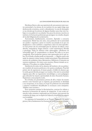 27
LAS CONVULSIONES PSICOLÓGICAS DEL SIGLO XXI
Decidimos llevar a cabo una experiencia de acercamiento entre nues-
tra universidad y los jóvenes de un instituto de una región belga muy
desfavorecida económica, social y culturalmente. La tasa de desempleo
es tan elevada que los jóvenes de algunas familias nunca han visto tra-
bajar ni a sus padres ni a sus abuelos. Son pocos los jóvenes, inscritos en
institutos de formación profesional, que prosiguen sus estudios después
de la edad obligatoria de escolarización.
Acercamiento, familiarización, encuentro. Aprender a conocerse
mutuamente. Desde hace dos años, unos profesores de la universidad
me ayudan a organizar y poner en marcha una jornada en la que nos
desplazamos a estos institutos e impartimos clases de nivel equivalen-
te al de primer año de universidad para los alumnos de último curso:
derecho, matemáticas, lengua (francés a nivel universitario), ﬁlosofía
y psicología. Todos los alumnos están sobrecogidos: «¡Profesores de
universidad aquí! ¡Y comprendemos su idioma! No todo, es un poco
complicado. Estos profesores parecen estar apasionados por lo que sa-
ben. En el fondo, estudiar puede ser interesante…». Algunos meses más
tarde, los alumnos visitan nuestra ciudad universitaria. Descubrimiento
entonces de verdaderas clases, laboratorios y bibliotecas. Contactan con
nuestros estudiantes: «Se visten como nosotros. Hemos visitado sus re-
sidencias. ¡Y los platos no estaban limpios!».
Satisfacción de todos: de los alumnos del instituto y de sus profeso-
res y también de nuestros profesores y de nuestros estudiantes. Final del
primer año de experiencia, el verano pasado: el doble de alumnos que
la media general decide proseguir sus estudios. Este año la universidad
organiza para ellos un seguimiento metodológico y socio-pedagógico
para ofrecerles las mejores oportunidades de éxito. Encuentro humano.
Experiencia a muy pequeña escala.
En el fondo, nos presentamos, jóvenes de allí y «viejos» de nuestro
entorno como humanos que se expresan, que proclaman su identidad
y sus excepciones, en un marco en el que los profesores de universidad
y alumnos socialmente descaliﬁcados se reconocen como semejantes.
«Hablan como nosotros.»
Esos momentos atenúan la discriminación, conectan las culturas y
favorecen la formación de espacios de integración. A una escala mi-
núscula, todos actuamos, empezando por los jóvenes, para prevenir las
conductas de riesgo, con su séquito de violencia y de pérdida de contacto
con la realidad.
La esperanza de humanidad en un Tercero. Digámoslo de nuevo:
pensar y decir, fundamenta al ser humano en su diferencia y su semejan-
Digámoslo de nuevo:
su dife
no
o en
c
n s
ero
o.
. D
Di
d de
e contac
E
o
o
E
E
no
no
D
en
en
D
D
en
en
D
en
en I
n s
n s
I
n s
n s
su
C
ero
ero
C
C
cero
C
cero
cero
o.
o.
I
o.
o. D
Ó
Di
D
Ó
D
Ó
Ó
. D
D
Ó
D
DN
i
iN
N
N
i á
i
D
D
DI
IG
a d
a d
G
a de
G
a de
a d
I
e
e
I
e
e
T
T
T
co
co
T
co
co
A
nt
nt
A
ta
A
on
A
A
nt
nt
A
n
n
L
a
a
L
c
L
ac
ac
P
Pa
a
ar
r
ra
a
a u
us
so
o
o e
e
ex
x
x
xc
c
cl
lu
us
si
i
iv
v
v
vo
o
o d
de
el
l u
us
su
ua
ar
r
ri
io
o
a
au
u
ut
t
t
o
o
o
o
o
o
r
r
r
r
r
i
i
i
z
z
z
z
a
a
a
d
d
o
o
o
o
o
o
o
o
o
o
a y
cia y su
y su
cia y su
a y
a y
ci
ia
ia
a
a su
u
u
u
su
su
s
ia
ia y s
y s
y
y
y
y
y
y
y
y
y
y
y
y
y
n
n
nu
uev
v
vo:
em
mejan
n-
27
27
 