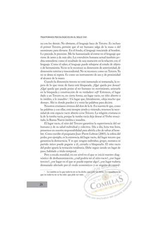 28
TRASTORNOS PSICOLÓGICOS EN EL SIGLO XXI
za con los demás. No obstante, el lenguaje hace de Tercero. Es incluso
el primer Tercero, permite que el ser humano salga de la masa o del
anonimato para elevarse. En el fondo, el lenguaje trasciende al hombre.
Lo precede, le preexiste. Me he humanizado al entrar en el lenguaje que
viene de antes y de más alto. La convulsión humana actual también po-
dría entenderse como el resultado de una mutación en la relación con el
lenguaje. Como el saber, el lenguaje puede rebajarse al estado de objeto
o de herramienta. Ya no se le reconoce su dimensión de anterioridad, de
dimensión exterior y trascendental. No se reconoce como un Tercero. Ya
no se desea ni espera. Es como un instrumento de uso y de proximidad
al alcance de la mano.
Cuando la dimensión tercera no está instaurada ni restaurada, la es-
pera de lo que viene de fuera está bloqueada. ¿Qué queda por desear?
¿Qué queda que pueda poner al ser humano en movimiento, animarle
en la búsqueda y construcción de su verdadero self? Entonces, el lugar
dado a un Tercero es, en cierta forma, un lugar vacío, un sitio abierto a
lo inédito, a lo inaudito3
. Un lugar que, literalmente, «deja mucho que
desear». Ahí es donde pueden ir y venir las palabras para decirse.
Nosotros cristianos vivimos del don de la fe. En nuestra fe que, como
las palabras y con ellas, está siempre yendo y viniendo, tenemos la nece-
sidad de este espacio vacío abierto a ese Tercero. La religión cristiana es
la de la tumba vacía, porque la tumba vacía deja desear el Verbo resuci-
tado, la Buena Nueva inédita e inaudita.
El lugar vacío, el sitio del Tercero garantiza la supervivencia del ser
humano y de su salud individual y colectiva. Día a día, hora tras hora,
pensemos en nuestra responsabilidad para abrirla a ﬁn de salvar al hom-
bre. Como escribe el psiquiatra Jean-Pierre Lebrun (2005), la esfera del
poder, por ejemplo, es la existencia del lugar vacío, del lugar tercero que
garantiza la democracia. Y es que ningún individuo, grupo, monarca ni
partido único puede pegarse a él, cerrarlo o bloquearlo. El sitio vacío
del poder aparta la tentación totalitaria. Debe seguir siendo un lugar de
paso, habitado a título temporal.
Pero a escala mundial, en ese nivel en el que se inició nuestro diag-
nóstico de deshumanización, ¿cuál podría ser el sitio vacío?, ¿ese lugar
tercero?, ¿ese lugar en el que se puede esperar algo?, ¿ese lugar todavía
demasiado afectado por el «todo económico» y su séquito de convul-
3
Lo inédito es lo que todavía no se ha dicho, que pide ser dicho. Lo inaudito es lo
que no todavía no se ha oído, que pide ser oído.
ser dicho
que pid
ide se
équ
uit
to d
de
e c nv
E
E
D
q
DI
u
u
I
qu
qu
C
e pi
e pi
Cd
C
ue pi
C
C
e pid
e pid
I
d
d
I
de
de
e
Ó
Ó
Ó
Ó
e se
e se
ÓN
N D
q
q
D
qu
q
D
qu
q
D
q
q
DI
i
i
I
it
it
G
o d
o d
G
to d
G
to d
to d
I
de
de
I
de
de
T
e
Tc
T
e
e
T
e c
e c
A
con
con
An
A
co
A
con
con
L
v
v
L
vu
L
nv
nv
P
Pa
a
ar
r
ra
a
a u
us
so
o
o e
e
ex
x
x
xc
c
cl
lu
us
si
i
iv
v
v
vo
o
o d
de
el
l u
us
su
ua
ar
r
ri
io
o
a
au
u
ut
t
t
o
o
o
o
r
r
r
i
i
i
z
z
z
z
a
a
a
d
d
o
o
au
udito e
es lo
o
 