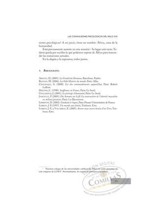 29
LAS CONVULSIONES PSICOLÓGICAS DEL SIGLO XXI
siones psicológicas? A mi juicio, tiene un nombre: África, cuna de la
humanidad.
Está precisamente ausente en esta reunión4
. Su lugar está vacío. To-
davía queda por escribir lo que podemos esperar de África para trascen-
der las mutaciones actuales.
En la alegría y la esperanza, todos juntos.
4. BIBLIOGRAFÍA
ARENDT, H. (2005). La Condición Humana, Barcelona: Paidós.
BOUNAN, M. (2006). La Folle Histoire du monde, París: Allia.
CHOURAQUI, A. (2000). Les dix commandements aujourd´hui, París: Robert
Laffont.
DEJOURS, C. (1998). Souffrance en France, París: Le Seuil.
GUILLEBAUD, J. (2001). Le principe d´humanité, París: Le Senil.
JAMOULLE, P. (2005). Des hommes sur le ﬁl. La construction de l’identité masculine
en milieux précaires, París: La Découverte.
LEBRETON, D. (2002). Conduites à risques, París: Presses Universitaires de France.
LEBRUN, J. P. (1997). Un monde sans limite, Toulouse: Eres.
LEBRUN, J. P., y VOLCKRICK, E. (2005). Avons-nous encore besoin d’un Tiers, Tou-
louse: Eres.
4
Nuestros colegas de las universidades católicas de África no están presentes en
este congreso de la FIUC. Personalmente, les espero en próximos encuentros.
frica no est
próxi
per
ro e
e
as
en
s de
de Áfri
Á
E
e
e
E
E
per
per
D
ro en
ro e
D
D
ro en
ro e
D
o e
ro e I
a
a
n
n
I
as
as
n
n C
p
C
de
de
C
C
s de
C
C
s de
s de I
Á
Á
I
e Á
e Á
Áf
Ó
Áf i
Áf i
Ó
i
Ó
Á
Ó
Ó
Áfri
Áfri
Ó
Áf
Áf
N
N D
DI
IG
GI
IT
TA
AL
L
P
Pa
a
ar
r
ra
a
a u
us
so
o
o e
e
ex
x
x
xc
c
cl
lu
us
si
i
iv
v
v
vo
o
o d
de
el
l u
us
su
ua
ar
r
ri
io
o
a
au
u
ut
t
t
o
o
o
o
o
o
r
r
r
r
r
i
i
i
z
z
z
z
a
a
a
d
d
o
o
o
o
o
o
o
o
o
o
cuen
ncuentro
r
ncuentro
uen
uen
nc
c
c
cu tro
ro
o
tro
tro
t
cu
cu nt
nt
uen
uen
ue
ue
uen
uen
s e
pres
sen
nt
te
es en
n
29
29
 