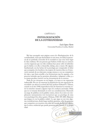 31
CAPÍTULO 2
PATOLOGIZACIÓN
DE LA COTIDANEIDAD
Luis López-Yarto
Universidad Pontificia Comillas, Madrid
Me han encargado unas páginas acerca de «Patologización» de la
«cotidianidad», tema que demandaría en esta mesa, sin duda, la presen-
cia de un profundo conocedor de la sociedad en cuyo seno tiene lugar
la vida cotidiana. De una persona que hubiera vivido muy en contacto
con las exigencias que esa vida cotidiana hace pesar sobre el individuo
que la habita y en ella se desarrolla, trabaja, ama y muere. De alguien
familiarizado con las luchas de la psicología por comprender el dolor
que acompaña a los hombres y las mujeres de nuestros días en el trans-
currir menudo de sus relaciones consigo mismos y con sus compañeros
de viaje, y que fuera sensible a las frustraciones que les aquejan, a los
procesos mentales que les permiten afrontarlas y adaptarse a ellas, y, a
su manea peculiar, convivir con las circunstancias de su entorno.
Nada de eso encuentro en mi bagaje, y la tarea se me representa
inabarcable. Por eso al comenzar la preparación de esta exposición he
recordado con afecto la actitud del viejo profesor Edward G. Tolman,
cuando en el año 1948 emprendía la tarea de iluminar la conexión en-
tre la estrechez mental y algunos tipos de conducta anormales. Pedía
que no se tomaran demasiado en serio sus consideraciones. Haciendo
un juego de palabras con la palabra «ratas», decía «Los míos son sim-
plemente razonamientos (rat-tiocinations) que un psicólogo de ratas
(rat-psychologist) les ofrece gratis» (Tolman, 1948: 189-208). Déjenme
que juegue yo con la palabra «edad». Lo que sigue no son sino algu-
nas consideraciones, desde luego también gratuitas, sobre las personas
que comparten con nosotros esta edad del mundo, hechas por alguien
que la única credencial que puede presentar para hacerlo es su propia
edad.
p g
hacerlo es su propia
ar pa
par
ra h
,
h
d ,
h
hecha
re
as p
s
las p
or a
pe
algu
rs
uie
on
u
E
E
D
DI
IC
r pa
r pa
C
C
r pa
C
r pa
r pa
ar
ar
I
ar
ar
ra
Ó
ndo
ra h
ra h
Ó
a
do
do
Ó
do
do
ra h
ra h
Ó
ra
ra N
, he
, he
h
hN
h
N
, he
, he
h
h
D
cha
cha
D
D
cha
cha
D
ch
ch I
as
as
I
as
as
s po
G
la
la
po
po
G
las
G
las
las
s po
s poIr
r
I
p
p
or
orT
p
rTa
T
pe
pe
T
pe
pe
a
alg
A
rs
rs
alg
algu
A
so
A
er
A
A
rso
rs
algu
algu
A
rs
rs
L
n
n
ui
ui
L
n
i
L
on
on
ui
ui
P
Pa
a
ar
r
ra
a
a u
us
so
o
o e
e
ex
x
x
xc
c
cl
lu
us
si
i
iv
v
v
vo
o
o d
de
el
l u
us
su
ua
ar
r
ri
io
o
a
au
u
ut
t
t
o
o
o
o
o
o
r
r
r
r
r
i
i
i
z
z
z
z
a
a
a
d
d
o
o
o
o
o
o
o
o
o
o
p
pro
op
p
pia
a
31
31
 