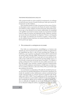 34
TRASTORNOS PSICOLÓGICOS EN EL SIGLO XXI
vida y proporcionarles un cierto sentido de omnipotencia, sin embargo
son personas que van por el mundo heridos por males que marcan do-
lorosamente su vida cotidiana.
Este inmediato pasado nos deja a las puertas de hoy mismo. En for-
ma descriptiva vamos a acercarnos a las fuentes de nuestro mal. Podría-
mos dividir los males cotidianos de forma funcional, observando la for-
ma en que se han alterado las tres fuentes tradicionales de normalidad
y de equilibrio emocional en nuestro mundo. Las tres fuentes de donde
mana la sangre de nuestras más habituales heridas. Déjenme sintetizar
así nuestra situación formulando tres hipótesis: Vivimos a la búsqueda
de una madre, nos afanamos por encontrar un padre, y somos incapa-
ces de establecer buenas relaciones con nuestros hermanos. Son los tres
breves puntos que siguen.
2. UNA GENERACIÓN A LA BÚSQUEDA DE UNA MADRE
Con todos sus cuestionamientos metodológicos, no tenemos más
remedio que citar al comenzar este apartado el estudio con pretensiones
de longitudinal que llevó a cabo la joven psicóloga Jean Twenge, en
California, y que constituyó una llamada de alerta sobre la salud mental
de nuestro tiempo (Twenge, 2000). Twenge parte de una pregunta acu-
ciante: «¿Por qué la juventud de mi país, que es la más asertiva, la más
culta y la que confía más en si misma de las que haya habido nunca, es a
la vez la que se siente peor de las que hemos conocido?». Y se dispone a
probar su aﬁrmación. En un ejercicio de meta-análisis interesante, ana-
liza 150 estudios cuyas muestras, sumadas, alcanzan la impresionante
cifra de 40.192 estudiantes universitarios y 12.056 niños en edad esco-
lar. Los estudios se llevaron a cabo entre 1952 y 1993, casi el medio siglo
que acabamos de terminar.
Las conclusiones son dramáticas. El estado de ansiedad (no las me-
ras reacciones de ansiedad dependientes de situaciones especíﬁcas), los
niveles de ansiedad en niños, adolescentes y jóvenes universitarios han
venido experimentando un aumento lineal de magnitud nada desde-
ñable entre 1952 y 1999. Y tras la publicación de las conclusiones del
estudio la tendencia no parece haber cambiado de signo. Jean Twenge se
dice asombrada por algunas de las variables que, según su estudio, pue-
den ser caliﬁcadas de culpables de este hecho. Su búsqueda se dirigió,
en un exhaustivo trabajo de archivo, a los mayores depósitos de estadís-
, p
u búsqueda se dirigió,
yores
os
s m
ec
may
ho.
o. S
Su
eg
b
gún su
u
Je
u est
an T
ud
Tw
io p
en
pu
ge
p
E
os
os
E
E
os
os
D
s ma
s m
D
D
s m
s m
D
m
mI
ma
ma
I
ma
ma
ay
C
ho.
ho.
C
C
cho.
C
ho.
ho.
. S
. S
I
. S
. S
Su
Ó
e, se
,
Su
Su
Ó
Su
se
s
Ó
e, se
, se
Su
Su
Ó
,
,
Su
Su N
egú
egú
b
b
N
g
bú
gú
N
egú
egú
bú
b
D
n su
n su
D
J
D
n su
n su
D
n s
n s I
u
uI
J
J
u
u estu
G
an
an
est
est
G
an
G
an
an
est
estI
T
T
u
u
I
T
T
u
uT
d
T
di
T
Tw
Tw
d
d
T
Tw
Tw
d
d o
A
en
en
io
io
A
ng
A
we
iA
A
en
en
io
io
A
en
en
L
g
g
pu
pu
L
e
L
ge
g
pu
pu
P
Pa
a
ar
r
ra
a
a u
us
so
o
o e
e
ex
x
x
xc
c
cl
lu
us
si
i
iv
v
v
vo
o
o d
de
el
l u
us
su
ua
ar
r
ri
io
o
a
au
u
ut
t
t
o
o
o
o
r
r
r
i
i
i
z
z
z
z
a
a
a
d
d
o
o
sito
ósitos d
itos
ósitos d
ito
ito
ó
ós
s
s
si
i s
s d
d
s
s
si
si os
os
ito
ito
ito
ito
ito
ito
ep d
d
dirig
g
gió
ó,
e estadís
 