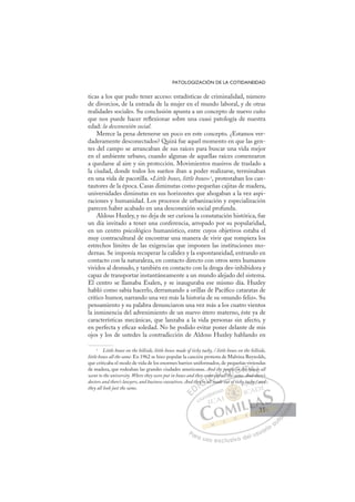 35
PATOLOGIZACIÓN DE LA COTIDANEIDAD
ticas a los que pudo tener acceso: estadísticas de criminalidad, número
de divorcios, de la entrada de la mujer en el mundo laboral, y de otras
realidades sociales. Su conclusión apunta a un concepto de nuevo cuño
que nos puede hacer reﬂexionar sobre una cuasi patología de nuestra
edad: la desconexión social.
Merece la pena detenerse un poco en este concepto. ¿Estamos ver-
daderamente desconectados? Quizá fue aquel momento en que las gen-
tes del campo se arrancaban de sus raíces para buscar una vida mejor
en el ambiente urbano, cuando algunas de aquellas raíces comenzaron
a quedarse al aire y sin protección. Movimientos masivos de traslado a
la ciudad, donde todos los sueños iban a poder realizarse, terminaban
en una vida de pacotilla. «Little boxes, little boxes»5
, protestaban los can-
tautores de la época. Casas diminutas como pequeñas cajitas de madera,
universidades diminutas en sus horizontes que ahogaban a la vez aspi-
raciones y humanidad. Los procesos de urbanización y especialización
parecen haber acabado en una desconexión social profunda.
Aldous Huxley, y no deja de ser curiosa la constatación histórica, fue
un día invitado a tener una conferencia, arropado por su popularidad,
en un centro psicológico humanístico, entre cuyos objetivos estaba el
muy contracultural de encontrar una manera de vivir que rompiera los
estrechos límites de las exigencias que imponen las instituciones mo-
dernas. Se imponía recuperar la calidez y la espontaneidad, entrando en
contacto con la naturaleza, en contacto directo con otros seres humanos
vividos al desnudo, y también en contacto con la droga des-inhibidora y
capaz de transportar instantáneamente a un mundo alejado del sistema.
El centro se llamaba Esalen, y se inauguraba ese mismo día. Huxley
habló como sabía hacerlo, derramando a orillas de Pacíﬁco cataratas de
crítico humor, narrando una vez más la historia de su «mundo feliz». Su
pensamiento y su palabra denunciaron una vez más a los cuatro vientos
la inminencia del advenimiento de un nuevo útero materno, éste ya de
características mecánicas, que lanzaba a la vida personas sin afecto, y
en perfecta y eﬁcaz soledad. No he podido evitar poner delante de mis
ojos y los de ustedes la contradicción de Aldous Huxley hablando en
5
Little boxes on the hillside, little boxes made of ticky tacky, / little boxes on the hillside,
little boxes all the same. En 1962 se hizo popular la canción protesta de Malvina Reynolds,
que criticaba el modo de vida de los enormes barrios uniformados, de pequeñas viviendas
de madera, que rodeaban las grandes ciudades americanas. And the people in the houses all
went to the university.Where they were put in boxes and they came out all the same. And there’s
doctors and there’s lawyers, and business executives. And they’re all made out of ticky tacky / and
they all look just the same.
the same. And theres
l made out
hey
eyre a
ca
all m
l
o
out
he
a
peo
l th
p
ple
e in t
th
h se
E
E
D
DI
he
he
I
he
he
C
y’re a
y’re
C
ey’re
C
C
ey’re a
y’re I
a
a
I
ca
ca
al
al
ll
Ó
ame o
me o
ll
ll
Ó
Ó
me
e
Ó
Ó
Ó
me o
me o
ll m
ll
Ó
me o
me o
ll
ll
N
out a
out a
N
N
h
the
out a
out a D
peop
peop
l th
l th
D
h
D
eop
eop
D
peop
peop
l th
l th
D
eop
eop
th
th
I
l
l
I
ple
ple
G
G
G
in
in
G
in
G
G
G
e in t
e in tI
th
th
I
th
th
he
Th
T
e
e
T
he
e A
hou
hou
A
us
A
ho
A
hous
hous
A
ou
ou L
es
es
Ls
L
es
es
P
Pa
a
ar
r
ra
a
a u
us
so
o
o e
e
ex
x
x
xc
c
cl
lu
us
si
i
iv
v
v
vo
o
o d
de
el
l u
us
su
ua
ar
r
ri
io
o
a
au
u
ut
t
t
o
o
o
o
o
o
r
r
r
r
r
i
i
i
z
z
z
z
a
a
a
d
d
o
o
o
o
o
o
o
o
o
o
f
f
f
f y ta
ack
ky /
/ and
d
d
35
35
 