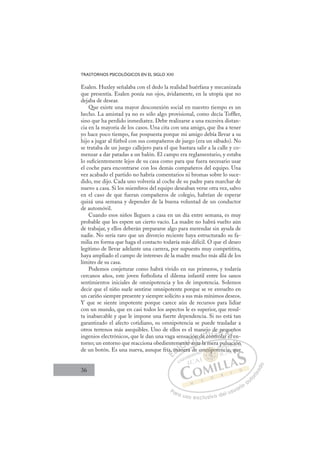 36
TRASTORNOS PSICOLÓGICOS EN EL SIGLO XXI
Esalen. Huxley señalaba con el dedo la realidad huérfana y mecanizada
que presentía. Esalen ponía sus ojos, ávidamente, en la utopía que no
dejaba de desear.
Que existe una mayor desconexión social en nuestro tiempo es un
hecho. La amistad ya no es sólo algo provisional, como decía Tofﬂer,
sino que ha perdido inmediatez. Debe realizarse a una excesiva distan-
cia en la mayoría de los casos. Una cita con una amigo, que iba a tener
yo hace poco tiempo, fue pospuesta porque mi amigo debía llevar a su
hijo a jugar al fútbol con sus compañeros de juego (era un sábado). No
se trataba de un juego callejero para el que bastara salir a la calle y co-
menzar a dar patadas a un balón. El campo era reglamentario, y estaba
lo suﬁcientemente lejos de su casa como para que fuera necesario usar
el coche para encontrarse con los demás compañeros del equipo. Una
vez acabado el partido no habría comentarios ni bromas sobre lo suce-
dido, me dijo. Cada uno volvería al coche de su padre para marchar de
nuevo a casa. Si los miembros del equipo deseaban verse otra vez, salvo
en el caso de que fueran compañeros de colegio, habrían de esperar
quizá una semana y depender de la buena voluntad de un conductor
de automóvil.
Cuando esos niños lleguen a casa en un día entre semana, es muy
probable que les espere un cierto vacío. La madre no habrá vuelto aún
de trabajar, y ellos deberán prepararse algo para merendar sin ayuda de
nadie. No sería raro que un divorcio reciente haya estructurado su fa-
milia en forma que haga el contacto todavía más difícil. O que el deseo
legítimo de llevar adelante una carrera, por supuesto muy competitiva,
haya ampliado el campo de intereses de la madre mucho más allá de los
límites de su casa.
Podemos conjeturar como habrá vivido en sus primeros, y todavía
cercanos años, este joven futbolista el dilema infantil entre los sanos
sentimientos iniciales de omnipotencia y los de impotencia. Solemos
decir que el niño suele sentirse omnipotente porque se ve envuelto en
un cariño siempre presente y siempre solícito a sus más mínimos deseos.
Y que se siente impotente porque carece aún de recursos para lidiar
con un mundo, que en casi todos los aspectos le es superior, que resul-
ta inabarcable y que le impone una fuerte dependencia. Si no está tan
garantizado el afecto cotidiano, su omnipotencia se puede trasladar a
otros terrenos más asequibles. Uno de ellos es el manejo de pequeños
ingenios electrónicos, que le dan una vaga sensación de controlar el en-
torno; un entorno que reacciona obedientemente ante la mera pulsación
de un botón. Es una nueva, aunque fría, manera de omnipotencia, que
ante la mera pulsación
nera d
ía,
,
, ma
man
ment
nte
e a
ción
t
n de c
c
o
ontr
n
de p
ola
pe
ar el
qu
l e
eñ
l
E
a,
a,
E
,
E
a,
a,
D
ma
m
D
D
ma
m
D
m
m I
a
aI
man
man
n
C
en
en
C
C
ment
C
ment
ment
nte
nte
I
nte
nte
eÓ
ació
e an
e an
Ó
e a
ció
ci
Ó
ació
ació
e an
e an
Ó
e a
e a N
ón d
ón d
N
n
N
ón d
ón d
t
t
D
e co
e c
D
j
D
j
j
e c
e c
D
e c
e cI
o
o
I
o
ontr
G
de
de
ntr
ntr
G
t
de
G
de
de
ntr
ntrI
o
o
I
p
p
o
oT
p
l
T
a
T
pe
pe
l
l
T
pe
pe
la
lar e
A
qu
qu
r e
r e
A
u
A
eq
A
q
A
qu
qu
ar e
ar e
A
qu
qu
L
e
e
l e
l e
L
ñ
L
eñ
e
l e
l e
P
Pa
a
ar
r
ra
a
a u
us
so
o
o e
e
ex
x
x
xc
c
cl
lu
us
si
i
iv
v
v
vo
o
o d
de
el
l u
us
su
ua
ar
r
ri
io
o
a
au
u
ut
t
t
o
o
o
o
r
r
r
i
i
i
z
z
z
z
a
a
a
d
d
o
o
nip
mnipot
nipo
p
mnipot
nip
nip
m
m
m
mn
ni
i o
o
ot
t
p
po
o
o
mn
mn po
po
p
p
nip
nip
ni
nip
p
p
nip
nip
o
p
t
pul
i
sación
n
ncia, q
qu
 