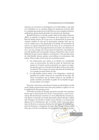 37
PATOLOGIZACIÓN DE LA COTIDANEIDAD
amenaza con encontrar su prolongación en la edad adulta, y que sitúa
a los individuos en un constante peligro de impotencia al menor fallo.
La compañía que proporciona la electrónica es una compañía sustituta y
artiﬁcial que apenas puede disimular el sentimiento de abandono.
Richard Sennett, en su lúcido estudio sobre la vida urbana (Sennett,
2001), se extiende en explicar el fenómeno de la aparición de lo que
llama la familia intensa. En lo que toca a la disminución de puntos de
contacto, también él nota que la desconexión existente tiene que ver
con los cambios que se han producido en la familia. El movimiento de
ascenso en riqueza material ha ido de la mano de un movimiento de
retraimiento social. Se da progresivamente una huída a las urbanizacio-
nes, y eso trae consigo una «nueva pauta de relaciones, encarnada por
una vida familiar más concentrada e intensa». Desde hace años se viene
hablando de que la nueva religión es el «familismo». Una peculiar forma
de «vida familiar intensa» aparece como defensa a la amenazante vida
urbana. Noten cuáles son las notas de una familia intensa:
1. Las interacciones que existen en la familia son consideradas
como un microcosmos de todas las clases de interacción que
existen en el mundo social en general (y eso supone un empo-
brecimiento, pues en el mundo social caben muchos más modos
de relación). No se espera encontrar nada fuera de la familia que
no se pueda encontrar dentro de ella.
2. La vida familiar intensa reduce a los integrantes a niveles de
igualdad. Los padres tratan de ser camaradas de los hijos. De
nuevo encontramos que la familia intensa es una familia sin
madre y también una familia sin padre. Es una familia de igua-
les que aspiran a ser amigos.
Estas dos convicciones, para Sennet, limitan la vida familiar y la vida
social. Ambas proporcionan nueva base para justiﬁcar y explicar a la vez
la realidad de la desconexión social.
Volviendo al estudio de Twenge, que hemos tomado como pretexto,
leemos que la desconexión hizo crecer el neuroticismo, y que el creci-
miento del neuroticismo aumentó a su vez la diﬁcultad de conexión so-
cial. Hemos construido un mundo demasiado solitario del que es difícil
salir. Twenge se ha atrevido a señalar causas al hecho, y va enumerando
algunas de las constataciones que su estudio señala como más claras:
tasas de divorcio en aumento, disminución del índice de natalidad que
priva de hermanos y compañeros de juego. Pero Twenge observa, sobre
todo, que se ha ido consolidando, sin que apenas lo advirtamos, un mo-
q
wenge observa, sobre
nas lo
ue ape
P
pen
Pero
o T
Tw
d
ndice de
mo
nata
m
má
lid
ás
dad
cl
qu
ar
E
ue
ue
E
E
ue
ue
D
ape
ap
D
D
ape
ap
D
ap
ap I
e
eI
pen
pen
n
C
ero
Pero
C
C
Pero
C
Pero
Pero
o
oI
o T
o T
T
Ó
índ
nd
Tw
Tw
Ó
Tw
nd
nd
Ó
índ
nd
Tw
Tw
Ó
Tw
Tw
N
ice
ice
N
ce
N
ice
ice D
de
de
D
de
D
D
de
de
D
de
de I
n
n
I
n
nata
G
o m
o m
ata
ata
G
m
t
o m
G
o m
o m
nata
nataI
má
má
l
l
I
má
má
li
liT
iT
s
d
T
ás
ás
d
d
T
ás
ás
d
dad
A
cl
cl
d
d
A
la
A
c
A
A
cl
cl
ad
ad
A
cl
cl
L
r
r
q
q
L
ra
L
ar
ar
q
q
P
Pa
a
ar
r
ra
a
a u
us
so
o
o e
e
ex
x
x
xc
c
cl
lu
us
si
i
iv
v
v
vo
o
o d
de
el
l u
us
su
ua
ar
r
ri
io
o
a
au
u
ut
t
t
o
o
o
o
o
o
r
r
r
r
r
i
i
i
z
z
z
z
a
a
a
d
d
o
o
o
o
o
o
o
o
o
o
rtam
irtamos
irtamo
irtamos
tam
tam
ir
r
r
rt
t
t mo
o
o
mo
mo
mo
mo
m
m
rta
rtam
m
am
am
tam
tam
am
am
dv
a, so
ob
bre
e
, un m
mo
o-
37
37
 