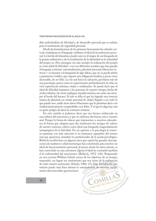 38
TRASTORNOS PSICOLÓGICOS EN EL SIGLO XXI
delo individualista de felicidad y de desarrollo personal que es nefasto
para el sentimiento de seguridad personal.
Desde las formulaciones de los primeros humanistas ha cobrado car-
ta de ciudadanía en el lenguaje cotidiano el ideal de la realización perso-
nal. La herida del abandono puede estar en el origen de esa búsqueda de
la propia realización y de la localización de la identidad en la intimidad
del propio yo. Pero perseguir sin más anclajes la realización del propio
yo como ideal de felicidad —con sus diferentes nombres que han pasado
al lenguaje corriente: autorrealización, plenitud personal, liberación in-
terior— es lanzarse a la búsqueda de algo difuso, que no se puede referir
a parámetros visibles, que impone una obligación huidiza, y pocas veces
alcanzable, de ser feliz. La vía real hacia la salvación, proclama más de
una psicología, parece estar en experimentar profundamente la vida, en
vivir experiencias intensas, vitales y totalizantes. Se puede decir que el
ideal de felicidad impuesto a las personas de nuestro tiempo, hecho de
avidez inﬁnita y de cierto repliegue al jardín interior, nos sitúa casi siem-
pre al borde del fracaso. Si sólo es feliz el que ha logrado una vivencia
intima de plenitud, un estado personal de «haber llegado a ser todo lo
que puedo ser», nadie tiene datos fehacientes que le permitan decir con
verdad mínimamente comprobable «soy feliz». Y el que lo diga hoy está
en grave peligro de decir lo contrario mañana.
En este sentido sí podemos decir que nos hemos embarcado en
una cultura del narcisismo, y que no sabemos dar buena cura a nuestro
mal. Porque la forma de educar que imponemos a nuestros educado-
res, la forma que adoptan para dar testimonio los testigos de valores
de nuestro entorno, cultiva como ideal una búsqueda exageradamente
intrapsíquica de la felicidad. En mi opinión a la psicología le intere-
sa examinar con más atención si no estaremos aquejados del mismo
mal que queremos remediar los profesionales de la ayuda psicológica.
Beldoch escribía hace ya algunos años que «quizá las grandes descrip-
ciones de madurez y salud mental que han constituido para muchos un
ideal de funcionamiento personal, al menos desde los años setenta, se
han convertido en una caricatura. Quizá el ideal ha contraído también
él la enfermedad del narcisismo» (Beldoch, 1972: 136). Preguntado
en una ocasión William Schulz acerca de los objetivos de su terapia,
respondió: «es lograr ese sentimiento que nos viene de la realización
de todo nuestro potencial» (Schulz, 1960: 17). Una formulación que
todavía puede muy bien abonar la omnipotencia de nuestras social-
mente desconectadas generaciones.
q
a de nuestras social-
poten
en
ncia
U
d
na
d
for
rm
mu
m l
a r
re
lac
eal
ión
z
q
c
E
E
D
DI
p
p
I
p
p
C
ote
ote
C
C
ote
C
oten
oten
en
en
I
en
enc
Ó
). U
ncia
ncia
Ó
ci
U
U
Ó
. U
. U
ncia
ncia
Ó
cia
ciaN
Una
Una
N
d
n
N
Una
Una
d
D
for
for
D
D
for
for
D
fo
fo I
rm
rm
I
rm
rm
mul
G
a
a
mul
mul
G
G
la r
G
la r
la r
mul
mulI
e
e
a
a
I
e
e
a
aT
ac
Ti
T
al
al
c
c
T
al
al
c
c ón
A
z
z
ón
ón
A
za
A
iz
iA
A
iza
iza
ión
ión
A
z
z
L
c
c
q
q
L
ci
L
c
c
q
q
P
Pa
a
ar
r
ra
a
a u
us
so
o
o e
e
ex
x
x
xc
c
cl
lu
us
si
i
iv
v
v
vo
o
o d
de
el
l u
us
su
ua
ar
r
ri
io
o
a
au
u
ut
t
t
o
o
o
o
r
r
r
i
i
i
z
z
z
z
a
a
a
d
d
o
o
s
so
ocial
l
 