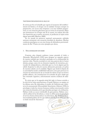 40
TRASTORNOS PSICOLÓGICOS EN EL SIGLO XXI
de entrar por ﬁn en la batalla que supone el momento del estableci-
miento de límites y el choque con la realidad. Cuerpos siempre en
preparación, con acceso muy temprano a un sexo también prepara-
torio, en una situación placentera que no invita al crecimiento. Hijos
que permanecen en el hogar más de la cuenta, sin realizar del todo
una separación que ni parece necesaria, ni produciría al sujeto renta
alguna apreciable (Barraca, 2000).
En un mundo de presencia maternal ansiosamente anhelada
amenaza seriamente una sensación desolada de abandono. Muchas
conductas patológicas no son sino formas de defenderse provisional-
mente de ella. Y basta con estos ejemplos por ahora.
3. UNA GENERACIÓN SIN PADRE
Cuarenta años después podemos tomar prestado el título a
Alexander Mitscherlich (1963) para designar un segundo aspecto
de nuestra realidad que introduce patología en la cotidianeidad de
nuestras vidas. Nuestra sociedad no está sana, parecía decir el autor
alemán, porque carece de ese elemento impulsor de iniciativas, pro-
vocador de independencia y alteridad, que es a la vez alguien que ha
sabido despertar la rabia de nuestra aﬁrmación personal, y la pelea
de nuestros ideales con la realidad. Alguien que desde la lejanía de
su autoridad ha tenido credibilidad suﬁciente como para provocar en
nosotros la interiorización de un mundo de valores al que nos hemos
podido adherir, y de constelaciones de actitudes de gran calado que
han orientado cognitiva y afectivamente nuestra conducta de adul-
tos.
Es cierto que en la segunda mitad del siglo XX hemos asistido a
la crisis de los viejos autoritarismos. Cuando Adorno y su equipo, en
los últimos años 40, elaboraban el estudio de California que culmi-
nó en la monumental «Personalidad Autoritaria» (Adorno, 1950), la
psicología y todas las ciencias humanas estaban reaccionando contra
una situación dramática de la que deseaban proteger a la civilización.
Habían vivido un exceso intolerable de guía paterna. Habían cono-
cido la asﬁxia de las dictaduras, y creían su deber poner la psicología
al servicio formas democráticas «no directivas». No olvidemos la in-
tencionalidad política de los que elaboran Escala F en 1950 (la F de
su título inicial de «fascismo»).
la F en 1950 (la F de
Es
Esc
cala
» N
F
No
F
o v
er
vide
i
la p
mo
si
os la
o
a i
o
a
E
E
D
DI
IC
Es
Es
C
C
n Es
C
Es
Es
sc
sc
I
sc
sc
ca
Ó
as»
cala
cala
Ó
al
Ó
».
»
»
Ó
».
».
cala
cala
Ó
cal
cal N
No
No
N
F
N
N
No
No
F
D
olv
olv
D
olv
D
D
olv
olv
D
olv
olvI
vi
vi
I
vi
videm
G
la
la
de
de
G
d
la
G
la
la
dem
dem
I
p
p
m
m
I
p
p
m
mT
mT
o
T
si
si
o
T
si
si
mo
os l
A
co
co
s l
s l
A
ol
A
c
A
A
co
co
s la
s la
A
o
o
l
lL
o
o
a
a
L
og
i
L
o
o
a i
a
P
Pa
a
ar
r
ra
a
a u
us
so
o
o e
e
ex
x
x
xc
c
cl
lu
us
si
i
iv
v
v
vo
o
o d
de
el
l u
us
su
ua
ar
r
ri
io
o
a
au
u
ut
t
t
o
o
o
o
r
r
r
i
i
i
z
z
z
z
a
a
a
d
d
o
o
(
(la F
F d
de
e
 