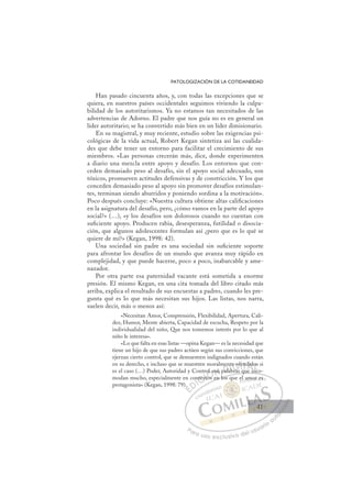 41
PATOLOGIZACIÓN DE LA COTIDANEIDAD
Han pasado cincuenta años, y, con todas las excepciones que se
quiera, en nuestros países occidentales seguimos viviendo la culpa-
bilidad de los autoritarismos. Ya no estamos tan necesitados de las
advertencias de Adorno. El padre que nos guía no es en general un
líder autoritario; se ha convertido más bien en un líder dimisionario.
En su magistral, y muy reciente, estudio sobre las exigencias psi-
cológicas de la vida actual, Robert Kegan sintetiza así las cualida-
des que debe tener un entorno para facilitar el crecimiento de sus
miembros. «Las personas crecerán más, dice, donde experimenten
a diario una mezcla entre apoyo y desafío. Los entornos que con-
ceden demasiado peso al desafío, sin el apoyo social adecuado, son
tóxicos, promueven actitudes defensivas y de constricción. Y los que
conceden demasiado peso al apoyo sin promover desafíos estimulan-
tes, terminan siendo aburridos y poniendo sordina a la motivación».
Poco después concluye: «Nuestra cultura obtiene altas caliﬁcaciones
en la asignatura del desafío, pero, ¿cómo vamos en la parte del apoyo
social?» (…), «y los desafíos son dolorosos cuando no cuentan con
suﬁciente apoyo. Producen rabia, desesperanza, futilidad o disocia-
ción, que algunos adolescentes formulan así ¿pero que es lo qué se
quiere de mí?» (Kegan, 1998: 42).
Una sociedad sin padre es una sociedad sin suﬁciente soporte
para afrontar los desafíos de un mundo que avanza muy rápido en
complejidad, y que puede hacerse, poco a poco, inabarcable y ame-
nazador.
Por otra parte esa paternidad vacante está sometida a enorme
presión. El mismo Kegan, en una cita tomada del libro citado más
arriba, explica el resultado de sus encuestas a padres, cuando les pre-
gunta qué es lo que más necesitan sus hijos. Las listas, nos narra,
suelen decir, más o menos así:
«Necesitan Amor, Comprensión, Flexibilidad, Apertura, Cali-
dez, Humor, Mente abierta, Capacidad de escucha, Respeto por la
individualidad del niño, Que nos tomemos interés por lo que al
niño le interesa».
«Lo que falta en esas listas —opina Kegan— es la necesidad que
tiene un hijo de que sus padres actúen según sus convicciones, que
ejerzan cierto control, que se demuestren indignados cuando están
en su derecho, e incluso que se muestren moralmente ofendidos si
es el caso (…) Poder, Autoridad y Control son palabras que inco-
modan mucho, especialmente en contextos en los que el amor es
protagonista» (Kegan, 1998: 79).
bras que inco
s en los que el amor es
).
on
ntex
xtos
to
s
l son
me
pal
nt
abras
e
b
e of
fe
end
i
id
nc
os
E
E
E
D
DI
I
on
on
C
ntex
ntex
C
C
ntex
C
C
ntex
ntexI
xt
xt
I
xto
xto
o
Ó
rol s
ol s
os
os
Ó
Ó
Ó
ol s
ol
Ó
ol s
ol s
tos
tos
Ó
ol s
ol s
os
os
N
on
on
N
on
N
son
son D
pala
pala
D
al
en
D
men
e
pala
pala
D
al
al I
nt
nt
ab
ab
I
nt
nt
ab
ab
br
G
G
e of
e of
G
of
e of
G
e of
e of
bras
bras
I
fe
fe
I
fe
fe
T
en
T
nd
T
n
n
T
end
end
A
A
did
did
i
i
A
d
A
di
A
did
did
i
i
did
did
L
o
o
Ls
L
os
o
P
Pa
a
ar
r
ra
a
a u
us
so
o
o e
e
ex
x
x
xc
c
cl
lu
us
si
i
iv
v
v
vo
o
o d
de
el
l u
us
su
ua
ar
r
ri
io
o
a
au
u
ut
t
t
o
o
o
o
o
o
r
r
r
r
r
i
i
i
z
z
z
z
a
a
a
d
d
o
o
o
o
o
o
o
o
o
o
am
mo
or
r es
41
41
 