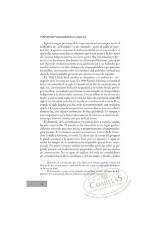 42
TRASTORNOS PSICOLÓGICOS EN EL SIGLO XXI
Quizá a ningún personaje de la tragicomedia actual compete tanto el
caliﬁcativo de «desbordado»6
o de «saturado»7
como al padre de nues-
tros días. Y apuntan síntomas de disfuncionalidad, en una sociedad en la
que nadie parece tener fuerza suﬁciente para hacer frente a la dura tarea
de encarnar la ﬁgura paterna con cierto garbo. Hay una relación proble-
mática con las normas (los límites, las odiosas prohibiciones, que ya no
son objeto de rebelión solamente en la adolescencia), y eso ha hecho que
muchas instancias sociales abdiquen de responsabilidades que parecían
ineludibles, depositando sobre los hombros del individuo normal una
dosis de responsabilidad personal, que apenas es capaz de soportar.
En 1986 Ulrich Beck escribía su dramática —y polémica— des-
cripción de la Sociedad del riesgo. En 1999 Markus Dorman retomaba el
tema con rotundidad: el siglo XX heredó en su día, de su predecesor, el
siglo XIX, la estimulante lucha por la igualdad, y la realista batalla por lo-
grar satisfacer necesidades perentorias en una sociedad de desigualdades
indignantes y de elementales carencias. Con un folleto de ideales en una
mano, y una honesta azada en la otra, los hijos de la primera mitad del
siglo XX se lanzaban cada día a la batalla de transformar el mundo. Pero,
cuando el siglo llegaba a su ﬁn, todo ha experimentado una evolución
drástica. Lo que se puede compartir en nuestros días no son necesidades
elementales, sino miedos universales. Se han globalizado los riesgos, y
eso nos proporciona la tremenda sensación de vivir en un colectivo hu-
mano que tiene en común, más que nada, el temor.
El desarrollo de la investigación y la ciencia, pese a todas las quejas,
ha sido espectacular. El mundo se ha convertido en un lugar profun-
damente conocido por unos pocos, y progresivamente incomprensible
para los más. El ciudadano normal está huérfano. Carece de la forma-
ción cientíﬁca suﬁciente, y lo sabe. Le dicen que la carrera del progreso
le puede conducir a la destrucción ﬁnal, pero ni siquiera es capaz de
medir los riesgos de la modernización imparable que se le va impo-
niendo. No puede tampoco calibrar las terribles profecías sobre lo que
puede acarrear esa modernización, pregonadas a diario por los medios
de comunicación. No es capaz de explicar del todo las complejidades
de la biotecnología, de la astrofísica, o del tan traído y llevado cambio
6
Desborados es la traducción que se ha dado en su versión española al título del
libro de R. KEGAN que vamos a citar más de una vez, y que en inglés recibe el nombre
de In over our heads.
7
El Yo saturado es como se ha traducido al castellano el título del libro de K. J.
GERGEN, The saturated self, Dilemas of Identity in Contemporary Society.
o el título
mporar
n C
Cont
t
as
tem
tella
lano e
i glés
s r
recib
b
be om
E
C
C
E
E
C
C
D
Conte
Cont
D
D
Conte
Cont
D
Cont
Cont I
as
as
em
em
I
as
as
tem
tem
C
p
C
tella
tella
C
a
C
stella
C
C
tella
tellaI
an
an
I
an
an
no
Ó
Ó
Ó
Ó
Ó
no e
no e
ÓN
N
N D
glés
glés
D
lés
l
D
glés
glés
D
glés
glés
DI
I
s r
s r
G
G
G
ecib
ecib
G
r
G
G
recib
recibI
e
e
I
be
beT
e e
T
e
e
T
e e
eA
A
l no
l no
A
no
A
l n
A
l no
l no
A
n
n L
m
m
L
m
L
om
om
P
Pa
a
ar
r
ra
a
a u
us
so
o
o e
e
ex
x
x
xc
c
cl
lu
us
si
i
iv
v
v
vo
o
o d
de
el
l u
us
su
ua
ar
r
ri
io
o
a
au
u
ut
t
t
o
o
o
o
r
r
r
i
i
i
z
z
z
z
a
a
a
d
d
o
o
y
ety.
ety
ty
ty
ty
y
ty.
ty.
oci
bro
o de K
K
K. J
J.
 