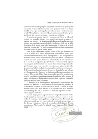 43
PATOLOGIZACIÓN DE LA COTIDANEIDAD
climático. Intuimos los peligros, pero estamos mal dotados para aportar
soluciones. Así, al ciudadano normal no le queda sino vivir en común el
terrible miedo que siente aquel que se sabe castrado y no tiene a quién
acudir. Otros, lejanos y desconocidos, tendrán que acudir a los graves
problemas que parecen amenazar a nuestra vida cotidiana.
El hombre de ﬁnes del siglo XX y comienzos de XXI, no ha sido mal-
tratado por un padre tiránico, pero tampoco encuentra un guía en su
camino que le apoye y le sirva de modelo. Recurriendo a ella, casi paro-
diando, una terminología psicodinámica, podríamos decir que al debi-
litamiento de la norma superyoica, ha sucedido el imperio de un inal-
canzable ideal del Yo. Y el resultado es insufrible: estamos comenzando
a darnos cuenta de que no damos la talla.
Pero, ¿es que sabemos tan siquiera cuál es la talla que debemos dar?
Ni en el ámbito de la familia, ni en el de la sociedad más amplia, que-
da lleno el tremendo hueco de la ﬁgura paterna. Y ahí estás pobrecillo
hombre común, inerme ante la realidad, que diría Kafka. «Hombrecillo
común, no sabes nada». Estás solo ante la turba de los especialistas,
la sociedad de los agoreros, que prueban sus asertos con muy expresi-
vas imágenes de televisión y nos hacen alarmantemente presentes los
problemas, y muy poco presentes sus soluciones. Otros sabrán si los
progresos de la biotecnología conducen a la solución de problemas o a
la destrucción de la raza humana. Otros son, sin duda, los que saben si
el calentamiento del planeta es un fenómeno cíclico y transitorio, o si se
trata ya del principio del ﬁn. Esos otros son los sabios, los bien informa-
dos, los especialistas que dedican su vida al estudio en valles remotos de
países privilegiados. Nosotros somos como niños expuestos a todos los
peligros, pero que todo lo ignoran.
El domingo 18 de febrero pasado, la portada del extraordinario do-
minical del periódico El Mundo estaba ocupada por una gran foto de
la Puerta de Alcalá de Madrid rodeada de dunas. El titular de mayor
tamaño decía: «Año 2050. Madrid es un desierto. Más de la mitad del
suelo fértil español está ya muerto». El alarmante reportaje ocupaba 17
de sus páginas interiores.
Cuando Kegan, desde su punto de vista irreprochablemente evolu-
tivista cognitivo, demanda, en el momento actual, el paso a un cuarto
orden de conciencia que haga frente a los grandes retos del mundo que
afrontamos, halla que este cuarto orden de conciencia apenas existe, en
las diversas poblaciones objeto de su estudio. «El fenómeno de estar
mentalmente “desbordado” se difunde más y más», conﬁesa (Kegan,
1998: 191).
s», conﬁ (K
ﬁ
y m
m
más
El
»
fenóm
m n
e
nas e
o d
exi
de e
st
est
e,
es
E
E
D
DI
IC
y
y
C
s y
C
y
y m
m
I
m
m
má
Ó
«El
más
más
Ó
má
El
E
Ó
«El
«El
más
más
Ó
má
má N
fe
fe
N
f
N
l fe
l fe D
nóm
nóm
D
p
D
nóm
nóm
I
m
m
I
m
meno
G
eno
eno
G
en
G
nas
G
nas
nas
eno
enoI
e
e
o
oI
e
e
o
o T
d
T
d
T
x
x
d
d
T
exi
exi
d
de
A
st
st
e e
e e
A
te
A
is
A
A
st
st
e e
e e
A
st
st
L
,
,
st
st
L
e
st
L
,
,
st
st
P
Pa
a
ar
r
ra
a
a u
us
so
o
o e
e
ex
x
x
xc
c
cl
lu
us
si
i
iv
v
v
vo
o
o d
de
el
l u
us
su
ua
ar
r
ri
io
o
a
au
u
ut
t
t
o
o
o
o
o
o
r
r
r
r
r
i
i
i
z
z
z
z
a
a
a
d
d
o
o
o
o
o
o
o
o
o
o
g
ga
an,
43
43
 