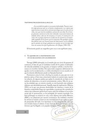 44
TRASTORNOS PSICOLÓGICOS EN EL SIGLO XXI
«La sociedad sin padre se encuentra desbordada. Nuestro mun-
do exige personas que no se limiten simplemente a ser sujetos que
experimentan el paso de la corriente psicológica por el centro de sus
vidas, sino que sean los verdaderos autores de esas vidas. En el tiem-
po presente, nuestro yo se ha visto reducido a una nueva manera de
soledad: ahora cada uno de nosotros es el autor, el constructor y el
crítico de su propia experiencia. Cada uno de nosotros es el respon-
sable regulador de las partes que lo componen. Ha quedado a pecho
descubierto ante una manera nueva de relacionarse con la realidad,
que le permite ser el que gobierna sus asuntos, en vez de dejar que
sean sus asuntos los que le gobiernan a él» (Kegan, 1998: 133).
El horizonte puede ser magníﬁco, pero esa es una agobiante tarea.
4. LA QUIEBRA DE LA FRATERNIDAD: CAOS
EN LAS RELACIONES CON LOS HERMANOS
Twenge (2000) subrayaba, en el estudio que nos sirvió de pretexto al
comienzo, el dato de que el ciudadano medio de los países occidentales
de reducida natalidad, no ha gozado, ni tampoco sufrido, a muchos her-
manos en el ámbito familiar. Pero para todos surgieron súbitamente los
iguales con la escolarización, y a todos introdujeron en un mundo en el
que la relación difícilmente puede ser llamada fraternal.
Fenómenos como la home schooling, la escuela en casa, que no es ya
práctica ajena, si bien muy minoritaria todavía en nuestro país, supone
un esfuerzo de algunos padres por paliar la entrada de sus hijos en un
ámbito de relaciones a su juicio excesivamente caótico. Más de un au-
tor ha señalado que, en nuestro mundo, se está haciendo más trabajoso
elaborar una identidad personal. Aquella etapa de exploración (Marcia,
1993), en la que una persona desarrollaba sus intereses a través de la
fantasía, comprobaba luego sus capacidades, y ponía por ﬁn a prueba los
valores que realmente quería hacer suyos, antes de instalarse en un nicho
social que le perteneciese, se ha prologado de manera inusitada. Los
hijos prolongan su estancia en casa, como dijimos más arriba (Barraca,
2000), y no solamente por razones económicas. En realidad a muchos
les atenaza el miedo a entrar en una sociedad para la que nadie es capaz
de prepararles del todo. Los hermanos no han desaparecido, sino que
nos invaden hasta el inﬁnito. Como formula Kenneth Gergen con un
término que ha llegado a ser popular (Gergen, 1992), el Yo se halla en
, q
nneth Gergen con un
en, 19
G
Gerg
ge
la K
Ke
Ken
desapare
e
ec do
ci
adie
s
e e
ino
s
q
ap
E
G
G
E
E
G
G
D
Gerg
Gerg
D
D
Gerg
Gerg
D
erg
ergI
ge
ge
I
ge
ge
en
C
la K
la K
C
C
ula K
C
la K
la K
K
K
I
K
Ke
Ó
n de
Kenn
Ken
Ó
en
de
d
Ó
de
de
Kenn
Ken
Ó
Ken
Ken N
esap
esap
N
sa
N
esap
esap D
are
are
D
D
are
are
D
are
areI
c
c
I
c
cido
G
ad
ad
ido
ido
G
d
nad
G
nad
nad
ido
idoI
e
e
I
ie
ie
T
T
si
T
e e
e e
s
s
T
e e
e e
s
s no
A
s c
s c
no
no
A
c
A
es
iA
A
s c
s c
ino
ino
A
s
s
L
a
a
q
q
L
ap
L
ap
a
q
q
P
Pa
a
ar
r
ra
a
a u
us
so
o
o e
e
ex
x
x
xc
c
cl
lu
us
si
i
iv
v
v
vo
o
o d
de
el
l u
us
su
ua
ar
r
ri
io
o
a
au
u
ut
t
t
o
o
o
o
r
r
r
i
i
i
z
z
z
z
a
a
a
d
d
o
o
el Y
el Yo s
el Yo
el Yo s
Y
Y
e
e
e
el
l
l Y
Y
Y
Y
Yo
o s
o
o
o
el
el Yo
Yo
Y
Y
Y
Y
Y
Y
2), h
c
h
co
on
n un
n
halla en
 