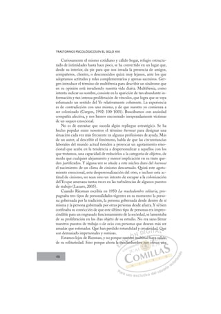 46
TRASTORNOS PSICOLÓGICOS EN EL SIGLO XXI
Curiosamente el mismo cotidiano y cálido hogar, refugio estructu-
rado de intimidades hasta hace poco, se ha convertido en un lugar que,
desde su interior, da pie para que nos invada la presencia de amigos,
compañeros, clientes, o desconocidos quizá muy lejanos, ante los que
adoptamos actitudes y roles complementarios y apenas sucesivos. Ger-
gen introduce el término de multifrenia para describir un síndrome que
en su opinión está invadiendo nuestra vida diaria. Multifrenia, como
intenta indicar su nombre, consiste en la aparición de tan abundante in-
formación y tan intensa proliferación de vínculos, que logra que se vaya
esfumando un sentido del Yo relativamente coherente. La experiencia
es de contradicción con uno mismo, y de que nuestro yo comienza a
ser colonizado (Gergen, 1992: 100-1001). Buscábamos con ansiedad
compañía afectiva, y nos hemos encontrado inesperadamente víctimas
de un saqueo emocional.
No es de extrañar que suceda algún repliegue estratégico. Se ha
hecho popular entre nosotros el término burnout para designar una
situación cada vez más frecuente en algunas profesiones de ayuda. Más
de un autor, al describir el fenómeno, habla de que las circunstancias
laborales del mundo actual tienden a provocar un agotamiento emo-
cional que acaba en la tendencia a despersonalizar a aquellos con los
que tratamos, una capacidad de reducirlos a la categoría de objetos, de
modo que cualquier alejamiento y menor implicación en su trato que-
den justiﬁcados. Y alguna vez se añade a este núcleo duro del burnout
el nacimiento de un clima de cinismo descarnado. Quizá este agota-
miento emocional, esta despersonalización del otro, e incluso esta ac-
titud de cinismo, no sean sino un intento de escapar a la colonización
del Yo que amenaza tantas veces en las turbulencias de algunos puestos
de trabajo (Lazaro, 2005).
Cuando Riesman escribía en 1950 La muchedumbre solitaria, pro-
pugnaba tres tipos de personalidades vigentes en su momento: la perso-
na gobernada por la tradición, la persona gobernada desde dentro de sí
misma y la persona gobernada por otras personas desde afuera. Y si bien
confesaba su convicción de que este último tipo de personas era impres-
cindible para un engrasado funcionamiento de la sociedad, se lamentaba
de su proliferación en los días objeto de su estudio. No era sano llenar
nuestros puestos de trabajo o de ocio con personas que desean más ser
amadas que estimadas. Que han perdido rotundidad y creatividad. Que
son demasiado impersonales y sumisas.
Estamos lejos de Riesman, y no porque nuestra multitud haya salido
de su solitariedad. Sino porque ahora la muchedumbre nos ofrece una
a multitud haya salido
chedu
la
a mu
much
nues
est
tra
eativ
vidad Q
E
la
la
E
E
la
la
D
mu
m
D
D
mu
mu
D
m
m I
u
u
I
muc
muc
c
C
nue
nue
h
h
C
C
nue
C
nues
nues
h
h
est
est
I
est
est
tr
Ó
tra
tra
Ó
tra
Ó
Ó
tra
tra
Ó
tra
tra N
N
N
N D
D
DI
IG
ativ
ativ
G
ativ
G
ativ
ativ
I
i
i
I
vi
vi
T
T
T
da
da
T
da
da
A
d.
d.
A
.
A
ad
A
A
d.
d.
A
d
d
L
Q
Q
L
Q
L
Q
Q
P
Pa
a
ar
r
ra
a
a u
us
so
o
o e
e
ex
x
x
xc
c
cl
lu
us
si
i
iv
v
v
vo
o
o d
de
el
l u
us
su
ua
ar
r
ri
io
o
a
au
u
ut
t
t
o
o
o
o
r
r
r
i
i
i
z
z
z
z
a
a
a
d
d
o
o
no
re nos o
nos
re nos o
no
no
e
e
e
e s
s
s
s
s
e n
e nos
os
no
no
n
n
no
no
mb
y
f
ya sa
al
lido
o
frece
e u
un
 