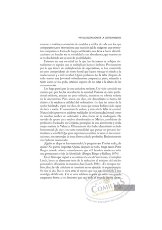 47
PATOLOGIZACIÓN DE LA COTIDANEIDAD
enorme e insidiosa saturación de modelos y estilos de vida con los que
compararnos; nos proporciona una sucesión tal de imágenes que prome-
ten compañía en forma de fuegos artiﬁciales, nos lleva a hacer identiﬁ-
caciones tan banales en su trivialidad y tan abundantes, que nuestro yo
se va disolviendo en un mar de posibilidades.
Estamos en una sociedad en la que los hermanos se reﬂejan vir-
tualmente en espejos que se multiplican hasta el inﬁnito. Precisamente
por lo que tienen de multiplicación de expectativas, se han convertido
en unos competidores de rostro hostil que hacen resurgir el miedo a la
inadecuación y a inferioridad. Quizá podamos dar la talla (después de
todo somos una juventud sobradamente preparada), pero, mirando a
tanto como se nos pide, estamos seguros de no estar a la altura de las
circunstancias.
Les hago partícipes de una anécdota reciente. Un viejo conocido me
cuenta que, por ﬁn, ha descubierto la amistad. Persona de éxito profe-
sional evidente, aunque no poco solitaria, mantiene su soltería todavía
en la cincuentena. Pero ahora, me dice, «he descubierto la fuerza del
chateo y la verdadera utilidad del ordenador». Le dan las tantas de la
noche hablando, según me dice, de cosas que nunca hubiera sido capaz
de decir a nadie. El anonimato le seduce, y más aún la falta de control.
Nunca había puesto en palabras realidades de su intimidad sexual como
en muchas noches de ordenador a altas horas de la madrugada. Ha
servido de apoyo para madres abandonadas en México, conﬁdente de
profesores fracasados en Cerdeña, protegido de una envolvente y ávida
mujer madura de Valencia. Últimamente dice haber descubierto su lado
homosexual: ¡lo dice con tanta naturalidad que parece un proceso ins-
tantáneo y sencillo! Que gran experiencia cambiar de sexo en las conver-
saciones, ser personajes de muy diversa edad y profesión. Recientemente
cree haberse enamorado.
¿Quién es el que se ha enamorado?, le pregunto yo. Y sobre todo, ¿de
quién? No parece importar. Quizá, después de todo, tenga razón Peter
Berger cuando aﬁrma rotundamente que «El hombre moderno sufre
una permanente crisis de identidad» (Berger, Berger y Kellner, 1974).
En el libro que siguió a su exitoso La era del narcisismo, Cristopher
Lasch, lanza su alarmante tesis de la reducción al mínimo del núcleo
personal en el hombre de nuestros días (Lasch, 1984). «En tiempos tur-
bios, dice, la vida cotidiana se convierte en un ejercicio de supervivencia.
Se vive al día. No se mira atrás al menos que sea para sucumbir a una
nostalgia debilitante. Y si se mira adelante es para ver cómo uno puede
asegurarse frente a los desastres que casi todo el mundo espera ahora.
ver cómo uno puede
o el m
asi
i to
e
odo
d
s pa
par
ra v
p
a para
a su
u
su
ucum
c
uperv
mb
bi
viv
r a
ve
un
nc
u
E
si
si
E
E
si
si
D
tod
to
D
D
to
to
D
to
to I
d
d
I
od
od
do
C
s pa
s pa
d
dC
C
s pa
C
s pa
s pa
d
d
ar
ar
I
par
par
ra
Ó
ea p
p
ra v
ra v
Ó
ra
a p
a
Ó
ea p
ea p
ra v
ra v
Ó
ra v
ra vN
par
par
N
pa
N
par
par D
su
su
D
D
su
su
D
su
suI
c
c
I
uc
ucum
G
upe
upe
um
um
G
p
upe
G
upe
upe
cum
cumI
r
r
b
b
I
r
r
mb
mbT
bTr
T
vi
vi
i
i
T
vi
vi
bi
i a
A
ve
ve
r a
r a
A
en
A
v
A
A
ven
ve
r a
r a
A
ve
ve
L
c
c
u
u
L
ci
L
nc
nc
u
u
P
Pa
a
ar
r
ra
a
a u
us
so
o
o e
e
ex
x
x
xc
c
cl
lu
us
si
i
iv
v
v
vo
o
o d
de
el
l u
us
su
ua
ar
r
ri
io
o
a
au
u
ut
t
t
o
o
o
o
o
o
r
r
r
r
r
i
i
i
z
z
z
z
a
a
a
d
d
o
o
o
o
o
o
o
o
o
o
o es
do espe
esp
do espe
e
e
d
do
o
o
o p
p
pe
pe
p
p
p
p
p
p
p
p
sp
sp
p
p
p
p
p
p
p
p
o
o es
es
e
e
e
e
e
e
un
o p
pu
u
ue
ed
de
e
a ah
hor
ra.
47
47
 