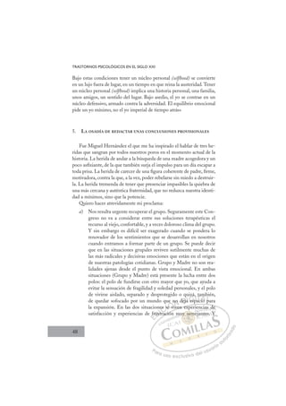 48
TRASTORNOS PSICOLÓGICOS EN EL SIGLO XXI
Bajo estas condiciones tener un núcleo personal (selfhood) se convierte
en un lujo fuera de lugar, en un tiempo en que reina la austeridad.Tener
un núcleo personal (selfhood) implica una historia personal, una familia,
unos amigos, un sentido del lugar. Bajo asedio, el yo se contrae en un
núcleo defensivo, armado contra la adversidad. El equilibrio emocional
pide un yo mínimo, no el yo imperial de tiempo atrás»
5. LA OSADÍA DE REDACTAR UNAS CONCLUSIONES PROVISIONALES
Fue Miguel Hernández el que me ha inspirado el hablar de tres he-
ridas que sangran por todos nuestros poros en el momento actual de la
historia. La herida de andar a la búsqueda de una madre acogedora y un
poco asﬁxiante, de la que también surja el impulso para un día escapar a
toda prisa. La herida de carecer de una ﬁgura coherente de padre, ﬁrme,
motivadora, contra la que, a la vez, poder rebelarse sin miedo a destruir-
la. La herida tremenda de tener que presenciar impasibles la quiebra de
una más cercana y auténtica fraternidad, que no reduzca nuestra identi-
dad a mínimos, sino que la potencie.
Quiero hacer atrevidamente mi proclama:
a) Nos resulta urgente recuperar el grupo. Seguramente este Con-
greso no va a considerar entre sus soluciones terapéuticas el
recurso al viejo, confortable, y a veces doloroso clima del grupo.
Y sin embargo es difícil ser exagerado cuando se pondera lo
renovador de los sentimientos que se desarrollan en nosotros
cuando entramos a formar parte de un grupo. Se puede decir
que en las situaciones grupales reviven sutilmente muchas de
las más radicales y decisivas emociones que están en el origen
de nuestras patologías cotidianas. Grupo y Madre no son rea-
lidades ajenas desde el punto de vista emocional. En ambas
situaciones (Grupo y Madre) está presente la lucha entre dos
polos: el polo de fundirse con otro mayor que yo, que ayuda a
evitar la sensación de fragilidad y soledad personales, y el polo
de vivirse aislado, separado y desprotegido o quizá, también,
de quedar sofocado por un mundo que no deja espacio para
la expansión. En las dos situaciones se viven experiencias de
satisfacción y experiencias de frustración muy semejantes. Y
viven experiencias de
ración
fr
frus
str
es s
se
e vi
e n
iv
o deja
q
a es
izá,
pa
ac
ta
cio
m
pa
bi
p
E
fr
fr
E
E
fr
fr
D
rust
rus
D
D
frus
frus
D
rus
rus I
str
str
I
str
str
ra
C
es s
es s
C
C
es s
C
es s
es s
se
se
I
se
se
eÓ
ue
e vi
e v
Ó
e v
e
e
Ó
ue n
e n
e vi
e v
Ó
e v
e v N
no
no
N
no
N
no
no
i
i
D
deja
dej
D
j
D
deja
dej I
a
a
I
a
a esp
G
esp
esp
G
es
G
uizá
G
esp
esp
I
p
p
I
,
,
p
p T
a
T
c
T
ta
ta
ac
ac
T
ta
ta
ac
acio
A
io
io
A
mb
A
am
i
A
A
m
m
cio
cio
AL
p
p
L
p
L
b
p
p
P
Pa
a
ar
r
ra
a
a u
us
so
o
o e
e
ex
x
x
xc
c
cl
lu
us
si
i
iv
v
v
vo
o
o d
de
el
l u
us
su
ua
ar
r
ri
io
o
a
au
u
ut
t
t
o
o
o
o
r
r
r
i
i
i
z
z
z
z
a
a
a
d
d
o
o
y se
uy seme
uy sem
uy seme
se
se
y
uy
y
y
y
y m
m
m
m
m
m
m
y
y em
em
s
s
s
s
s
s
mu j
cia
as d
de
e
jan
nte
es. Y
 