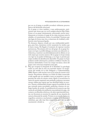49
PATOLOGIZACIÓN DE LA COTIDANEIDAD
por eso en el grupo es posible reconducir útilmente procesos
básicos del desarrollo emocional.
En el grupo se viven también, y muy poderosamente, senti-
mientos que tienen que ver con la antigua relación Hijo-Padre.
Entrar en un grupo mínimamente estructurado suscita inme-
diatamente en nosotros el surgir de las viejas tensiones entre la
rebeldía y el sometimiento frente a la autoridad. Tensiones que
dan lugar, de forma muy viva, a situaciones de rivalidad y rede-
ﬁnición entre hermanos/iguales.
No deseamos dejarnos invadir por una cotidianeidad patoló-
gica, pues bien, intentemos revivir sanamente los núcleos que
la hacen insana. Ha llegado el momento de repensar nuestras
pertenencias. Necesitamos del roce del grupo: de un grupo hu-
mano en el que es posible dialogar, encontrar una ubicación sa-
tisfactoria, y mantener una identidad personal sin diluirse en un
todo mayor que nosotros mismos. De un grupo en el que emerja
con vigor (y sin pudor) el liderazgo, y en el que se permita que
surjan modelos de identiﬁcación abarcables. Un grupo en el que
podamos recibir información y podamos establecer vínculos sin
sentirnos desbordados. Como ven rompo una lanza a favor del
grupo como estructura terapéutica muy apta.
b) Hay que recuperar la búsqueda de la identidad. La psicología
vuelve en estos días la vista con renovado interés a la recupe-
ración del sentido de la vida (Seligman y Csikszentmihalyi,
2000). Hemos caído muchas veces en la cuenta de nuestro vacío
interior. Necesitamos afrontar ya el dolor de haber renunciado
a todo aquello que nos ayudaba a tener un propósito y que nos
permitía dar razón de nuestro existir. Quizá si reconocemos la
razón de nuestra inquietud más profunda, podremos encontrar
razones válidas para esperar que una identidad habite en noso-
tros. Nuestra cotidianeidad siempre urgente ha perdido de vista
que, teniendo tantas necesidades satisfechas, tenemos sin em-
bargo hambre de sentido. La proliferación de anuncios que dan
cuenta de actividades de meditación trascendental, de yoga, o de
contacto con ﬁlosofías eclécticas y de sabor experimental, levan-
tan con frecuencia en nosotros la sospecha de una situación de
carencia elemental de sentido. Vivimos en un mundo diario con
magníﬁcas carreteras y una bastante completa red de ferrocarril
suburbano, que sabe muy bien trasportarse, pero que no sabe
exactamente a donde va.
se, pero que no sabe
sp
port
rta
ars
mp eta red
d
n
d de
d f
do d
di
ferr
iar
roca
io
ar
c
a
E
E
D
DI
I
p
p
C
por
por
C
C
port
C
port
port
rta
rta
I
rta
rta
ar
Ó
mpl
p
arse
ars
Ó
p
ars
pl
p
Ó
mple
mple
arse
arse
Ó
p
p
ars
ars N
eta
eta
N
eta
N
eta
eta D
red
red
D
D
red
red
D
ed
edI
Id
d
de f
G
o
o
de f
de f
G
d
G
do d
G
do d
do
de f
de fI
d
d
fe
fe
I
d
d
fe
feT
er
Tr
T
ia
ia
T
iar
iar
rr
r oc
A
io
io
oc
oc
A
o
A
ri
A
A
io
io
roc
roc
A
o
o
L
c
c
ar
ar
L
co
L
c
c
ar
ar
P
Pa
a
ar
r
ra
a
a u
us
so
o
o e
e
ex
x
x
xc
c
cl
lu
us
si
i
iv
v
v
vo
o
o d
de
el
l u
us
su
ua
ar
r
ri
io
o
a
au
u
ut
t
t
o
o
o
o
o
o
r
r
r
r
r
i
i
i
z
z
z
z
a
a
a
d
d
o
o
o
o
o
o
o
o
o
o
no
o s
sa
ab
be
e
49
49
 