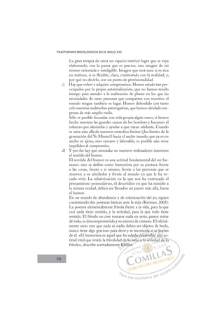 50
TRASTORNOS PSICOLÓGICOS EN EL SIGLO XXI
La gran terapia de crear un espacio interior logra que se vaya
elaborando, con la pausa que es preciso, una imagen de mi
mismo orientada e inteligible. Imagen que será sana si es rica
en matices, si es ﬂexible, clara, contrastada con la realidad, y,
por qué no decirlo, con un punto de provisionalidad.
c) Hay que volver a adquirir compromisos. Hemos estado tan pre-
ocupados por la propia autorrealización, que no hemos tenido
tiempo para atender a la realización de planes en los que las
necesidades de otras personas que comparten con nosotros el
mundo tengan también su lugar. Hemos defendido con tanto
celo nuestras maltrechas prerrogativas, que hemos olvidado em-
presas de más amplio vuelo.
Sólo es posible fecundar con vida propia algún surco, si hemos
hecho nuestras las grandes causas de los hombres y hacemos el
esfuerzo por alentarlas y ayudar a que vayan adelante. Cuando
se mira más allá de nuestros estrechos límites (¡los límites de la
generación del Yo Mismo!) hacia el ancho mundo, que ya no es
ancho ni ajeno, sino cercano y laborable, es posible aún verse
impelidos al compromiso.
d) Y por ﬁn hay que reinstalar en nuestros ordenadores interiores
el sentido del humor.
El sentido del humor es una actitud fundamental del ser hu-
mano: uno se deﬁne como humorista por su postura frente
a las cosas, frente a sí mismo, frente a las personas que se
mueven a su alrededor y frente al mundo en que le ha to-
cado vivir. La relativización en la que nos ha entrenado el
pensamiento posmoderno, el descrédito en que ha sumido a
la misma verdad, deben ser llevados un punto más allá, hasta
el humor.
En un mundo de abundancia y de colonización del yo, siguen
coexistiendo dos posturas básicas ante la vida (Kreimer, 2005):
La postura elementalmente frívola frente a la vida, para la que
casi nada tiene sentido, y la seriedad, para la que todo tiene
sentido. El frívolo no cree tomarse nada en serio, parece reírse
de todo, es descomprometido y no exento de cinismo. El oﬁcial-
mente serio cree que nada ni nadie deben ser objetos de burla,
nunca tiene algo gracioso para decir y se incomoda si se burlan
de él. «El humorista es aquel que ha sabido desarrollar una ac-
titud vital que revela la frivolidad de lo serio y la seriedad de lo
frívolo», describe acertadamente Kleiber.
rio y la seriedad de lo
ber.
te Kl
de
leib
i
e lo
o s
ser
bido
i
o desa
a
od
arrol
r l
a si
ar
se
una
b
a a
ur
a
E
e
e
E
E
e
e
D
Kle
Kl
D
K
D
Kle
Kl
D
Kl
Kl I
e
leI
lei
lei
ib
C
e lo
e lo
ib
ib
C
C
e lo
C
e lo
e lo
ib
ib
o
oI
o s
o s
se
Ó
abid
seri
ser
Ó
ser
bid
bid
Ó
bid
bid
ser
ser
Ó
ser
ser N
o d
o d
N
o
N
do d
do d
i
i
D
esa
esa
D
D
esa
esa
D
esa
esaI
r
r
I
rr
rr
roll
G
a s
a s
roll
roll
G
l
da s
G
da s
a s
roll
rollI
a
a
I
i
i
a
aT
r
T
T
se
se
T
se
se
r
r un
A
b
b
n
n
A
bu
A
e b
A
A
bu
b
una
una
A
b
b
L
ur
ur
a
a
L
rl
L
ur
ur
a
a
P
Pa
a
ar
r
ra
a
a u
us
so
o
o e
e
ex
x
x
xc
c
cl
lu
us
si
i
iv
v
v
vo
o
o d
de
el
l u
us
su
ua
ar
r
ri
io
o
a
au
u
ut
t
t
o
o
o
o
r
r
r
i
i
i
z
z
z
z
a
a
a
d
d
o
o
ad
d d
de lo
o
 