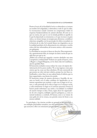 51
PATOLOGIZACIÓN DE LA COTIDANEIDAD
Frente al vacío de la frivolidad el serio se sobrevalora a sí mismo
en nombre de la dignidad, y sobrevalora a todo lo que le rodea.
Le reconocemos cuando convierte sus compromisos vitales en
empresas fundamentalistas de carácter absoluto. El serio no es
que no sonría, sino que va con la mirada perdida en aquello en
lo que ha depositado su entusiasmo y a lo que reconoce un gran
valor, y no tienen tiempo ni energías para detenerse a establecer
relaciones amigables con los personajes de relieve secundario en
la historia de su vida. Se le puede llamar neo dogmático, sea en
la realidad partidario de la alimentación sin colorantes o acerbo
crítico del arte informalista, de la nueva música o del consumis-
mo galopante.
La frivolidad no necesita ni desea ser descrita. Descomprometi-
da y aparentemente feliz, ríe siempre sin darse cuenta de que no
sabe bien por qué se ríe.
¿Habrá una actitud que expanda a nuestro alrededor una sana
y terapéutica cotidianeidad? Todavía nos queda el humor, como
a Bogart y a Ingrid Bergman, en los duros días de Casablanca,
aún les quedaba París.
El humorista verdadero nunca reduce las cosas a la injusta des-
valorización de los puros medios. No es tan ingenuo como para
creerse que las cosas son ﬁnes absolutos. Él está convencido de
que poseen un valor real pero relativo, porque las cree ﬁnes su-
bordinados a otros ﬁnes, en una cadena hasta el inﬁnito, que va
bien enganchada a una fuente de sentido.
El humorista rompe de manera afectuosa y humilde, de ma-
nera no hostil, con el orden cotidiano de signiﬁcados, en un
intento espontáneo por restituir a cada cosa su lugar en el cos-
mos, a cada personaje de la vida su lugar en el universo social,
a cada sentimiento su lugar en el universo personal. Gracias al
humor puede enfrentarse con cariño, a la realidad. La realidad
de nuestro tiempo es dura. Tiene, según dicen los organizado-
res de este congreso, múltiples aspectos patógenos, y, como es
natural tendemos a ocultarla. El humor, como si se tratase de
unas gafas de sol en verano, nos permite mirar de frente a esa
misma realidad.
La psicología, y las ciencias sociales en general, la psicopatología y
sus múltiples pretendidos remedios, son sólo instrumentos. Valen; y hay
que acercarse a ellos con entusiasmo porque sabemos que valen. Pero no
p g
umentos. Valen; y hay
abemo
rqu
que sab
ins
nstr
trum
ral, la psi
icop
c ato
olog
gía
gí
E
qu
qu
E
q
E
rqu
rqu
D
ue s
ue
D
D
ue s
ue
D
ue
ue I
sa
sa
I
sa
sa
ab
C
ins
ins
b
b
C
C
o ins
C
ins
ins
b
b
st
st
I
st
stru
Ó
eral
trum
trum
Ó
ru
ral
ra
Ó
eral
ral
trum
trum
Ó
ru
ru N
, la
, la
N
l
N
, la
, la D
psi
ps
D
D
psi
psi
D
ps
ps I
c
c
I
ic
icopa
G
op
op
G
G
G
copa
copa
I
a
a
I
at
atT
tT
o
T
o
o
T
o
o og
A
log
log
A
A
l
A
A
log
log
AL
ía
ía
L
L
gía
gía
P
Pa
a
ar
r
ra
a
a u
us
so
o
o e
e
ex
x
x
xc
c
cl
lu
us
si
i
iv
v
v
vo
o
o d
de
el
l u
us
su
ua
ar
r
ri
io
o
a
au
u
ut
t
t
o
o
o
o
o
o
r
r
r
r
r
i
i
i
z
z
z
z
a
a
a
d
d
o
o
o
o
o
o
o
o
o
o
e va
ue valen
vale
ue valen
va
va
ue
e
e
e v l
le
e
en
n
le
le
e v
e val
al
va
va
va
va
va
va
qu P
;
P
y
y h
hay
y
Pero
o n
no
51
51
 