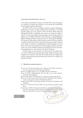 52
TRASTORNOS PSICOLÓGICOS EN EL SIGLO XXI
son sino ﬁnes subordinados siempre en revisión. Por eso nos entregamos
a su estudio y al trabajo que imponen con la sonrisa de la relatividad.
Con la humilde apertura del humor.
En 1979 se dio a conocer en España un libro de carácter divulgativo,
publicado poco antes en inglés por Raymond A. Moody, y cuyo título
era Risa después de la risa: el poder curativo del humor. Basta repasar la
bibliografía del libro de Moody, que numera sus referencias desde el
número 1 al 64, para advertir que ha pasado mucho tiempo desde su
publicación. En 2002 el Profesor Carlos Alemany y Ángel Rodríguez
Idígoras editaban El Valor terapéutico del humor. Su listado de bibliogra-
fía contenía ya 228 estudios sobre el humor, muchos de ellos en español,
y añaden aún 40 títulos de Tesis Doctorales que han tomado el humor
como objeto de estudio. En realidad parece haberle llegado la hora al
humor como tema de importancia en la psicología empírica, y, precisa-
mente, como una variable de interés para aquellos que tienen una inten-
ción terapéutica en su acercamiento a la persona humana.
Termino aquí. Lo que prometí es lo único que les he podido ofre-
cer: unas consideraciones, gratuitas desde luego, sobre las personas que
comparten con nosotros esta edad del mundo, hechas por alguien que
la única credencial que puede presentar para hacerlo es su propia y ya
nada juvenil edad.
6. REFERENCIAS BIBLIOGRÁFICAS
ADORNO, TH. W.; ARON, B.; HERTZ, M., y MORROW, W. (1950). The Authori-
tarian Personality, Nueva York: Harper  Brothers.
BARRACA, J. (2000). Hijos que no se van, Bilbao: Desclée de Brouwer.
BECK, U. (1986). Risikogesellschaft. Auf dem Weg in eine andere Moderne.
Frankfurt: a.M. Suhrkamp.
BELDOCH, M. (1972). «The therapeutic as narcisistic», Salgamurdi, 20, 136.
BERGER, P. L.; BERGER, B., y KELLNER, H. (1974). The Homeless Mind: Modern-
ization and Consciousness, Nueva York: Random House.
DORMANN, M. (1999). Das Risikogessellschaft in das Gegenwart, Frankfurt: a.M.
Suhrkamp.
DUNANT, S., y PORTER, R. (Eds.) (1996). The Age of Anxiety, Londres: Virago
Press.
GERGEN, K. J. (1992). The Saturated self. Dilemmas of Identity in Contemporary
Life, Nueva York: Basic Books. Traducción española (1997): El Yo saturado.
Dilemas de identidad en el mundo contemporáneo, Barcelona: Paidós.
n Contemporary
la (1997):
, Bar
mpo
orán
án
e
ne
spañ
añola
ño
Id
f de
(
nt ty i
in C t p
p
E
po
po
E
p
E
po
po
D
orán
orán
D
D
orán
orán
D
rán
ránI
ne
ne
I
e
e
ne
ne
eo
C
spa
spa
C
C
españ
C
C
spañ
spañ
I
añ
añ
I
añ
año
Ó
of Id
f Id
ola
ola
Ó
Ó
f
l
I
I
Ó
f Id
f
Ó
of Id
of Id
ñola
ñola
Ó
f Id
f Id
ola
ola
N
dent
dent
N
en
N
den
N
dent
dent
(
(
D
ty i
ty
D
y
D
D
ty i
ty
D
ty
ty I
n
n
I
in
in
nG
C
G
C
C
G
G
n Co
C
I
IT
T
T
TA
A
A
A
AL
L
L
P
Pa
a
ar
r
ra
a
a u
us
so
o
o e
e
ex
x
x
xc
c
cl
lu
us
si
i
iv
v
v
vo
o
o d
de
el
l u
us
su
ua
ar
r
ri
io
o
a
au
u
ut
t
t
o
o
o
o
r
r
r
i
i
i
z
z
z
z
a
a
a
d
d
o
o
: Pa
na: Paidó
d
na: Paidó
P
P
a
a
a
a: P
P
P
P
P id
d
d
d
i
i
a:
a: Pai
Pai
P
P
P
P
P
P
on ó
sa
atu
ura
ad
do.
 