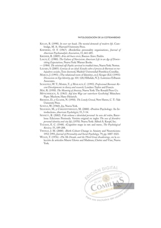53
PATOLOGIZACIÓN DE LA COTIDANEIDAD
KEGAN, R. (1998). In over our heads. The mental demands of modern life, Cam-
bridge, M. A.: Harvard University Press.
KERNBERG, O. F. (1967). «Borderline personality organisation», Journal of
American Psychoanalytic Association, 15, 661-685.
KREIMER, R. (2005). Artes del buen vivir, Buenos Aires: Paidós.
LASCH, C. (1980). The Culture of Narcissism: American Life in an Age of Dimin-
ishing Expectations, Nueva York: Warner Books.
— (1984). The minimal self: Psychic survival in troubled times, Nueva York: Norton.
LÁZARO, S. (2005). Cenizas de un ideal: Estudio sobre el proceso de Burnout en tra-
bajadores sociales, Tesis doctoral, Madrid: Universidad Pontiﬁcia Comillas.
MARCIA, J. (1993). «The relational roots of Identity», en J. Kroger (Ed.) (1993):
Discussions on Ego Identity, pp. 101-120, Hillsdale, N. J.: Lawrence Erlbaum
Associates.
SCHAUFELI, W. T.; MAREK, T., y MASLACH, C. (1993). Professional Burnout: Re-
cent Developments in theory and research, Londres: Taylor and Francis.
MAY, R. (1950). The Meaning of Anxiety, Nueva York: The Ronald Press Co.
MITSCHERLICH, A. (1963). Auf dem Wege zur vaterlosen Gesellschaf, München:
Piper. Muchow, Hans-Heinrich.
RIESMAN, D., y GLAZER, N. (1950). The Lonely Crowd, New Haven, C. T.: Yale
University Press.
SCHULZ, W. (1960). Joy, Nueva York.
SELIGMAN, M., y CSIKSZENTMIHALYI, M. (2000). «Positive Psychology: An In-
troduction», American Psychologist, 55, 5-14.
SENNETT, R. (2002). Vida urbana e identidad personal: los usos del orden, Barce-
lona: Ediciones Península. Versión original en ingles The uses of disorders:
personal identity and city life, (1970). Nueva York: Alfred A. Knopf, Inc.
TOLMAN, E. C. (1948). «Cognitive maps in rats and men», The Psychological
Review. 55, 189-208.
TWENGE, J. M. (2000). «Birth Cohort Change in Anxiety and Neuroticism»
1952-1993, Journal of Personality and Social Psychology, 79, pp. 1007-1021.
WOLFE, T. (1976). «The Me Decade, and the Third Great Awakening», en la co-
lección de artículos Mauve Gloves and Madman, Clutter and Vine, Nueva
York.
E
E
D
DI
IC
CI
IÓ
ÓN
N D
DI
IG
GI
IT
TA
AL
L
P
Pa
a
ar
r
ra
a
a u
us
so
o
o e
e
ex
x
x
xc
c
cl
lu
us
si
i
iv
v
v
vo
o
o d
de
el
l u
us
su
ua
ar
r
ri
io
o
a
au
u
ut
t
t
o
o
o
o
o
o
r
r
r
r
r
i
i
i
z
z
z
z
a
a
a
d
d
o
o
o
o
o
o
o
o
o
o
53
53
 