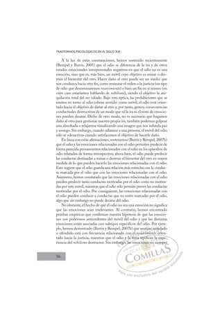 56
TRASTORNOS PSICOLÓGICOS EN EL SIGLO XXI
A la luz de estas constataciones, hemos sostenido recientemente
(Rempel y Burris, 2005) que el odio se diferencia de la ira y de otros
estados emocionales interpersonales negativos en que el odio no es una
emoción, sino que es, más bien, un móvil cuyo objetivo es minar o des-
truir el bienestar del otro. Hacer daño al otro puede ser un medio que
nos conduzca hacia otro ﬁn, como restaurar el orden o la justicia (un tipo
de odio que denominaremos resarcimiento) o bien un ﬁn en sí mismo (en
cuyo caso estaríamos hablando de nihilismo), siendo el objetivo la ani-
quilación total del ser odiado. Bajo esta óptica, las prohibiciones que se
emiten en torno al odio cobran sentido: como móvil, el odio está orien-
tado hacia el objetivo de dañar al otro y, por tanto, genera consecuencias
conductuales destructivas de un modo que ni la ira ni el resto de emocio-
nes pueden desatar. Dicho de otro modo, no es necesario que hagamos
daño al otro para gestionar nuestra propia ira, también podemos golpear
una almohada o relajarnos visualizando una imagen que nos infunda paz
y sosiego. Sin embargo, cuando odiamos a una persona, el móvil del odio
sólo se «desactiva» cuando satisfacemos el objetivo de hacerle daño.
En línea con estas aﬁrmaciones, sostenemos (Burris y Rempel, 2007b)
que el odio y las emociones relacionadas con el odio permiten predecir de
forma parecida pensamientos relacionados con el odio en los episodios de
odio relatados de forma retrospectiva; ahora bien, el odio puede predecir
las conductas destinadas a minar o destruir el bienestar del otro en mayor
medida de lo que pueden hacerlo las emociones relacionadas con el odio.
Esto sugiere que el odio guarda una relación más estrecha con la conduc-
ta marcada por el odio que con las emociones relacionadas con el odio.
Asimismo, hemos constatado que las emociones relacionadas con el odio
pueden predecir tanto conductas motivadas por el odio como no motiva-
das por este móvil, mientras que el odio sólo permite prever las conductas
motivadas por el odio. Por consiguiente, las emociones relacionadas con
el odio pueden conducir a conductas que no estén marcadas por el odio,
algo que sin embargo no puede decirse del odio.
No obstante, el hecho de que el odio no sea una emoción no signiﬁca
que las emociones sean irrelevantes. Al contrario, hemos encontrado
pruebas empíricas que conﬁrman nuestra hipótesis de que las emocio-
nes son poderosos antecedentes del móvil del odio y que las distintas
emociones están asociadas con subtipos especíﬁcos del odio. Por ejem-
plo, hemos demostrado (Burris y Rempel, 2007b) que sentirse enfadado
u ofendido está con frecuencia relacionado con el resarcimiento orien-
tado hacia la justicia, mientras que el odio y la furia tipiﬁcan la expe-
riencia del nihilismo destructor. Sin embargo, las emociones no siempre
uria tipiﬁ l
ﬁ
, las em
mba
argo
o
go, l
y
y la
la
a fu
n l
i
re a c
nt
cim
mie
irse
e
nto
en
or
o
o
fa
rie
da
r
E
ba
ba
E
E
ba
ba
D
argo
arg
D
D
argo
arg
D
arg
arg I
o
o
I
go
goC
y l
y l
l
l
C
C
y l
C
y la
y la
l
l
la
laI
la
la f
Ó
n
a fur
fu
Ó
fu
Ó
e
Ó
n e
n e
a fu
a fu
Ó
fu
fu N
l
l re
re
i
i
N
i
N
r
N
l
l re
re
i
i
D
arc
arc
D
c
D
ar
D
D
arc
arc
D
arc
arcI
i
i
I
im
im
mie
G
irs
irs
mie
mie
G
i
tirse
G
irse
irs
mie
mieI
e
e
n
n
I
e
e
n
nT
nt
To
T
en
en
t
t
T
en
en
to
t o
A
fa
fa
o
o
A
ad
A
nf
A
A
nfa
fa
o
o or
or
A
fa
fa
L
d
d
rie
rie
L
a
i
L
da
da
rie
rie
P
Pa
a
ar
r
ra
a
a u
us
so
o
o e
e
ex
x
x
xc
c
cl
lu
us
si
i
iv
v
v
vo
o
o d
de
el
l u
us
su
ua
ar
r
ri
io
o
a
au
u
ut
t
t
o
o
o
o
r
r
r
i
i
i
z
z
z
z
a
a
a
d
d
o
o
one
iones n
nes
iones n
ne
ne
io
o
o
o
on s n
n
s n
s n
s
on
ones
es
ne
ne
ne
ne
ne
ne
oc
la
i
e
exp
pe
e
s em
mp
pr
 