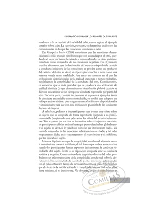 57
ESPERANDO CON ANSIA LOS RUMORES DE SU MUERTE
conducen a la activación del móvil del odio, como sugiere el ejemplo
anterior sobre la ira. La cuestión, por tanto, es determinar cuáles son las
circunstancias en las que las emociones conducen al odio.
En Rempel y Burris (2005) sostuvimos que las emociones desen-
cadenan el odio cuando percibimos que son causadas por el otro, que-
dando el otro por tanto devaluado o minusvalorado, en otras palabras,
percibido como merecedor de las emociones negativas. En el presente
estudio, aﬁrmamos que la devaluación del otro es más probable cuando
la conducta inductora de las emociones se percibe como un producto
del carácter del otro, es decir, si el perceptor concibe al otro como una
persona «mala en su totalidad». Para crear un contexto en el que las
atribuciones disposicionales de la maldad sean más o menos probables,
modiﬁcamos la complejidad de la conducta del otro. Consideramos,
en concreto, que es más probable que se produzca una atribución de
maldad absoluta (lo que denominamos «devaluación global») cuando se
dispone únicamente de un ejemplo de conducta reprobable por parte del
otro. Por otra parte, cuando las personas se exponen a ejemplos tanto
de conducta encomiable como reprochable, es posible que adopten un
enfoque más ecuánime, que tenga en cuenta los factores disposicionales
y situacionales para dar con una explicación plausible de las conductas
dispares del sujeto.
A tal efecto, pedimos a los participantes que leyeran una viñeta sobre
un sujeto que se comporta de forma reprobable (pegando a su perro),
encomiable (impidiendo una pelea entre los niños del vecindario) o am-
bas. Tras expresar por escrito su impresión sobre el sujeto en cuestión,
los participantes debían evaluar hasta qué punto devaluaban globalmen-
te al sujeto, es decir, si le percibían como un ser «totalmente malo», así
como la intensidad de las emociones relacionadas con el odio y del odio
propiamente dicho, más concretamente el resarcimiento y el nihilismo,
que les evocaba el sujeto.
Nuestra hipótesis era que la complejidad conductual afectaría tanto
al resarcimiento como al nihilismo, de tal forma que ambos aumentarían
cuando los participantes fueran expuestos únicamente a la conducta re-
probable del sujeto, frente a la exposición conjunta ante la conducta
positiva y negativa. Como antecedente cognitivo directo del odio, pre-
decimos un efecto semejante de la complejidad conductual sobre la de-
valuación. En cambio, habida cuenta de que las emociones relacionadas
con el odio anteceden tanto a la devaluación como al odio, esperábamos
que el efecto de la modiﬁcación de la complejidad conductual sobre ellas
fuera mínimo, si no inexistente. No obstante, lo que sí esperábamos es
p
conductual sobre ellas
, lo qu
sta
ant
ej
te, l
ida
ad
d co
mo al o
d
dio
o
es
, esp
e
rela
erá
cio
ábam
n
m
ad
m
E
sta
sta
E
E
sta
sta
D
ante
ant
D
D
ant
ant
D
ant
ant I
j
j
te
te
I
j
j
te
teC
ida
ida
l
l
C
C
jida
C
ida
ida
l
l
ad
ad
I
ad
ad
d c
Ó
mo a
d co
d co
Ó
d c
o
o
Ó
mo a
mo a
d co
d co
Ó
d co
d coN
al o
al o
N
d
al
N
al o
al o D
dio,
dio
D
D
dio
dio
D
dio
dioI
I
,
, esp
G
rel
rel
esp
esp
G
rel
G
rel
rel
esp
espI
a
a
e
e
I
a
a
e
eT
r
T
á
T
ci
ci
á
T
ci
ci
rá
rába
A
on
on
ba
ba
A
na
A
o
áb
A
A
on
on
ába
ába
A
n
n
L
ad
ad
m
m
L
d
L
ad
ad
m
m
P
Pa
a
ar
r
ra
a
a u
us
so
o
o e
e
ex
x
x
xc
c
cl
lu
us
si
i
iv
v
v
vo
o
o d
de
el
l u
us
su
ua
ar
r
ri
io
o
a
au
u
ut
t
t
o
o
o
o
o
o
r
r
r
r
r
i
i
i
z
z
z
z
a
a
a
d
d
o
o
o
o
o
o
o
o
o
o
espe
esperá
sper
esperá
sp
sp
e
e
e
e
es er
r
rá
á
er
er
es
espe
pe
p
p
p
sp
sp
sp
sp
p
p
p
p
sp
sp
s áb
b
bre
e e
ellas
am
mo
os e
es
57
57
 