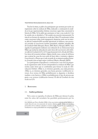 60
TRASTORNOS PSICOLÓGICOS EN EL SIGLO XXI
Tras leer la viñeta,se pidió a los participantes que anotaran por escrito sus
impresiones sobre la conducta de Mike, indicando a continuación la medi-
da en la que experimentaban distintas emociones según iban conociendo la
historia de Mike. Se les pidió que puntuaran en base a una escala de 1 (no
he sentido esto en absoluto) a 7 (he sentido esta emoción intensamente). Se
trata de un formato de respuesta en escala tipo Likert.El cuestionario incluía
cuatro emociones (odiar, sentir repugnancia, despreciar, sentir una ira inten-
sa; alfa de Cronbach=0,89) asociadas típicamente al nihilismo y tres emocio-
nes asociadas al resarcimiento (sentirse perturbado, enfadado, ofendido; alfa
de Cronbach=0,86) (Rempel y Burris, 2005; Burris y Rempel, 2007b). Acto
seguido, los participantes realizaron una evaluación de sus «Intenciones hacia
Mike» que incluía las subescalas de cuatro ítems del resarcimientoy del nihilis-
mo (alfa de Cronbach=0,72 y 0,74 respectivamente) de la «Escala del Odio».
Los ítems de la muestra incluían: «Quiero decirle cosas y actuar de tal forma
que se piense las cosas dos veces antes de hacer daño o contrariar a alguien»
(resarcimiento) y «Pienso que si todo recuerdo de su existencia pudiera borrar-
se, el mundo sería un lugar mejor» (nihilismo) (Burris y Rempel, 2007b).
Los participantes respondieron a continuación a una serie de pregun-
tas de seguimiento sobre «Cómo interpretaban la conducta de Mike» que
incluía cuatro ítems que se combinaban para formar la escala de «De-
valuación Global»: «Mike es, en términos generales, una mala persona»;
«Mike es, en términos generales, una buena persona» (codiﬁcación in-
versa); «Los vecinos de Mike probablemente se alegrarían si decidiera
mudarse a otro barrio»; y «Mike es probablemente el tipo de persona que
gusta a sus vecinos» (codiﬁcación inversa). El alfa de Cronbach de esta
escala era 0,76.
3. RESULTADOS
3.1. Análisis preliminar
Tal y como se esperaba, el esfuerzo de Mike por detener la pelea
entre los niños del vecindario fue percibido positivamente por los
tivos deﬁnidos por Poon y Koehler (2006), si bien una versión ampliada de este ejercicio no
resultó eﬁcaz de cara a la consecución de nuestros objetivos, quizás debido a la naturaleza
provocadora de las conductas evaluadas en nuestro estudio. A la luz de estos resultados, no
estudiaremos en mayor profundidad esta manipulación fallida.
bido a la naturaleza
la luz de e
llida.
aci
ión f
f
ud
fal id
dio. A
di
os
A la
,
A
ui
izá
pl
s
ada
deb
d
de
d
e este j
j c
E
ci
ci
E
E
ació
ació
D
ón fa
ón f
D
D
ón f
ón f
D
ón f
ón f I
ud
ud
fa
fa
I
ud
ud
fal
falC
lli
C
dio. A
dio.
C
C
dio. A
dio. A
lli
l
I
A
A
I
os
os
A
A
A l
Ó
s, qu
qu
A l
A l
Ó
Ó
qu
u
u
Ó
Ó
Ó
, qui
qui
A la
A la
Ó
qu
qu
l
l
N
p
p
izás
izás
N
p
á
N
p
p
izás
izás D
da
da
deb
deb
D
bi
D
da
d
b
a
D
da d
da d
debi
deb
D
da
da
b
b
I
d
d
d
d
I
de
de
d
d
G
G
G
e est
e est
G
G
G
G
e est
e estI
e
e
I
e
e T
eje
T
ej
ej
T
ej
ejA
A
erci
erci
A
cic
A
erc
A
erci
erci
A
rc
rc L
cio
cio
L
io
L
cio
cio
P
Pa
a
ar
r
ra
a
a u
us
so
o
o e
e
ex
x
x
xc
c
cl
lu
us
si
i
iv
v
v
vo
o
o d
de
el
l u
us
su
ua
ar
r
ri
io
o
a
au
u
ut
t
t
o
o
o
o
r
r
r
i
i
i
z
z
z
z
a
a
a
d
d
o
o
sulta
ad
do
os
s, n
no
o
 