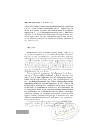 64
TRASTORNOS PSICOLÓGICOS EN EL SIGLO XXI
hilismo siguieron siendo factores predictores signiﬁcativos (r-parciales=
0,47 y 0,53 respectivamente, siendo ambas p0,001), algo que no podía
decirse de la emoción relacionada con el resarcimiento y el resarcimiento
(r-parciales= -0,22 y 0,01 respectivamente). Por lo tanto, la devaluación,
concebida en este estudio como la aﬁrmación indiferenciada de la mal-
dad del sujeto, parecía funcionar como puente cognitivo entre el nihilis-
mo y su antecedente emocional, si bien era prácticamente irrelevante de
cara al resarcimiento.
4. DISCUSIÓN
Anteriormente hemos encontrado (Burris y Rempel, 2006; 2007a;
2007b) pruebas empíricas de los tres elementos de nuestro análisis mo-
tivacional del odio: 1) el odio funciona de forma termostática, tal y como
cabría esperarse de un móvil; 2) existen distintos subtipos de móviles del
odio, cada uno de ellos asociado a distintos grupos de emociones; y 3)
de los distintos subtipos de odio identiﬁcados, el nihilismo se asocia ex-
clusivamente a un enfoque centrado en la disposición del sujeto, y es el
más resistente a la «desactivación», lo cual resulta obvio si lo concebimos
como una forma de odio en la que la destrucción del otro no es un me-
dio hacia otro ﬁn sino el ﬁn último.
El presente estudio complementa los hallazgos previos al demos-
trar que la baja complejidad conductual, es decir, la exposición a un
único ejemplo de mala conducta por parte del sujeto, permite una eva-
luación disposicional sencilla del sujeto. Esta atribución disposicional
evoca una devaluación y un odio hacia el sujeto mayor que los que evoca
la exposición a ejemplos tanto de buena como de mala conducta por
parte del sujeto. Sin embargo, la complejidad conductual no incidió so-
bre los niveles de emociones relacionadas con el odio comunicados por
los participantes, si bien dichas emociones estuvieron sustancialmente
relacionadas tanto con la devaluación como con el odio. Esto es per-
fectamente coherente con un modelo secuencial en el que la emoción
negativa «establece las condiciones» para que se produzca el odio, pero
deriva únicamente en el desarrollo del móvil del odio si el sujeto es pos-
teriormente devaluado.
El análisis mediacional sobre el nihilismo corroboró dicha secuen-
cia; pudimos constatar que la devaluación global mediaba plenamente
en la relación entre la emoción nihilista y el nihilismo. A primera vis-
mediaba plenamente
nihil
a y
y e
n g
el
g
l
glob
obal m
l
a
o ro
obor dich
d h
ha
a secu
ue
u
E
a
a
E
E
a
a y
y
D
y e
y e
D
D
y e
y e
D
y e
y eI
el
el
I
g
g
el
elC
glob
glob
C
C
glob
C
glob
glob
l
l
I
ba
ba
I
ba
ba
al
Ó
co
al
al m
m
l
l m
Ó
al
l
Ó
orr
o
o
Ó
orr
or
al
al m
m
l
l
Ó
al
al
l
l N
rob
rob
N
ob
N
rob
rob D
ró
ró
D
ró
D
D
ró
ró
D
ró
ró I
d
d
I
d
d
dich
G
dich
dich
G
i
G
G
dich
dichI
ha
ha
I
ha
haT
aTs
T
T
a
a ec
A
sec
sec
A
A
A
A
sec
sec
AL
ue
ue
L
L
ue
ue
P
Pa
a
ar
r
ra
a
a u
us
so
o
o e
e
ex
x
x
xc
c
cl
lu
us
si
i
iv
v
v
vo
o
o d
de
el
l u
us
su
ua
ar
r
ri
io
o
a
au
u
ut
t
t
o
o
o
o
r
r
r
i
i
i
z
z
z
z
a
a
a
d
d
o
o
A
. A pri
. A pr
. A pri
A
A
. A
A
A
A
A
A p
pr
r
r
p
p
p
p
p
pr
pr
p
p
p
p
p
p
p
p
A
A p
p
A
A
A
A
A
A
mo i
nam
men
nt
te
e
mera
a vis
 