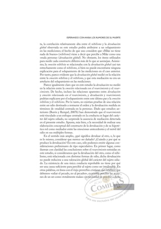 65
ESPERANDO CON ANSIA LOS RUMORES DE SU MUERTE
ta, la correlación relativamente alta entre el nihilismo y la devaluación
global observada en este estudio podría atribuirse a un solapamiento
en las mediciones; el hecho de que uno considere que «Mike no tiene
nada de bueno» (nihilismo) viene a decir que percibe a Mike como una
«mala persona» (devaluación global). No obstante, los ítems utilizados
para medir cada constructo diﬁeren más de lo que se asemejan. Asimis-
mo, la emoción nihilista se relacionaba con la devaluación global casi tan
estrechamente como el nihilismo, si bien no puede encontrarse ninguna
explicación para el solapamiento de las mediciones en el caso anterior.
Por tanto, parece evidente que la devaluación global medió en la relación
entre la emoción nihilista y el nihilismo, y que esta mediación no era un
artefacto del solapamiento en las mediciones.
Parece igualmente claro que en este estudio la devaluación no medió
en la relación entre la emoción relacionada con el resarcimiento y el resar-
cimiento. De hecho, incluso las relaciones aparentes entre devaluación
y emoción relacionada con el resarcimiento, y devaluación y resarcimiento
podrían explicarse por el solapamiento entre este último par y la emoción
nihilista y el nihilismo. Por lo tanto, no existían pruebas de una relación
entre un odio destinado a restaurar el orden y la devaluación medida en
términos de «maldad centrada en la persona». Dado que estudios an-
teriores (Burris y Rempel, 2007b) han demostrado que el resarcimiento
está vinculado a un enfoque centrado en la conducta en lugar del carác-
ter del sujeto odiado, no sorprende la ausencia de mediación detectada
en el presente estudio. Apunta, más bien, a la necesidad de realizar una
elaboración conceptual del constructo de la devaluación y de su hipoté-
tico rol como mediador entre las emociones antecedentes y el móvil del
odio en sus múltiples formas.
En el sentido más amplio, ¿qué signiﬁca devaluar al otro, o, lo que
es lo mismo, considerar que merece ser dañado? ¿Cuándo y por qué se
produce la devaluación? En este caso, sólo podemos emitir algunas con-
sideraciones preliminares de tipo especulativo. En primer lugar, como
ilustran con claridad las conclusiones sobre el resarcimiento extraídas en
este estudio, si consideramos que la devaluación del otro, como el nihi-
lismo, está relacionada con distintas formas de odio, dicha devaluación
no puede reducirse a una valoración global del carácter del sujeto odia-
do. La existencia de una única conducta reprobable no tiene por qué
ser una causa suﬁciente para percibir al sujeto como ser irredimible. En
otras palabras, en línea con el viejo proverbio cristiano que establece que
debemos «odiar el pecado, no al pecador», es posible percibir las accio-
nes de un ser como «totalmente malas» sin necesidad de percibir a dicha
q
ble percibir las accio-
cesida
sin
n n
es
nec
s po
pos
sibl
ti n
l
o que
e
rr
e esta
e
edim
able
mib
ece
le
qu
E
E
sin
sin
E
E
sin
sin
D
n ne
n n
D
D
n ne
n n
D
n n
n n I
e
eI
nec
nec
ce
C
s po
s po
C
C
s po
C
s po
s po
os
os
I
os
os
si
Ó
stia
sibl
sib
Ó
sib
tia
tia
Ó
tia
tia
sibl
sibl
Ó
sib
sib N
no
no
N
no
N
no
no D
que
que
D
D
que
que
D
ue
ueIe
e
Ie
e
esta
G
edi
edi
esta
esta
G
t
edi
G
edi
edi
esta
estaI
m
m
b
b
I
m
m
b
bT
bTe
T
mib
mib
l
l
T
mib
mib
le
l ce
A
le
le
ece
ece
A
e.
A
bl
A
A
ble
ble
ece
ece
A
le
le
L
q
q
L
E
L
E
E
q
q
P
Pa
a
ar
r
ra
a
a u
us
so
o
o e
e
ex
x
x
xc
c
cl
lu
us
si
i
iv
v
v
vo
o
o d
de
el
l u
us
su
ua
ar
r
ri
io
o
a
au
u
ut
t
t
o
o
o
o
o
o
r
r
r
r
r
i
i
i
z
z
z
z
a
a
a
d
d
o
o
o
o
o
o
o
o
o
o
perc
e percib
erci
e percib
er
er
p
p
p
p
p ci
ib
ib
b
cib
cib
c
pe
perc
rc
er
er
er
er
er
er
d bi
a
ac
ccio
r a dich
ha
65
65
 