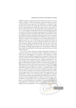 67
ESPERANDO CON ANSIA LOS RUMORES DE SU MUERTE
(2007b) estudiamos relatos personales de experiencias de odio y, en otro
estudio, medimos el odio de un grupo de personas hacia un agresor
sexual reincidente que según ellos se trasladaría a su ciudad en cuan-
to saliera de la cárcel. Las medias del resarcimiento en ambos estudios
fueron sorprendentemente parejas (M= 4,68 y 4,54 en una escala de 7
puntos, respectivamente), no siendo signiﬁcativamente diferentes entre
sí, t  1. En cambio, la media del nihilismo fue sustancialmente más alta
en respuesta al relato personal de las experiencias de odio (M=3,47) que
en respuesta al agresor sexual (M=2.50), t(186)=4.14, p0,001. Esta úl-
tima diferencia resulta especialmente llamativa puesto que una mayoría
abrumadora de relatos personales incluían delitos que eran, en términos
objetivos, triviales si los comparamos con el daño perpetrado por un
agresor sexual: sólo 1 de los 106 sujetos hizo referencia al hecho de
sobrevivir a una agresión sexual, por ejemplo, mientras que muchos de
ellos escribieron relatos personales del tipo «la chica de mi clase que
tenía la voz desagradable». Por tanto, estos datos parecen sugerir que
las conductas evaluadas negativamente son más propensas a desatar el
odio cuando son percibidas como relevantes para la persona que realiza
dicha evaluación.
Con esto en mente, buscamos pruebas adicionales del papel de la
relevancia personal en el presente estudio codiﬁcando las respuestas
escritas de los participantes en el supuesto «sólo negativo» y mixto,
valorando en qué medida hacían referencia a la agresión violenta contra
la perra a la hora de evaluar a Mike B. Claramente, este incidente fue
más relevante para unos que para otros: algunos participantes no hi-
cieron ningún tipo de referencia explícita al hecho, mientras que otros
hicieron observaciones bastante neutras, sosteniendo, por ejemplo, que
Mike parecía valorar la vida humana más que la animal. Sin embargo,
otros expresaron su repugnancia y rechazo hacia la conducta de Mike
valiéndose de términos tales como «abuso» o «crueldad». Hemos visto
que esta variable de relevancia personal correlaciona de forma signiﬁ-
cativa, si bien moderada, con la devaluación global, r(70)=0,35, p0,01,
lo cual sugiere que los dos constructos están relacionados pero no son
redundantes. Lo que es aún más importante, un análisis de regresión
reveló una única interacción signiﬁcativa (p0,002) de la relevancia per-
sonal y la devaluación global sobre el nihilismo, de tal forma que cuan-
do Mike no era percibido como una «mala persona», el nihilismo era
bajo y no estaba afectado por la medida en la que los participantes se
preocupaban por el bienestar animal. Sin embargo, cuando Mike fue
juzgado por los participantes como una «mala persona», constatamos
p
go, cuando Mike fue
ala pe
na «m
e
mal
mb
ba
arg
ue los pa
a
ar ic
rt i
nihil
pa
lis
nte
m
es
e
es
E
a
a
E
E
a
a
D
«m
«m
D
D
«m
«m
D
«m
«mI
ma
ma
I
ma
ma
al
C
mb
mb
l
l
C
C
emb
C
mb
mb
l
l
ba
ba
I
ba
ba
ar
Ó
que
q
argo
arg
Ó
rg
ue
ue
Ó
que
que
argo
argo
Ó
arg
arg N
lo
lo
N
lo
N
lo
los D
pa
pa
D
D
pa
pa
D
pa
paI
r
r
I
ar
artici
G
nih
nih
tici
tici
G
h
ti
G
nih
G
nih
nih
tici
ticiI
i
i
p
p
I
il
il
p
pT
pT
a
T
lis
lis
T
lis
lis
a
ant
A
m
m
nte
nte
A
o
A
m
A
A
mo
mo
nte
nte
A
m
m
L
s
s
L
e
L
e
e
s
s
P
Pa
a
ar
r
ra
a
a u
us
so
o
o e
e
ex
x
x
xc
c
cl
lu
us
si
i
iv
v
v
vo
o
o d
de
el
l u
us
su
ua
ar
r
ri
io
o
a
au
u
ut
t
t
o
o
o
o
o
o
r
r
r
r
r
i
i
i
z
z
z
z
a
a
a
d
d
o
o
o
o
o
o
o
o
o
o
», c
na», con
co
na», con
»,
»,
a
a
a»
» o
o
on
n
o
o
o
a»,
a», co
co
,
,
,
,
on
ik
ke
e f
fu
ue
e
tatamo
os
67
67
 
