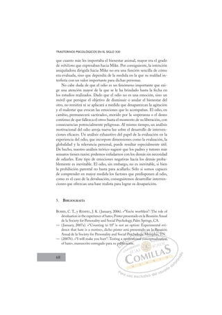 68
TRASTORNOS PSICOLÓGICOS EN EL SIGLO XXI
que cuanto más les importaba el bienestar animal, mayor era el grado
de nihilismo que expresaban hacia Mike. Por consiguiente, la intención
aniquiladora dirigida hacia Mike no era una función sencilla de cómo
era evaluada, sino que dependía de la medida en la que su maldad in-
terfería con un valor importante para dichas personas.
No cabe duda de que el odio es un fenómeno importante que exi-
ge una atención mayor de la que se le ha brindado hasta la fecha en
los estudios realizados. Dado que el odio no es una emoción, sino un
móvil que persigue el objetivo de disminuir o anular el bienestar del
otro, no remitirá ni se aplacará a medida que desaparezcan la agitación
y el malestar que evocan las emociones que lo acompañan. El odio, en
cambio, permanecerá «activado», movido por la «esperanza o el deseo
continuo de que fallezca el otro» hasta el momento de su liberación, con
consecuencias potencialmente peligrosas. Al mismo tiempo, un análisis
motivacional del odio arroja nueva luz sobre el desarrollo de interven-
ciones eﬁcaces. Un análisis exhaustivo del papel de la evaluación en la
experiencia del odio, que incorpore dimensiones como la evaluación, la
globalidad y la relevancia personal, puede resultar especialmente útil.
De hecho, nuestro análisis teórico sugiere que los padres y tutores más
sensatos tienen razón: podemos enfadarnos con los demás sin necesidad
de odiarles. Este tipo de emociones negativas hacia los demás proba-
blemente es inevitable. El odio, sin embargo, no es inevitable, si bien
la prohibición parental no basta para acallarlo. Sólo si somos capaces
de comprender en mayor medida los factores que predisponen al odio,
como es el caso de la devaluación, conseguiremos desarrollar interven-
ciones que ofrezcan una base realista para lograr su desaparición.
5. BIBLIOGRAFÍA
BURRIS, C. T., y REMPEL, J. K. (January, 2006). «“You’re worthless”: The role of
devaluation in the experience of hate»,Póster presentado en la Reunión Anual
de la Society for Personality and Social Psychology, Palm Springs, CA.
— (January, 2007a). «“Counting to 10” is not an option: Experimental evi-
dence that hate is a motive», dicho póster será presentado en la Reunión
Anual de la Society for Personality and Social Psychology, Memphis, TN.
— (2007b). «“I will make you hurt”: Testing a motivational conceptualization
of hate», manuscrito entregado para su publicación.
p ,
tional conceptualization
ación.
pu
ubli
a m
lica
moti
tivati
v
ych
ho
ology, M
o
Mem
M
en la
mp
ph
a R
his T
Re
TN
un
T
E
p
p
E
p
E
pu
pu
D
ubli
ubl
D
D
ubli
ubli
D
ubl
ubl I
ic
ic
I
ic
ica
C
mot
mot
C
C
mot
C
moti
mot I
tiv
tiv
I
tiv
tiv
va
Ó
Psych
ych
vati
vati
Ó
io
Ó
y
t
ych
yc
Ó
ych
ych
vati
vati
Ó
y
y
vat
vat
N
holo
holo
N
ol
N
holo
holo D
gy, M
gy,
D
y
D
D
gy, M
gy,
D
gy,
gy, I
M
M
I
o
o
M
M
Mem
G
en
en
Mem
Mem
G
en
en
G
en
en
Mem
Mem
I
l
l
I
la
la
T
a
TR
h
T
a
a
h
h
T
a R
a R
h
hi
A
Re
Re
i
i
A
eu
T
A
R
h
A
Reu
Reu
hi T
hi
A
Re
Re
L
n
n
T
T
L
ni
TN
L
n
n
TN
TN
P
Pa
a
ar
r
ra
a
a u
us
so
o
o e
e
ex
x
x
xc
c
cl
lu
us
si
i
iv
v
v
vo
o
o d
de
el
l u
us
su
ua
ar
r
ri
io
o
a
au
u
ut
t
t
o
o
o
o
r
r
r
i
i
i
z
z
z
z
a
a
a
d
d
o
o
p aliz
zat
tion
n
 