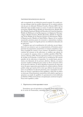 72
TRASTORNOS PSICOLÓGICOS EN EL SIGLO XXI
tado acompañada de una deﬁnición general aceptada. Un modelo teó-
rico que abarque todas las posibles expresiones de la conducta adictiva
está aún por ser elaborado (Holman Coombs y Howatt, 2005). Se han
elaborado varios modelos teóricos en torno a la adicción. Entre ellos se
encuentran: Modelo Moral, Modelo de Automedicación, Modelo Mé-
dico, Modelo Espiritual, Modelo del Desorden de Control de Impulsos,
Modelo de Deﬁciencia en las Recompensas y la Adaptación Neuropsi-
cológica, Modelo Genético, Modelo Biomédico, Modelo de Aprendi-
zaje Social, Modelo de los Patrones Erróneos de Pensamiento, Mode-
lo Biopsicosocial y Modelo de Salud Pública. Algunos de los modelos
enumerados presentan puntos de encuentro y características similares.
No obstante, ninguno ha logrado proveer una deﬁnición abarcadora de
las adicciones.
Cualquiera que sea la manifestación de la adicción, sea por depen-
dencia de una sustancia o por un comportamiento, el fenómeno parece
presentar tres importantes características: el carácter compulsivo y repe-
titivo, la pérdida de control y el uso continuo. Al referirnos al carácter
continuo del consumo en las adicciones, se establece que además de
ser un patrón de consumo crónico es también episódico (Hall, Was-
serman y Havassy, 1992). Nuestra experiencia clínica con la prevención
de recaídas nos ha llevado a concluir que la consideración del carácter
episódico de las adicciones es importante. La recaída ilustra, precisa-
mente, esta dimensión de los procesos adictivos. Además, nos parece
necesario ampliar la deﬁnición para incluir en ella la estructura mítica
de los procesos adictivos. Es decir, identiﬁcar la presencia de mitos que
sirven de apoyo cognoscitivo para justiﬁcar la conducta adictiva. Hemos
podido cotejar que muchos de los mitos que elaboran las personas que
viven con problemas de adicción presentan como característica el esta-
blecer un vínculo o equivalencia entre equilibrio y salud. De sus relatos
se extrae que el funcionamiento característico de la salud es aquel que se
aproxima a un estado de equilibrio. La aproximación al mito elaborada
por Barthes (1994) servirá de base conceptual para cuestionar la equiva-
lencia entre equilibrio y salud.
3. EQUIVALENCIA ENTRE EQUILIBRIO Y SALUD
Entendemos que tal equivalencia se desprende de las implicaciones
de la noción de homeostasis, entendida como el conjunto de meca-
e de las implicaciones
mo el
ida
a c
esp
com
p
pren
end
nde d
E
da
da
E
E
da
da
D
a co
a c
D
D
a co
a c
D
a c
a c I
o
o
I
co
com
C
pre
pre
C
C
pre
C
pren
pren
en
en
I
en
end
Ó
nde
nde
Ó
de
Ó
Ó
nde
nde
Ó
de
de N
d
d
N
d
N
N
d
d
D
DI
IG
GI
IT
TA
AL
L
P
Pa
a
ar
r
ra
a
a u
us
so
o
o e
e
ex
x
x
xc
c
cl
lu
us
si
i
iv
v
v
vo
o
o d
de
el
l u
us
su
ua
ar
r
ri
io
o
a
au
u
ut
t
t
o
o
o
o
r
r
r
i
i
i
z
z
z
z
a
a
a
d
d
o
o
unt
njunto
njunto
njunto
un
un
nj
nj
j
ju
u t
to
o
o
o
to
to
o
o
ju
junt
nt
un
un
un
un
un
un
co
p
d
cacion
ne
es
de m
mec
ca
 